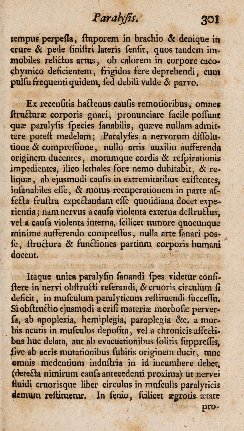 Parah/Jis. 30 J tempus perpefla, fluporem in brachio & denique in crure & pede finiftri lateris fenfit, quos tandem im¬ mobiles relittos artus, ob calorem in corpore caco- chymico deficientem, frigidos fere deprehendi, cum pulfu frequenti quidem, fed debili valde & parvo. Ex recenfitis ha&enus caulis remotioribus, omnes ftrufturae corporis gnari, pronunciare facile poliunt quae paralyfis fpecies fanabilis, quaeve nullam admit¬ tere poteft medelam; Paralyfes a nervorum diffolu- tione & compreffione, nullo artis auxilio aufferenda originem ducentes, motumque cordis & refpirationis impedientes, ilico lethales fore nemo dubitabit, & re¬ liquae , ab ejusmodi caulis in extremitatibus exillentes, infanabiles elle, & motus recuperationem in parte af¬ fecta fruftra expeffcandam elle quotidiana docet expe¬ rientia ; nam nervus a caufa violenta externa deltru&us* vel a caufa violenta interna, fcilicet tumore quocunque minime aufferendo compreffus, nulla arte fanari pos- fe, ftru&ura & funftiones partium corporis humani docent. Itaque unica paralyfin fanandi fpes videtur confi- ftere in nervi obftrufti referandi, & cruOris circulum fi deficit, in mufculum paralyticum reftituendi fucceffu. Si obftru&io ejusmodi acrifi materiae morbofse perver- fa, ab apoplexia, hemiplegia, paraplegia &c* a mor¬ bis acutis in mufculos depolita, vel a chronicis affefti- bus huc delata, aut ab evacuationibus folitis fupprefiis, jive ab aeris mutationibus fubitis originem ducit , tunc omnis medentium induftria in id incumbere debet, (detefta nimirum caufa antecedenti proxima) ut nervei fluidi cruorisque liber circulus in mufculis paralyticis demum reftituetur. In lenio, fcilicet aegrotis aetate pro-