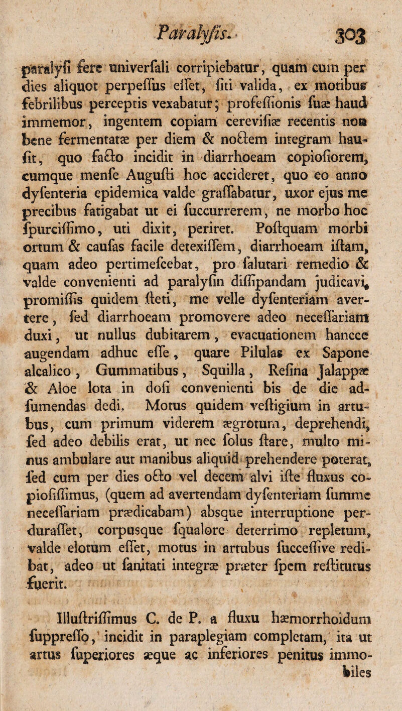 paralyfi fere univerfali corripiebatur, quam cum per dies aliquot perpediis eflet, fiti valida, ex motibus febrilibus perceptis vexabatur; profefiionis fuse haud immemor, ingentem copiam cerevifise recentis nosa bene fermentatae per diem & noftem integram hau- fit, quo fa£to incidit in diarrhoeam copiofiorem, cumque menfe Augufti hoc accideret, quo eo anno dyfenteria epidemica valde graffabatur, uxor ejus me precibus fatigabat ut ei fuccurrerem, ne morbo hoc fpurciflimo, uti dixit, periret. Poflquam morbi ortum & caufas facile detexillem, diarrhoeam iflam, quam adeo pertimefcebat, pro falutari remedio & valde convenienti ad paralyfin diflipandam judicavi* promiflis quidem fleti, me velle dyfenteriani aver¬ tere , fed diarrhoeam promovere adeo neceffariam duxi, ut nullus dubitarem, evacuationem hancce augendam adhuc ede, quare Pilulas ex Sapone alcalico , Gummatibus , Squilla, Refina Jalappae i& Aloe lota in doli convenienti bis de die ad- fumendas dedi. Motus quidem veftigium in artu¬ bus, cum primum viderem tegrotum, deprehendi, fed adeo debilis erat, ut nec folus flare, multo mi¬ nus ambulare aut manibus aliquid prehendere poterat, fed cum per dies ofto vel decem alvi ifle fluxus co~ piofiflimus, (quem ad avertendam dyfenteriam fumme necedariam praedicabam) absque interruptione per- duraflet, corpusque fqualore deterrimo repletum, valde elotum edet, motus in artubus fucceflive redi¬ bat, adeo ut fanitati integrae praeter Ipem reftitutus fuerit. Illuflriflimus C. de P. a fluxu haemorrhoidura fuppredb, incidit in paraplegiam completam, ita ut artus fuperiores seque ac inferiores penitus immo¬ biles