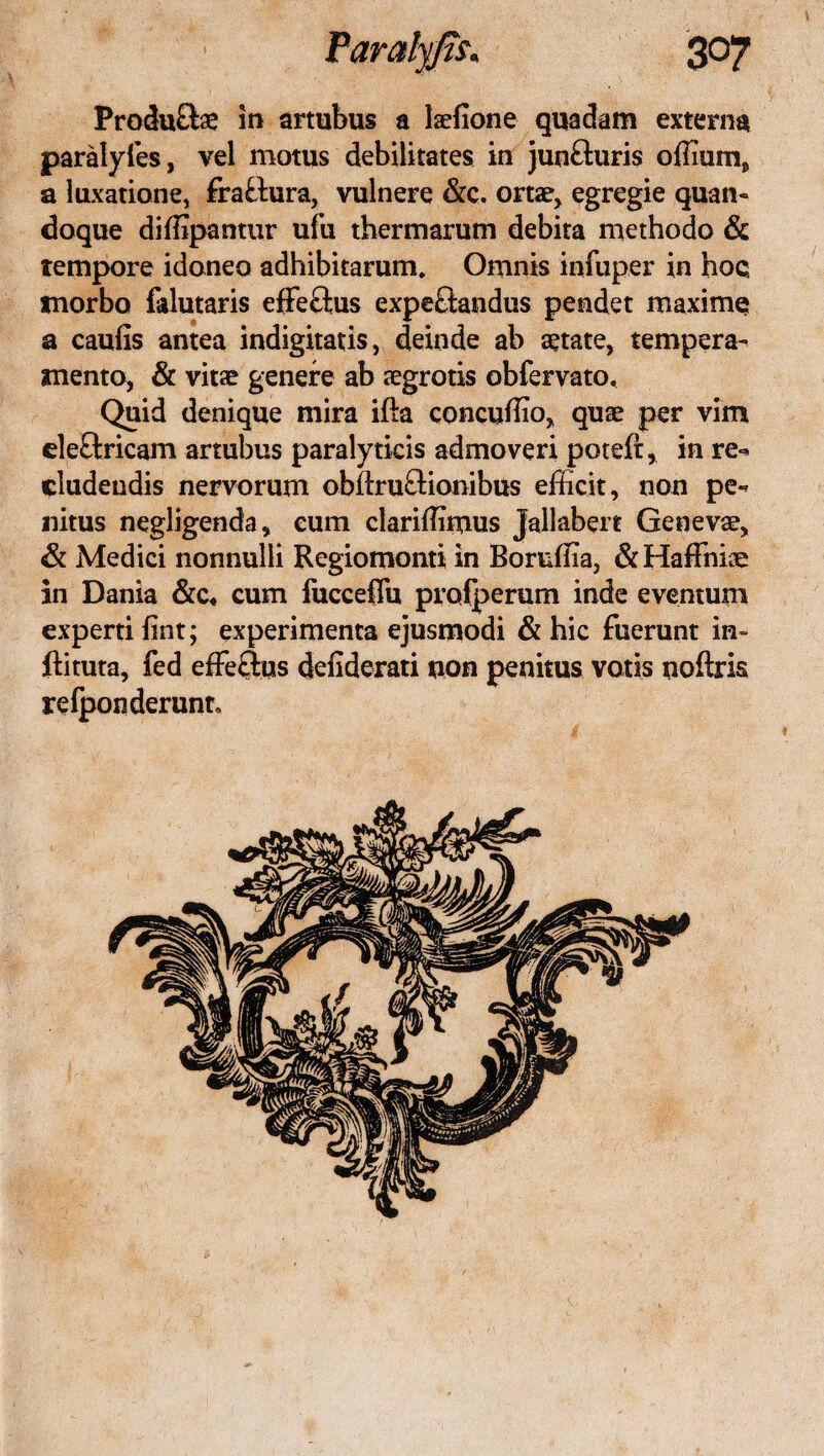 Produfte in artubus a laefione quadam externa paralyfes, vel motus debilitates in junfturis offium, a luxatione, frafclura, vulnere &c. ortae, egregie quan¬ doque diffipantur ufu thermarum debita methodo & tempore idoneo adhibitarum. Omnis infuper in hoq morbo falutaris effe&us expe&andus pendet maxime» a caulis antea indignatis, deinde ab aetate, tempera¬ mento, & vitae genere ab aegrotis obfervato. Quid denique mira ifta concuffio, quae per vim eleftricam artubus paralyticis admoveri poteft, in re-* eludendis nervorum obilruftionibus efficit, non pe¬ nitus negligenda, eum clariffimus Jallabert Genevae, & Medici nonnulli Regiomonti in Boruffia, & Haffniae in Dania &c« cum fucceflu profperum inde eventum experti fint; experimenta ejusmodi & hic fuerunt in- ftituta, fed effeftqs defiderati non penitus votis noftris relponderunt.