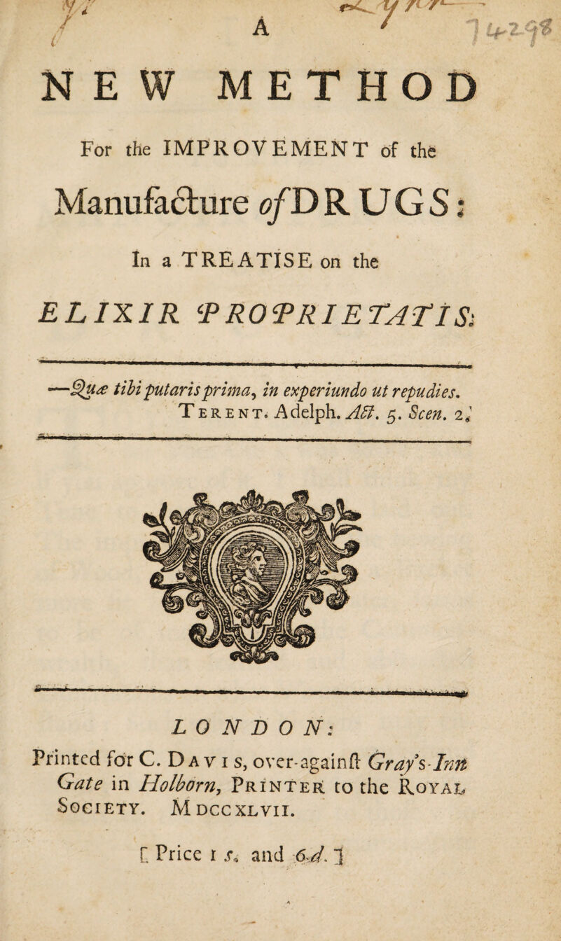 A NEW y 14^ METHOD For the IMPROVEMENT of the Manufacture o/DRUGS; In a TREATISE on the ELIXIR 5PRORRIETATIS; ■ <1 —»■ ■ .■ ■■« —till putarisprima, in experimdo ut repudies. Terent. Adelph. Adi. 5. Seen. 2* LONDON: Printed for C. Da v i s, over-againfl: Gray s-Inn Gate in Holborn, Printer to the Royal Society. M dccxlvii.