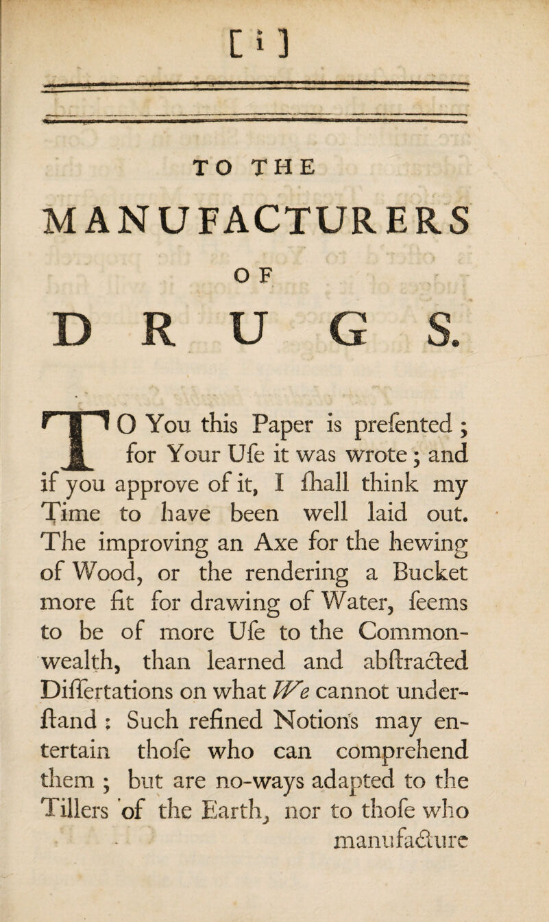 MANUFACTURERS O F D R U G S. TO You this Paper is preferred ; for Your Ufe it was wrote; and if you approve of it, I fhall think my Time to have been well laid out. The improving an Axe for the hewing of Wood, or the rendering a Bucket more fit for drawing of Water, feems to be of more Ufe to the Common¬ wealth, than learned and abftracted Difiertations on what We cannot under- ftand ; Such refined Notions may en¬ tertain thofe who can comprehend them ; but are no-ways adapted to the Tillers of the Earth, nor to thofe who manufacture