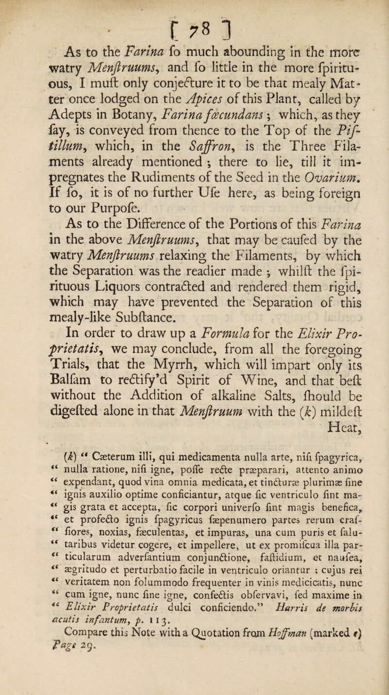 watry Menftruums, and fo little in the more fpiritu- ous, I muft only conjecture it to be that mealy Mat¬ ter once lodged on the Apices of this Plant, called by Adepts in Botany, Farina fcecundans ; which, as they fay, is conveyed from thence to the Top of the Pif- tillum, which, in the Saffron, is the Three Fila¬ ments already mentioned ; there to lie, till it im¬ pregnates the Rudiments of the Seed in the Ovarium. If fo, it is of no further Ufe here, as being foreign to our Purpofe. As to the Difference of the Portions of this Farina in the above Menftruums, that may be caufed by the watry Menftruums relaxing the Filaments, by which the Separation was the readier made whilft the fpi- rituous Liquors contradled and rendered them rigid, which may have prevented the Separation of this mealy-like Sub fiance. In order to draw up a Formula for the Elixir Pro- frietatis, we may conclude, from all the foregoing Trials, that the Myrrh, which will impart only its Balfam to redlify’d Spirit of Wine, and that bed without the Addition of alkaline Salts, fhould be digefled alone in that Menftruum with the (k) mildeft Heat, (i) et Cseterum illi, qui medicamenta nulla arte, nifi fpagyrica, “ nulla ratione, nili igne, polfe redte praeparari, attento animo “ expendant, quod vina omnia medicata, et tincturse plurimas fine t( ignis auxilio optime conficiantur, atque fic ventriculo lint ma- “ gis grata et accepta, fic corpori univerfo lint magis benefica, *s et profedto ignis fpagyricus faepenumero partes rerum eraf- €t liores, noxias, fasculentas, et impuras, una cum puris et falu- “ taribus videtur cogere, et impellere, ut ex promifcua ilia par- <c ticularum adverfantium conjunffcione, faftidium, et naufea, ci aegritudo et perturbatio facile in ventriculo oriantur ; cujus rei “ veritatem non folumrnodo frequenter in vinis medicicatis, nunc 44 cum igne, nunc fine igne, confe&is obfervavi, fed maxime in 46 Elixir Proprietatis dulci conficiendo.” Harris de mar bis acutis infa7itum, p. 11 3. Compare this Note with a Quotation from Hoffman (marked f) Page 29.