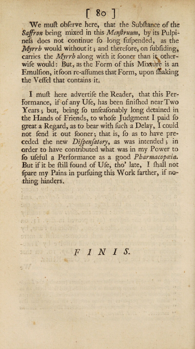 [ 8° ] We muft obferve here, that the Subftance of the Saffron being mixed in this Menftruum, by its Pul pi- nefs does not continue fo long fufpended, as the Myrrh would without it; and therefore, on fubfiding, carries the Myrrh along with it fooner than itoother- wife would: But, as the Form of this Mix*ike is an Emulfion, itfoon re-affumes that Form, upon leaking the Veffel that contains it. I muft here advertife the Reader, that this Per¬ formance, if of any Ufe, has been finifhed near Two Years; but, being fo unfeafonably long detained in the Hands of Friends, to whofe Judgment I paid fo great a Regard, as to bear with fuch a Delay, I could not fend it out fooner; that is, fo as to have pre¬ ceded the new Difpenfatory, as was intended ; in order to have contributed what was in my Power to fo ufeful a Performance as a good Pharmacopoeia. But if it be ftill found of Ufe, tho5 late, I fhall not Ipare my Pains in purfuing this Work farther, if no¬ thing hinders. F INIS. i