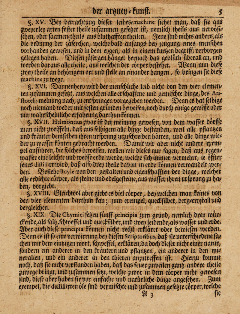 §, XV. 05«) bctraf^fung biefcc Idbcö^machine fielet man, ba^ ft< ouö jmeperlei; arten feper tbeik jufammen gefelet ifl, nemltd^ tbeilö auö nertjofi!* feigen, ober faamcn4l)eilö aitö blutl>ajffen tbeiJen. 3ene fi'nb nii^tö anberö,ate bie orbnung ber jäferdxn, melcfx halb anfangö' bei> jeugung eineö menfd)en »orf)anbengc»efen, unbtnbem epgen, afö in einem furzen begriff, »erborgen gelegen l)aben. ©iefen jafergen f)dnget Ijernad) baö gebluf l) überall an, unb merben barauö alle tl)eile, auö meld^en ber cdr»er beffebef. 'ä^ßenn mm biefe jmep tbeile an bet)drigem ort unb ffelle an einanber bangen, fo bringen fie bieff machinejuttjege. §. XVI. ©annenbero mirb ber menfeblidje leib nkbt »on ben »ier elemem ten sufammen gefegt, auö melden alle erfdbaffene unb gemif^te binge, beß Ati- ftoteiis meinung nach, 5u entffringen »orgegeben merben. ®enn eß btk fflbtge nodb niemanb meber mit feflen grunben bemeifen,nod) bureb einige gemiffe ober nur roabrfcbeinlid)e erfabrung bartbun fonnen. §. XVII. Heimontius jtoar ijl ber meinung gemefen, »on bem maffer bdrffe man nicht jmeiffeln, bab auö felbigem alle binge beftanben, meil alle pflanzen unb frduter bemfelben ihren urffrung jujufebreiben batten, unb alle binge mie^ ber ju maffer fdnten gebracht werben. ® amit wir aber nicht anbere ejeem# pel anfubren, bie folcheö beweifen, wollen wir biefeö nur fügen, baf auö regend waffereine leichte unb weiffe erbe werbe, welchr fi(^ immer »ermebrt, ie dffter jeneö diftiiiirt wirb, ba§ alfo brei; tbeile ba»on in erbe fdnnen »erwanbelt wer?' ben. 5Sefie|e ßoyie oon ben gefialten unb eigenfehafften ber binge, welcher alle erbkhte corper, alö fteine unbebelgefleine,auö waffer ihtm urfprung }u bo?’ ben, »orgiebt. §.xviii. ©leichwol aber giebt eö btel corper, bep welchen man Eeineö »on ben Pier elementen bartbun fan; jum ejrempel, quecfftlber, berg^erpffall unb bergleid)cn. §. XIX. ®ie chymici fe|en funff principia jum grunb, nemlich brep wur^ cfenbe,aliS falb,fchweffel unb guecffilber,unb jwep leibenbe,ate waffer unb erbe. §lber auch biefe principia fdnnen ni^t recht crfldret ober bewiefen werben. Senn eö ifl fo eine Perwirrung bep biefen Scriptoribus, baf fie unterfd)iebene fo^ then mit bem einzigen wort, f^weffel, erfldcen,babodh biefer nid)t einer natur, fonbern ein anbercr in ben frdutern unb pflanzen, ein anberer in ben mi*» neralien, unb ein anberer in ben tbieren anjutreffen ifl. .giierju fommt noch, bai fie nicht Perflanben haben, ba§ baö feuer juweilen ganh anbere tbeile juwege bringt, unb jufammen feht, welche jupor in bem corper nicht gewefen ftnb, biefe aber haben fte por einfache unb naturlid)e binge angefeben. 3um ejcempel, bie defliiürten die finb permifd;te unb jufammen gefegte corper,welche 3 fit