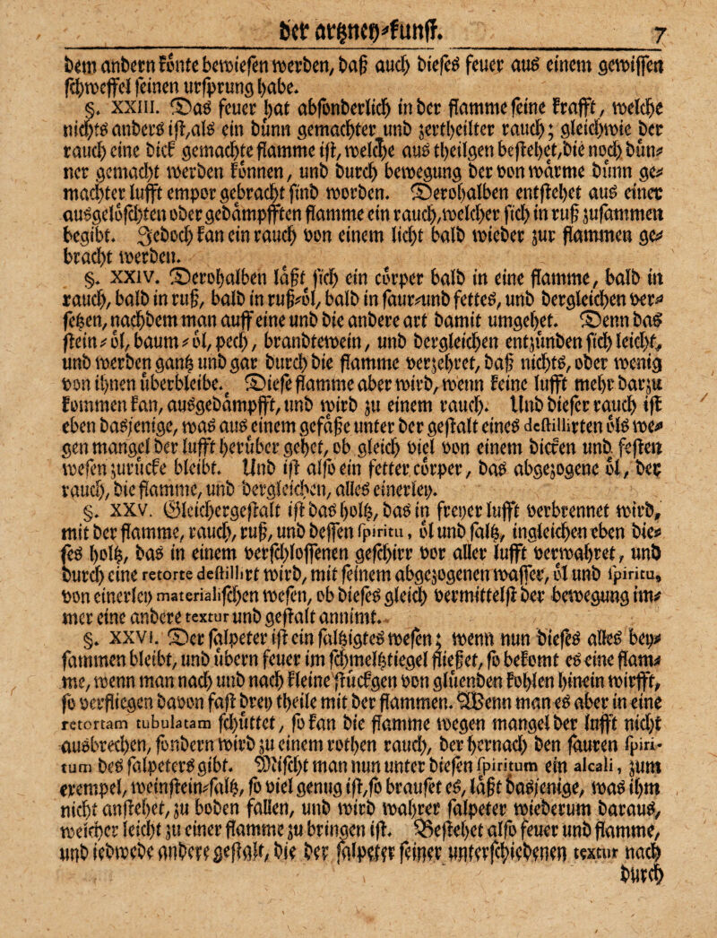 _bei? ___j bimanbccnfonfcbwiefsnivcrbcn/ta^ auc^ bie^ feuer au^ einem gemifieti f(i)n)cjfel feinen uefprung b^be. §. xxni. S)aö feuet |)ae abfonberlicl^ in bec Pamme feine frafft, melcpe nid^tö anbci’ö ip/Cilö ein bünn 9ema(i)ter unb jertbeilter raudf); gieicl^mie bec taud) eine bief gemadftte flamme ifl, melc|e auö tbeilgen beflel)et,bie nod) bun# ner 9cmad)f merben tonnen, unb burdf) bemegung ber ton mdeme bunn gej< mad)ter lufft empor gebracl^t ftnb morben. ®ero[)alben entflebet au^ einet au^gelüfcbfen ober gcbdmpjfitcn flamme ein raucb,tt>eld)er ftd) in rufl sufammett begibt. Qeboeb fan ein raueb oon einem lid)t halb micber jur flammen ge^ braebt toerben. §. XXIV, ©erobalben fdfltj'icb ein corper halb in eine flamme, balb in taud), balb in rufl, balb in rufl#6l, balb in faurninb fettet, unb bergleidben wr^ fl'ben, naebbem man auf eine unb bie anbere art bamit umgebet. ® enn baö feinj'ol,bäum#bl,ped), branbtetpein, unb bergleieben entjunbenfidbleicbf# unb roerben ganb unb gar bureb bie flamme perjebeet, bafl niebtö, ober menig ton ihnen überblcibe.^ S)iefe flamme aber mirb, menn feine lufft mebt barju fommen fan, auögebdmpfft, unb mirb ju einem raueb, Unb biefer raueb if eben baöfenige, roaö auö einem gefdfle unter ber gef alt eineö deftiiürtcn blö ipe#> gen mangcl ber lufft herüber gebet, ob gleich Piel Pon einem biefen unb. fef e« tpefen juruefe bleibt. Unb if alfoein fetter, ebrper, baö abgejogene bt, bet vaud), bie flamme, unb bergleicben, alleö einerlei;. §. XXV. ©Icicbergefalt if bao bo4/ i? feeper lufft pevbrennet tpirb, mit ber flamme, raueb, rufl, unb beffenfpiritu, bl unb falb, ingleiebeneben bie# ftö bol|, baö in einem perfebloffenen gefebirr por aller lufft Permabret, uni) burdb eine retone deßiiiirt mirb, mit feinem abgejogenen ipaffec, bl unb fpiritu, pon einerlei; materialifd;en ipefen, ob biefeö gleich »ermittelf ber betpegung im# mer eine anbere textur unb gef alt annimt. §. XXVI. ©er falpeter if ein fttlbigteö tpefen; rnenn nun biefeö alleg bep# fammen bleibt, unb übern feuer im fcbmelbtiegel fliefet, fo befomt eöeine flam# me, ipenn man nach unb nach fleine f uefgen Pon gluenben fohlen hinein tpirfft, fo perfliegen bapon faf brei; tbeile mit ber flammen, ^enn man eö aber in eine retoftam tubuiatam fcbuttct, fofan bie flamme ipegen mangelber lufft nidf auöbrecben, fonbern tpirb äu einem rotben raud;, berbernad; ben fduren fpiri- tarn beö falpeterg gibt. ‘Sdfd;t man nun unter bief n fpiritum ein alcaü, jum erempel, tpeinf einffalb, fo öiel genug iff fo braufet eö, Idflt bogienige, ipag ihm nicht anfebet, ju hoben fallen, unb ipirb \pabrer falpeter tpieberum baraug, tpelcpcr leicht ju einer flamme ju bringen if. ^efebet alfo feuer Unb flamme, unb iebmebe anbere gef gf, bie ber jalperer feiner wnierfcbtrbenen textur nach