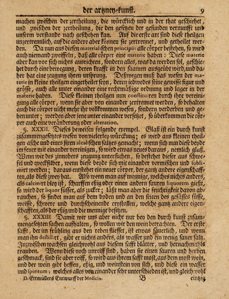 mad)cn 5it>tfcl)en Der ämf)eilung, Die njurcfJicf) unD in Der tf)at gefcl^ief)et, unD jn)if(f)en Der jert^eilung, Die Den gefeien Der gefunDen nernunfft unD imferm öerflanDe nad) gefdjeDen fan. 2(uf Die erf!e ort ftnD Dtefe ti)eügen unjerirennlid), auf Die miDere aber fwnen fie jertreirnet, unD gert)eilet iner# Den. S)a nun ousSDiefen materiaii|ä;en principüs ade corper beheben, fo tnirD aud) niemanD jineitfeln, DaßaHecrrpet eine materic baben :• S)te(c materic aber fan »or ftd) ntd>tö auöriebten, ronDcrna!ie^,ir>a^Dg werDen fol, gefdjte^' bet Durd) eine beinegung^ Deren frafft in Den faamen auögeubtiw'rD/UnDDO)« ber but eine seugimg ihren utfprung. ®efroegen mu§ Da^ tnefen Der ma- terie in f feine tbeifgen eingefbeilct fepn, Deren ieDincDeö fline geiniffe ftgur unD grofle, auch alle unter einauDer eine reebtmafige orDnung unD fager in Der materie haben. ®iefc Keinen tbeifgen nun conflituiren Durdb ihre öereink gung affe errper, menn fic aber non einanDer jertrenitet werbenfobebaften auch Die corper nicht mehr ihr Poflf ommen wefen, fonDern nerDerben unD ge^' benunter • werben aber fene unter einanDer »erfebet/ fo uberfommenDie c§r^ per aud) eine oeranDerung ober aiteration. §. XXXI1. ©iefes beweifen fofgenbe^ erempef. ©fa§ ifl ein Durch fünf! , äufammengefebtes wefen »onPieferfepwurcfung; eö wirb ausffeinen tbei^ gen afd^e unD eine^ jijren aicahfchen fafbee geniad)t; wenn ftd) nun Die’fe bepDe im fetter mit einanDer pereinigen, fo wirb etwaö neueöDarauö, nemfidh 9l«^* *3BennWirbel jinnoberö jeugungunterfuchen, fobefiebet Diefer auö fd)we<« fei unD gpeeffifber, wenn Diefe bepDe ftd) mit einanDer permifchen unD fubii- mirt werben; Darauö entftebet ein neuer corper, Derganb atiDerc eigenfehafff ten,af ö Diefe jwep bat. ^ffo wenn man auf meroiige, wef i$eO nichts anberö, alö cakinirt bfepif!^, fd^arffenefigober einen anbern fauren üquorem gieft, fo wirb Der liquor fujfer, afö juefer; laf t man aber Die fcuchtigfeitjbapon ab# rauchen, fo finDct man auf Dem boDen unD an Den feiten beö gefaffeö ff#, weiffe, f^hwere unD DurchfeheinenDe crpfbalfen, wefche ganb anbere eigen# fchafften,alö Der ef ig unD Die mennige beftben. §. xxxtii. ®amit wir unö aber nid)t nur bet) Den Durd) fünf! jufani# mengefebten fachen aufbdlten, fo wollen wir Den wein betrachten. ® er erfle fafft. Der im frübfing auö Den reben flieffct, if! etwas fguerfid) , unD wenn manibndeftiiiirt, gibt ernid)tS.anDerS,ais waffer unD ein wenig fatterfafb. 3n;wifd)en wachfen gfeichwobf aus Diefem fdfftbldtter, unD bernad)mabts trauben. ^CBenn Diefe nod) unreiff ftrtb, haben fie einen fauren unD herben gefchntaef, fwD fie aber reiff, fo wirb aus ihrem fafft mofl,a]US Dem mofl wein, unD Der wein gibt beffen, efig,unD weinfteinpon ffch, unD Diefe ein waffer imD rpiritum; welches alles pou einanDer febr untcrfchieben ifl, unD gleichwohl , D.€tfmüß<rS£ttftPur(fOerMedicm. 33 cinbig