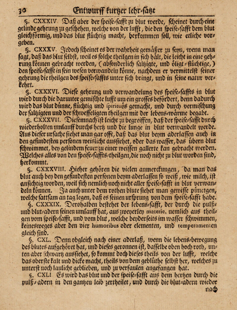 3^_<gnfwmif furzet (c^r^faie_ §, cxxxiv ®a|? aber i»er fpcifc^fäff jii Mut iwf&e, ftf>cmet iJUKb-etne gtlinbegclbt^ung ju Qifd)d)en,mid)( pon 6er lujft, t»te ben fpetfc^fajft bem blut gieid^fbrmig, uub baö b(ut .fiü(|)ttg mac{)t/ bfpfouittien feU, mc cr(kbe geben. §. cxxxv. 3ebocbfdbeiticfeö bertt)at)ri)eitgema|er ju fepn, wen« man f«gt,ba^ bnö Mut felbjl, weil eö folcI)c tbeifgen in ftcb l)^t, bie leidbt in eine gel^ tungEonnen gebracht werben, (ab^nberlid) fgl^igte, imb 6ligt>'fluchtige,) benlpeife^fttffrinfeinwefenPerwgnbeinfbnne, naebbetn er uermittelil feiner gel)rung bie tbeilgen be^ fpetfe^faftö unter {teb bringt, unb in ferne nntur ner# febrt. §. cxxxvi. ®iefe gebrung unb netwanbelung beö fpeife^fgfftö in Mut wirb burebbie baruntepemifebte luft um eingroffeg beforbert, benn babureb wirb ba^ btut bunne, fiuebtig unb fpirituo^ gemailt, unb burdb nermifebung ber fttlbigten unb ber fcbweffeligten tbeilgen mit b«r lebenö#wörme begabt. §, cxxxvn. ©iejemnacb'ifl leicbt ju begreilfen, baf ber (peife#täftburi^ wiebcrboltennmlauffburcböbetb unb bie lunge in Mut nerwanbelt werbe. $tuö biefer urfacbe fiebet man gar offf, baf bab Mut bepm aberlajfw amb in ben gefunbefte« per^nen weiöliebt auöfiebet, ober baö waj|er, baes übern bluf f^wimmet, bei) geiinbemfeueriju einer weijfen gallerte fan gebracht werben. 91Beitbeö alleö non ben fpeife^fttftg4beilgen,bie nod) nicht ju Mut worben finb, berEommt. ‘ §. cxxxvnr. .^ieber get)oren bie nielen anwerefungen, ba mart bad Mut au^ bei) ben gefunbeften perfonen bepm aberlaflen fe weif, wie milch, ifl ftnficbtigworben,weilfidbnemlicbnodbnicbtaUerfpeife#fafft in Mut nerwans» beln Eonnen. 3a auch unter bem rotben blute fiehet man gewi jfe pünctgen, welche fittfam an tag legen, baf eb feinen urfprung non bem fpeife^fajft habe. §. cxxxix. ®erol)alben beftehet ber lebeno^fafft, ber burd) bie pulf# unb Mut^abern feinen umfauffhnhauOjweoerlei) materk. nemlid) auO tbeil# gennom fpeife^fajft, unbnomblut,weld)e bepberfeitoim wafler febwimmen, EeineOwegel aber ben nier humoribus ober elementen, unb temperamemen gleuhfinb. §. exL, ®enn obgleich naih einer aberlaf, wenn bie lebenö^bewegung beö bluteO aufgeboret hat, unb biefeö geronnen i|l, bajfelbe oben hoch rotl), un# ten aber fchwarf auofiehet, fo Eommt boeb biefeo theils non ber lufft, weld)e baO oberfle Ealt unb bicEe macht, tfeiM nonbem gebluthe felbfl hm, welcbeo ju unterjE noch laulicht geblieben, unb ju nerfaulen angefangen hut. §. cxLi gö wirb baO blut unb ber fpeife#fafft auO bem hct’lm burd) bie pulf wabern in ben ganzen leib jertheilei/unb burd) bieblut^äbern wiebec nach