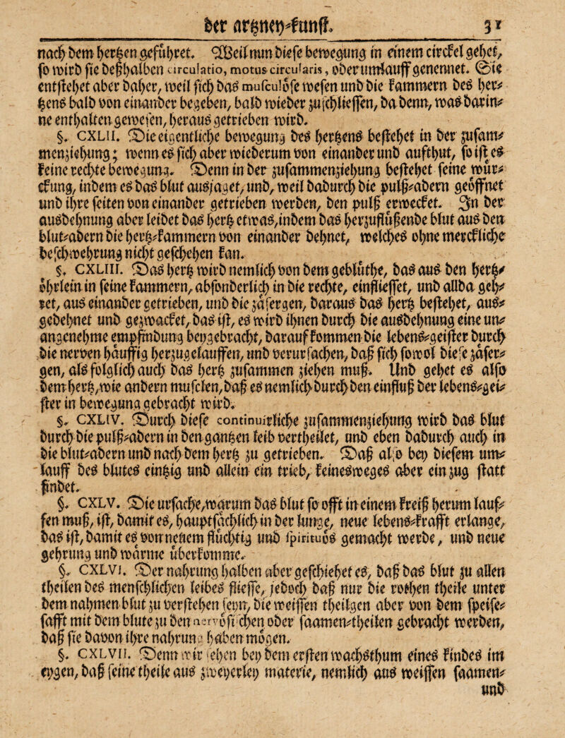 flrineHonff, 3 * ■■ ■■--- - ..■■ >■»■, ■ .. », -^ ttflcl t»cm I)er§en öcful)i;ct. ^SBeitnunDkfe bwcgung in einem circfcl 9et)ce, fo iDieb fic be^ijnSbcn circuiatio, motu» circuiaris, ober unrinuffgenennet. @ie cntjlcI)etaberbaf)er,mciiftc^baömurcu!ofc»efenunbble famraern bcS l}ec# ^enö halb eon cinanbcr be^e^n, baib mteber änjc^lieflen, babcnn, mag botin# ne ent()atten.semefen,l)eraug getrieben mirb. §, cxLii. iDieeiflcntlicbe bemegung beg fjer^eng befielet in ber jufam# mettäiebtmg; mennegficbabermiebetumnon einanberunb auftbwt, foifleg Feine rechte bemegitng, ©enn in ber jnfammenjiebung befielet feine mur# cfung, inbem egbag bUtt oug/aget, «nb, weil babtircb bte bulß^nbem geöffnet unb it)re feiten »on einanber getrieben merbe«, ben pulf ermccFet. 3n ber flugbebnung aber leibet bag ber^ etreag/inbem bog berjuflnfenbe blnt angben blut^abern bie berb^fammern non einanber bebnet, melcbeg ebne metcFlicbe beiebtoebrung niebt gefebeben Fan. . §. cxLiii. ^Sag berb mirb nemlicb oon bem geblutbe, bag angben betb^ ©brlein in feine Fammern, abfonberli^ in bie einfliejfet, unb allba geb»* ret, aug einanber getrieben, unb bie jafergen, baraug bog berb beliebet, oug:# gebebnet unb gepacFet, bag ifl, eg mirb ihnen bureb bie augbebnung eine utn? angenebrae empfmbung beggebraebt, barauf Fommen bie tebeng^geiper burdb bie nernen bauffig berjugelauffen, unb »erurfacben, baf fieb fosrol biefe jafer# gen, alg folglicb aud) bag berb jufammen jieben mub^. Unb gebet eg alfo bemberb,mie anbern mufclen,baf egnemfid>burtbbeneinflub ber lebengs'geis^ ^erinbemegun.qgebrttcbt reirb; §. cxLiv. ^Öureb biefe continuirlicbe jufamnienpebung mirb bag blut bureb bie pulfi^abern in ben ganben leib »ertbeilet, unb eben babur^ aud> in bie bltiMbern unb naeb bem berb ju getrieben. ®a§ al;e bei) bkfem unv lauf beg bluteg einbig unb allein ein trieb, Feinegmegeg ober ein jug jlatf finbet. §. exLV. ® ie urfaebe,ma'rum bag blut fo oft in einem Freif herum lauf# fen mu§, i|t, bamit eg, bautkfacbticb^m ber lunge, neue lebeng#Fraft erlange, bagi|l,bamitegöonneßem)lut^ig unb fpirituog gemaebt merbe, unb neue gebrtmg unb manne uberFomme. §. cxLvi. ^öernabrung halben aber gefebiebef eg, baf bag blut ju allen tbeilen beg menfcblidjen leibeg piejfe, /ebecb bag nur bie rotben tbcile unter bemnabmenblutjuger|lebenfci)n,biemei||cn tbeilgen aber wn bem fpeife# fafft mit bem blute JU ben a«rvbfi'cben ober faamen#tbeilen gebradjt merben, ba§ fie baoon ihre nabruriv^ babenmogen. §, cxLvn. S5ennmir «eben bei) bem erflen maebgtbum eineg Finbeg int . eiggen, baf feine tbeile aug jmeberlei) materie, nemli^ oug meifen faamen# «ab