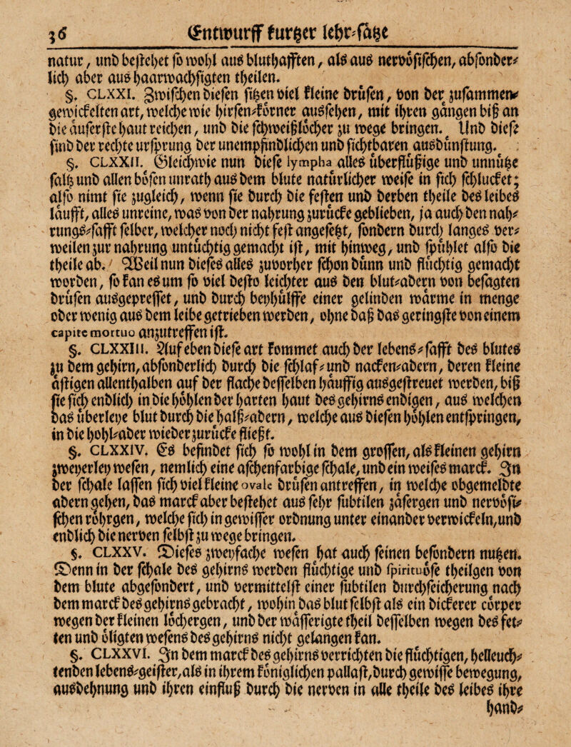 ?£_(gntiourff fur^er __ natut, unt) b«)iel)ct fo rool)l au^ blut^afften, alö aus netbijftfc^cn, abfonbcr# lid) aber ausl)aartt>a(l)ft9ten t^eilen. §. CLxxi. git»trct)en biefen fi^en »iel fleinc brüfen, bon ber jufämmetv geTOjcfcItenart,ii?cl(^cwie btifen^orncr auöfcbett/ mit ibren gangen bi§ an bie duferjle baut reichen, unb bie fdbnjeißldcber ;u tieege bringen.^ Unb bief? finb ber rechte urfhrung ber unentpbnblichen unb fichtbaren aaebunfl ung. §, CLXXI!. ©let^tnienun biefe lympha^ alleö uberfluftge unb unnube falb unb allen bofen unratb auö bem natürlicher weife in fi^ fd)lu(fet; alfo nimt fte äugleidbr wenn fie burd) bie feften unb berben tbeile beöleibeö idufff, alleö unreine, waö bon ber nabrung jurüefe geblieben, ja auch ben nab# rungö#fafft felber, welcher nod) nicht fejl angefebt, fonbern burd| langet »er# weilen}ur nabrung untüchtiggemad)t i|l, mit hinweg, unb fpublet alfe bie tbeile ab. > ^eil nun biefeö alleö juborber fchon bunn unb fluchtig gemad)t worben, fofaneöum fb biel bejto leidster aub ben blut^abern bon befugten brufen aubgepreffet, unb burch bepbulffc «inet gelinben warme in menge ober wenig aub bem leibe getrieben werben, ohne baf bab geringjle bon einem capite inottuo anjutreffen iff. §. CLXxiii. S(ufebenbicfeartfommetaud)berlebcnb#fafft beb blufeb ju bemgebirn,abfonberlich burch fd)laf#unb naefemabern, bereu Keine djiigen allenthalben auf ber flache beffelbenhdutfigaubgejireuet werben, bi§ fie fid> enblid) in bie bohlen ber barten baut bebgcbirnbenbigen, aub weldben oab uberlepe bltit burch t>ie bal§#abern, welche aub biefen bohlen entfpringen, in bie bobl#aber wieber juruefe fiief f. §. CLXXI V. Cb bejtnbet fich fo wohl in bem grojfen, alb Keinen gebirn jweperlep wefen, nemlich eine af^enfarbige fchale, unb ein weifeb maref. 3n ber fchale laffen ftchoielKeine oval« brufen anfreffen, in welche cbgemelbte abern geben, bab marefaberbeffebet aubfebr fubtilen jdfergen unb nerodfi# jehenrobrgen, weld)efid)ingewiffer orbnung unter einanberberwicfeln,unb enblicb bie neroen felbfl ju wege bringen. §. CLXXV. S>iefeb jwepfache wefen ^baf auch feinen befönbern nuben. ©enn in ber fchale beb gebirnb werben fiüd)tige unb fpiritu^fe tbeilgen oon bem blute abgefonbert, unb oermittelfl einer fubtilen burd)feicherung nach bem marcf beb gebirnb gebracht, wohin bab blutfelbfi alb ein bieferer edrper wegen b« f leinen Idchergen, unb ber wdfferigte tbeil beffelben wegen beb fet# len unb öligtenwefenb beb gebirnb nid)t gelangen f an. §. CLXXVI. 3n bem marcf beb gebirnb üerridbten bie fluchtigen, belleu^# fenben lebenb#gei|lcr,alb in ihrem fdniglichen palla|!,burch gewiffe bewegung, aubbebnung unb ihren einfluß burch nerben in alle tbeile beb leibeb ihre