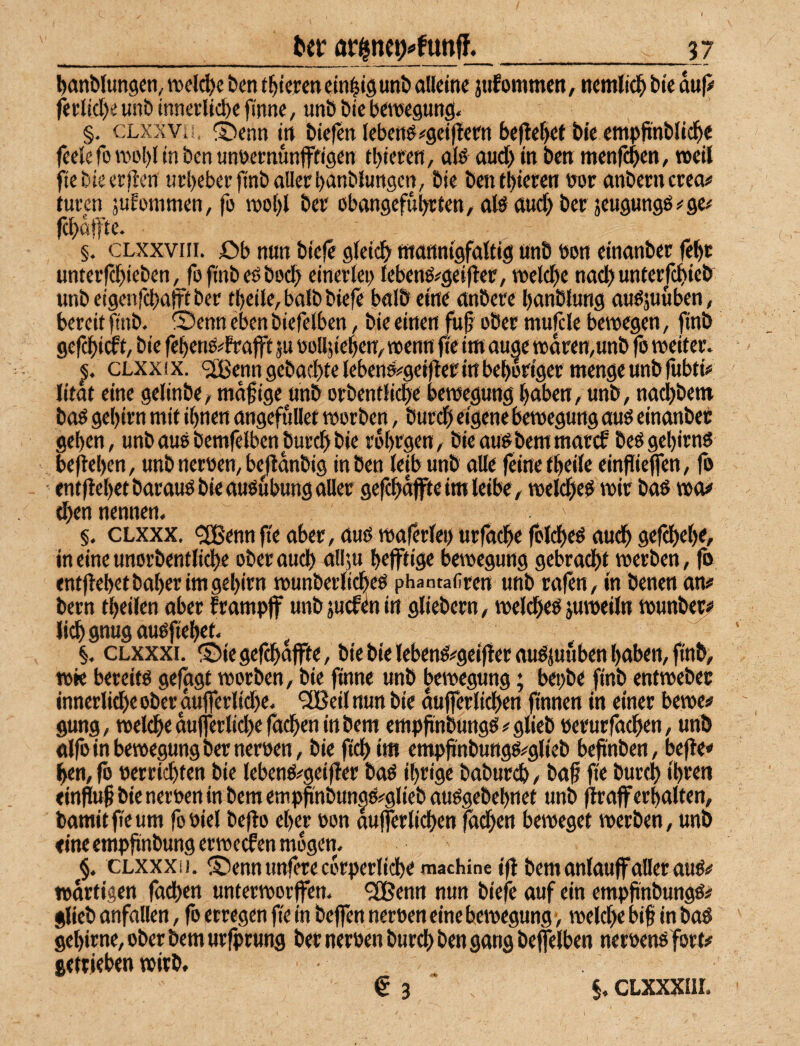 __17 bcinblungcn, wel^e &en (gieren cin|l9unö oUeine jtifommen, ncmlic!^ bie duji fet lic[)e unb innerliche finne, unb bie bewegung. §. cxxsVii, ®enn t^rt biefen lebettövgetjtcrn beflehft bie cmpft'nblii^c feelefo rool)l in ben unoernunfftigen thieren, ülö aud> in betr menfehen, »eil ftebieerften urbeberfinb oller hanblungen, bie bentbiere« üor onberncrecu turen juEommen, fo »ol)l ber ebongeführlen, ol^aud) bet jeugungöi^ge# fchoffte. §. CLXXViii. £)b nun bieje gleich wcitinigfoltig unb non einonber fet)t unterjehieben, fofinbeOboch einerleo lebenßä^geifier, »eiche nod) unlcrfchieb unb eigenfehofFt ber theile, bolb biefe bolö eine onbere honblung ouöjuuben, bereit finb. Öenn eben biefelben, bie einen |u§ ober mu|cle bewegen, finb gefchiCf t, bie fehenO^^Frofft ju nolljiehert/»enn fieim ouge »dren,unb fo weiter. cLxxix. <2Benn gebachte lebens^^geifler in behoriger menge unb lubti# litot eine gelinbO/ madige unb orbentliche bewegung hüben, unb, nodjbem boO gehirn mit ihnen ongefuUet worben, burch eigene bewegung auo einonber gehen, unb ouebemfelben burch bie fdhrgen, bieou^bemmoref beOgehirns begehen, unb nernen, bcjldnbig in ben leib unb olle feine theile einfiieflen, fo • entflehet borouo bie ouöubung oller gefchdffie im leibe, welche^ wir bos wo# (hen nennen. §, CLXxx. <2Bennfieober,öußwo|erlei)urrochefolche^oudhgercheh<, in eine unorbentliche oberouch nllju hefftige bewegung gebrocht werben, fo entjlehet hoher im gehirn wunberlicheö phantafiren unb ro|cn, in benen ow’ bern theilen ober frompjf unbäuefenin gliebern, welcheö juweiln wunb^ lichgnugouofiehet. §. CLXxxi. ^2)ie gefchojfte, bie bie lebenö^geifFer ouöjuuben hoben, finb, wie bereito gefggt worben, bie finne unb bewegung; bepbe finb entweber innerlidhe ober ou|ferlid)e. “slBcil nun bie dujferlichen (innen in einer bewe# gung, welche dufferlid)e fochen in bem empftnbungö#glieb oerurfochen, unb olfo in bewegung ber nernen, bie fichim empjinbungo^glieb bejinben, befle«» hen, fo nerrichten bie lebenö^geiffer boO ihrige boburch, bof fie burch ‘hren tin|iu§ bie neroen in bem empn'nbungo^glieb ouOgebehnet unb (Iroff erhalten, bomitfieum fooiel bejFo eher »on oujferlichen fodhen beweget werben, unb eine empfinbung er we(fen mögen. §. CLXXXij. ©ennunferecdrperliche machine i|| bem onlouffollerouö# »drtigen fodhen unterworffen. ^enn nun biefe ouf ein empfinbungö# glieb onfollen, fo erregen fie in bejfen neroen eine bewegung, welche bift in boö gehirne, ober bem urfprung ber neroen burch ben gong beffelben neroenofort# getrieben »irb, € 3 5, CLXXXIII.