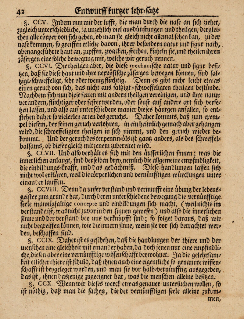 -- ■ I 11 Ml I !■ II , ,  ‘H §, ccv. Snöemnunmitterlufft, bi« man burc^ bi« nafc an fic^i jiel)ct, jU9leid)untct#i«bli(J)e, ;a unjci^lic^ öici au^bünftungen »nb tt)eil9«n, berglci# d)en alle covpcr»wi ft^ geben^ i^b man ft« gkid) nicbf aUemal fe[)«n f an, ju bet nafefomraen/fogreiffenetli^c bawn,ibter befonbem nauir unb jigut nach/, obenangefübtte baut an, jupffen, pacfen, ftccben, f ubeln fie,unb tbeikn ibten jafevgen eine folcbc benjcgung mit, meicbe mit gctucb nennen. §. ccvf. Sietbeilgenabct, bie biefe rnechamfebe natur unbfigitt befiV bcn,baf fiebicfebautunbibtenetbpftfcbesalcrgen bemegen Ebnnen, finb (aU |igt#rdb»cfeligt, febr obermenigfiucbtig. ®enn e^ gibt nicht leicht etmaö einen getuchüon fich/ baö nicht auö faf|igt#fchmeffeligten tbeilgen bejlunbe. S^ttchbem fiel) nun biefe fetten mit ttnbetn tbeilgen weinigen, unb ibte natut »etanbetn,fluchtigettbetfejlernterben,ober fenft auf anbere att fich wrfe# henlaflen,unbalfoaufunterfchiebenemanierbiefeö bautgen onfallen, fo ent# ^eben habet fo vielerlei) arten beö geruchö. ©aber f ommtö, btt§ jum erem# pel biefem, ber feinen geruch oerlobren, in ein beimlich gemach aber gehangen n>irb, bie f^mefeligten tbeilgen infi^ nimmt, unb ben geruch mieber be# lommt.. llnbbergcruchbeöterpentin#bl^iff ganh anberö,akbe^ fchmeffel# balfamö, ob biefer gleich mitfenem jubereitetttiirb. §. ccvii. Unbalfo»erhaltet fich mit ben dufferlichen finnen; moö bie innerlichen anlangt, finb berfelben brei>,nemlich bie allgemeine emphnbligfeit, bieeinbilDungö#frafft, unb baö gebdchtnif. ©iefe banblungen lajfen fi^ nicht mol erf idren, meil bie cbrperlichen unb oernunjftigen murefungen untet cinanc er laufen. §. ccviii. ©ennbaimferoerjlanbunboernunftemeubungbcrlebenö# geijler äum grunbe bat, burchberen unterfchiebene bemegung bie oernunftige feele mannigfaltige concepee unb einbilbungen fid> macht, (meilnichtoim »erhanbeifl,maSnichtäuoorinben finnen gcroefen) unbalfobie innerlid>en finneunbberüerfianb bei) unO oerfnupft finb; fo folget barauö, baf mir nicht begreifen fonnen,miebieinnernfinne,mennfieoor fid) betrachtet mer# ben, befchafen finb. §. ccix. ©aberif e^gefcheben,ba§b{ebanblutrgen ber tbiere unb ber menfeben eine gleichbeit mit einanber baben,ba hoch ienen nur ein« empftnbli# d)e,biefen aber eine oernunftige mifenfehafft bepmobnet. 3a bie gelebrfam# feitetlichertbiereiflfchulb/baf ihnen auch eine eigentliche fo genanntemifen# fd)afti|lbeogelegetroorben,unö man fie öor balbmernunftig auögegeben, baOif, ihnenbaö/enige jugeeignet bat, maöbie menfeben alleine befipen. §, ccx. ?lBennmir biefe^ mercE etrraögenauer unterfuchenmollen, (ö if notbig, ba^ man bie |äd)ett, bie ber vernünftigen feele alleine jufonv