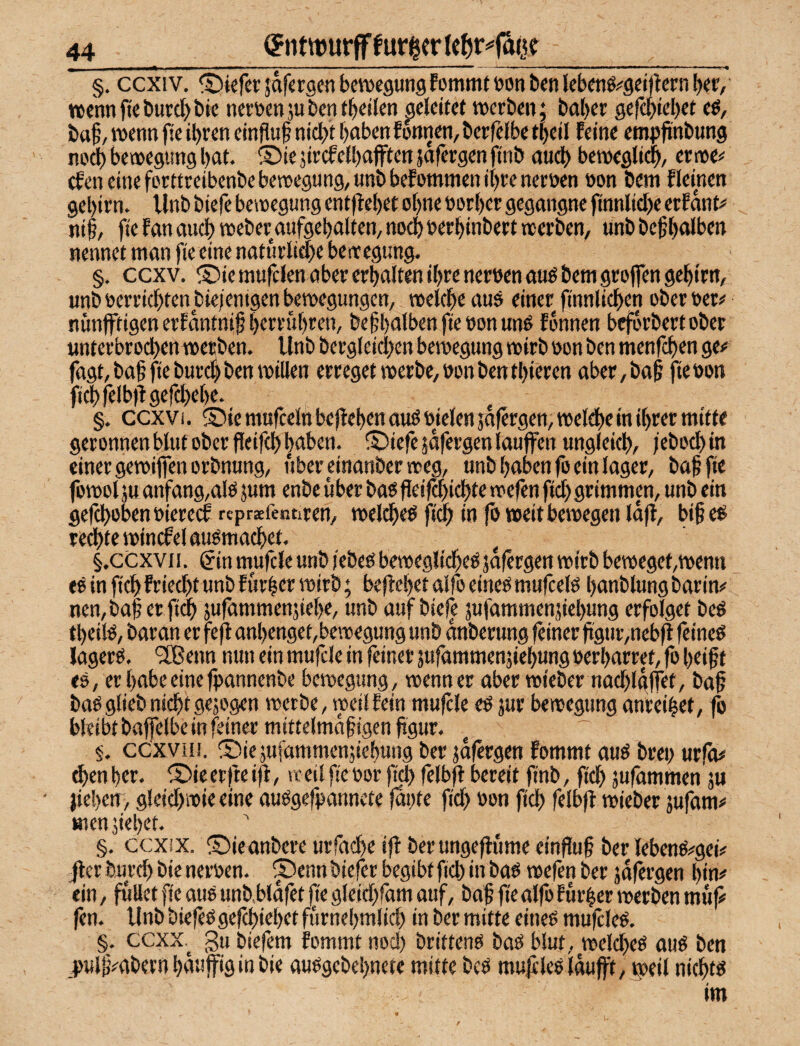 i ■ ■■ ■ —. i i. ■■■■ ■ ■ ■ ■■ ■■■ i ■ «i ■■■■■■ ■ ■ ■ 4—.^,. n , ■!■ — ^^^ ■■■■ ■ i n ».^i. ■ i i ■ > r ^ §. ccxiv. ®iefcr jafcrgcn bewcgungfotnmf oon ben lebenö^geirtcrn l^r/ ttennf«burd>i)ic nemnäubcntb^ilcn geleitet werben; bal)er gefepiebet ba§, wenn fie ihren einfluf nicht haben fonnen, berfelbe theil feine empftnbung no^ bewegimg hat. ®ie sircfelhafften jafergen finb and) bewegli^, erwe# tfen eine forttreibenbebewegung,tjnbbefomnien ihre nernen non bem flemen gehirn. Vlnb biefe bewegung entflehet ohne oorher gegangne finnlid)e erfänt# nif/ fie fan auch weber aufgehalten/ noch berhinbert werben, unb befhalben nennet man fie eine naturlid)e be wegung. §. eexv. ©iemufclen aber erhalten ihre nerwnauö bem groffen gehirn, unb »errichten jDieientgen bewegungen, welche auö einer finnlichen ober »er^ nimffdgen erfantnif m befhatben fte »on un^ fonnen beforbert ober Mnterbrod)enweEben. Unb bergleichen bewegung wirb »on ben menfehen ge# fügt, ba§fieburchben willen erreget werbe,»onbenthieren aber,ba§ jtebon fichfelbilgefd)ehe. §. ccxvi. S)ie mufceln beflehen auö »wlen jofergen, welche in ihrer mitte geronnen blut ober fleifch haben. X>iefe jafergen lauffen ungleich, /ebod)in einer gewijfenorbnung, uber einanberweg, unb haben fo ein lager, bah fie fowol ju anfang,alö jum enbe über bao jleif^ichte wefen fleh grimmen, unb ein gefchoben »iereef rcpraefentiren, welche^ fi^ in fb weit bewegen lafl, bif e^ re^te wincfel auömachet. ^ §.ccxvii. gin mufcle unb iebe» bewegliche^ jafergen wirb beweget,wenn eö in fich friecht unb fürder wirb; beflehet alfo eineö mufcelö hanblung barin# nen,ba§ er fich sufammenjiehe, unb auf biefe jufammenjiehung erfolget beö theite, baran er fefl anhenget,bewegung unb anberung feiner ftgur,neb|l feines lagerS. '2Benn nun ein mufcle in feiner jufammenjiehung »erharret, fo heift es, er habe einetpannenbe bewegung, wenn er aber wieber nachlgffet, bah baS glieb nicht gejogen werbe, weil fein mufcle eS jur bewegung anreihet, fo bleibt baffelbe in feiner mittelmahigen ftgur. eexvH!. ®iejufammenjiehung ber jdfergen fommt aus bre» urfo# ^en her. ® ie erfte ijf, n: eil fie »or fich fdb^ bereit finb, fid) jufammen ju jiehen, gleichwie eine auSgefpanncte |di)te fid) »on fich fdhfl wieber jufam# men jiehet. §. ccxix. ©ieanbere urfache ifl berungeffüme einfuh ber lebenS#gei# jler burd) bie ner»en. ® enn biefer begibt fid) in bas wefen ber jdfergen hin# ein, füllet fie aus unbhldfet fie gleidjfam auf, bah fic alfo Eür|er werben mf# fen. Unb biefeSgefchiehet fürnehmlid) in ber mitte eines mufcleS. §. eexx.^ gu biefem fommt nod) brittens baS blut, welches aus ben _plh#abevn häufig in bie ausgebehnete mitte bes mufcleS Idufft, r»eil nichts im