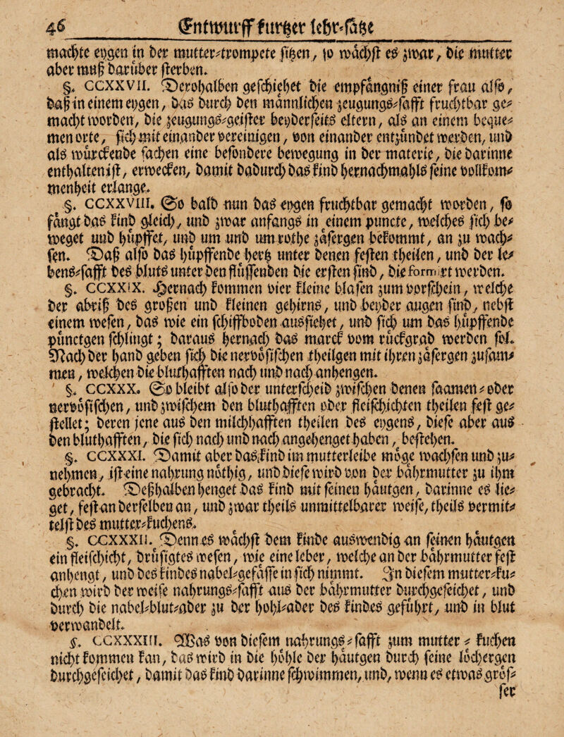 4^_jgntwut-ff f tir^ey te6r<fSge_ eijgeo in bet töutter^rompcte fi^cn, (p wdd^fi jmat, bte abet ratt§ baritber flcrbm. §, ccxxvii. ©cEPbalbcn gefc^i^et bte empflnpif einer frau a!fp, ba| in einem epgcn, b-aö bnrcb ben mdnnlid^en ^äCugunsP^fafft fruchtbar ge^ - mad)tmorbett, bie^eiignnsö^geiftet’ bepberfeit^ eitern, als m einem bequem men orte, fieb mit einanber pereinigen, Pon einnnber entjunbet »erben, imb als »ür^eabe fadt)en eine befonbere bemegung in ber matcrie, biebarinne entbaltenifl, ermecfen, bamit baburcl)basfinbbe,r.nacbmal)lsfeine PpUEom<= men beit erlange, §. ccxxviii. 00 halb nnn baSepgenfrtidbtbargemacht »erben, fb fangt bflS finb gleid), tmb jmar anfangs in^einem puncte, »elcbeS fiel) bc* »eget unb bwptfet, unb um unb umtotbe jafergen bekommt, an ju »acb^ fen. alfo bas bupjfenbe i)crb unter benen f^en tbeilen, unb ber kf benS^fafft beS Muts unter ben Puflenben bie erflenfinb, bieförmirt »erben. §. ccxxix. .^ernad) fommen Pier fleine blafen jum Porfidpein, »el^e ber obrif bes großen unb fleinen gebirns, unb bepber äugen finby nebjl einem »efen, bas »ie ein febiffboben auSficbet, unb ft^ um bas buplfenbe punctgen fcblitigt; baraus bernad) baS maref Pom ruefgrajb »erben fol. 3Rad> ber banb geben (14) bie nerPoftfeben tbeilgen mit il)ren jdfergen jufam# men, »eMben bie blufbafften nad) unb nad) anbengen, ' §, ccxxx. 0p bleibt alfo ber unterrd)eibä»ifcbett benen faomen# ober nerpdfifdien, unb jmiidjem ben blutbafften ober fl:eifd)id>ten tbeilen fefl ge# gellet; beren fene aus ben milcbbaften tbeilen beS epgenS, biefe aber aus ■ ben blutbaffteny bie ft($ nad) unb nad)angebenget hoben beftehen. §. ccxxxt. fDamit aber boSlinb im mutterleibe möge »ad)fen unb ju# nei)mcny ijieine nahrung ndtl)ig, unb biefe »irb p.on ber bdbrmutter ju il)ra gebracht, !Dehhnlbent)engetbaS finb mitfanen l)dutgen, barinne eS lie# get, feflan berfelbeu an, unb jmar tl)eils unmittelbarer »eife, tl)eiJs permit# telflbes mutter#fud)ens, §, (XXXXii.^fi)enn-eS»ad)4 bemfinbeausTOenbiganfdnenhautgett einfleifchicht, bruftMeS »efen, »ic eineleber, »eld)e an ber bdhrmutter fefl anl)engt, unb beS linbeS nabel#gcfd|fe in fidh nimmt. 3n biefem mutter^fu# 4en »irb ber »cife nahrungS#fafft ans ber bdhrmufter burchgcfcidiet, unb burd) bie nabe.l#blut#ßber m ber t)ül)i#aber beS finbes geführt, unb in blut per»anbelt, §, ccxxxnr. ‘2BaS Ponbiefem^irahrungs#fajft mm mutter# ftichen nicht Eomsiifn fan, baS»irb in bie l)ol)le ber hdutgen burd) feine ldd)ergen b,urchgefcid)et, bamit baS finb barinne f^ipimmen, unb, »enn es ef»as gröf# fer