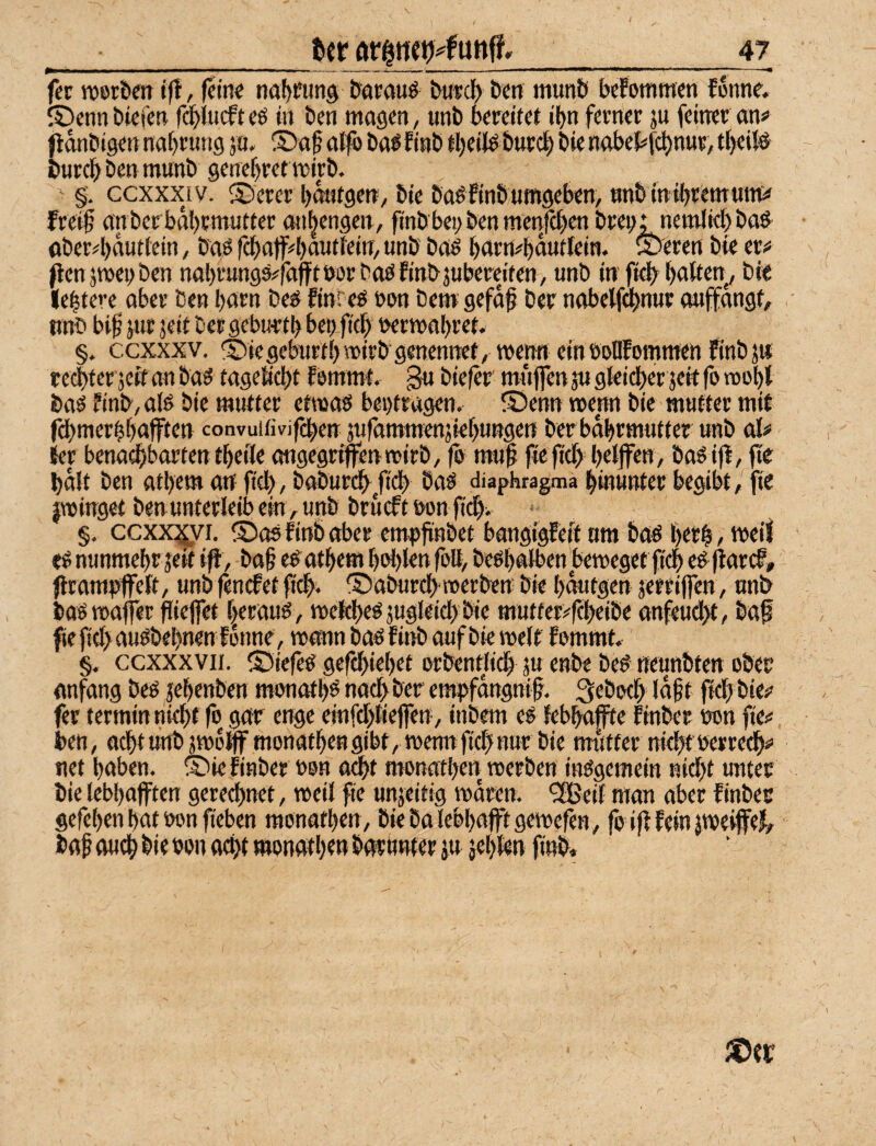 ■_Ut _47 fcr roer&etr t)l, (ein« no^fung &arauö bwcl) &en munb befommen fonne, ©enn bicien f^lucft «6 in ben mögen, tinb bereitef ibn ferner ju feiner an# jlonbigen nobrung ja. S)af a{|i> bo^finb ibeiJ^ burc| bie nabe{#f(^nur, tf)ei(# burebbenmanb genebretmirb.  §. ccxxxiv. ®erer bontgen, bie boöfinb umgeben, unb tn ihremuttt# frei§ onberbabrmutter onbengen, finb'beybenmenfcben brein nemlid) boö^ aber#bauttein, boö fcba(f4)ouffein, unb boö burn^buutlein. ®eren bie er# penjroenben nabrungs^foffröor baöEinbsubereifen, unb in fi^ buifen^ bie lebtere ober Den burn be^ finreg t>on bet» gefdf ber nobewnur miffdngf, unb bi^ jur jeit bergeburrtb beoficb wrmobret. §. ccxxxv. ©iegeburtbmirb genenitet, wenn ein boUfommen Rnbjw tei^fer jeif an baö tagelicbt femmt, gu biefer muffen ju gleidber seit fo roobl baö finb,a(ö bie mutter etmas bei)tragen. (Denn merm bie mutter mit fdbmerbbufftcn convuifivifcben sufammenjkbungen ber bobrmutter unb al# Jer benachbarten tbetle ongegripnmirb, fb mu§ fiefich bttjfen, baöijl, fie halt ben atbem an ficb , baburefy/ieb ba^ diaphragma hinunter begibt ,'^fie jminget ben Unterleib ein, unb brueft bon fidbi * §, ccxx^i, (Das finb aber empfinbet bangigfeft um bas berb, meil es nunmehr seit ifl, baf esotbem bol)len fott, besbatbenbemeget fiel es (larcE, ftramrffett, unb fenefet (tdbi Daburebmerben bie bdutgen jerriffen, unb bas maffer fiiejfet heraus, meltibesjugleicb bie mutter^febeibe anfeud)t, baf fie fiel) ausbebnenfonne, mann bas finb auf bie melf Esmmt, §. ccxxxvii. Diefes gefebiebet orbentWdb ju enbe beS neunbten ober anfang bes jebenben monotbs nach ber ems^fdugni^. 3ebodb Idf t fkb bie# fer termin nicht fo gar enge einfchtiejfen, inbem eS febhaffte finber non fie# ben, acht unb smdlff monatben gibt, metm fiel) nur bie mdtfer nicht nerredb# net haben. Die finber non a^t monatben roerben insgemein nicht unter bie lebbofften gerechnet, weil fie unjeitig mdren. 5!Bei( man aber finber gefeben bat non fieben monatben, biebaiebbafftgetnefen, fo i(f fein jtneijfeJ, iaf ou^ bie non acht monatben borönter ju jebfen finb«
