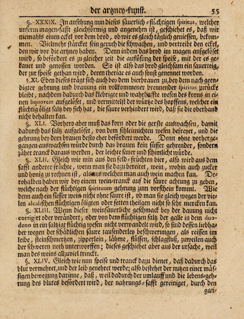 §. xxxix. :3rtanrct)un§nunbiefeö fduer(id>^|iiudKis«tt ^P‘«tus, iwldfxc «nfcrtu magcn^fafft sleid^fi'ctntg unb angenct)«! ijl,^9efd)te()ef cd, baf wie njcmaf)id einen edef^eorbembrob, obwiecdgieidbioglici^genieflcn/ befones men. 'SSicImelx (Ifl^cfet fein gceuci) bie rtf>wad)en, unb üerteeibt ben ecfef, ben wir nor bie ar|ncb l)oben. ®enn inbem bad beob im magen «ufgeldfet wirb, fobeförbert ed äugleid)ec jed bie mifdftingber (peifc, mit ber ed ge^« fouet unb geneffen worben, ©o ijl alfo bad bcob gieic^fam ein fauerteig, ber jur fpeife getl)an wjrb, berentberiac ed aud) fonftgenennet worben. § .XL C’ben biefed tragt fief) aud> bei) bem bierbrauen 5u,bei) bem nach 9?^«^ bigter gebrung unb brauung ein oolitommener brennenber fpiritus juruefe bleibt, nad)bem baburd) bad Hebrigte unb wabrbaifte wefen bed fornd in ci<* nen liquorem aufgeld|et, unb oermitteld ber würbe bed bopffend, welcher ei« flucbtig dligt falb bei; ficb böl > bie faure oerbinbert wirb, baf fie bie oberbanb nicht bebaltenf an. §. XLi. '35orbero aber muf bad forn ober bie gerffe audwachfen, bamit baburd) bad falb aufgelofet, oonbem^ fd)leimid)ten wefen befrei;et, unb bie gebrung bet; bem brauen beflo eher befdrbert werbe. ^ ® enn obw« borberge# gangen audwad)fen würbe burch bad brauen fein fujfer gebrenber, fonber» jdbertranefbaraudwerben, ber leichte fätier unb f^imlid)t würbe. §. XLii. @Jeid) wie nun aud benfelb#frud)ten hier, al(ö wirbaudbem fafft anberer fri!d)te, wenn man fie baju bereitet, wein, wohin aud; juefee unb bonig 511 rechnen ijf, ald«ud welchen man aud; wein mad)cn fan. ®e# robalben buben wir bei; einem weimtranef auf bie jdure ad)tung ju geben, welche nad) ber fiud)tigen fpirituum gebrung jum »orfchein fommt. ‘2Bic benn aud; ein fujfer weirt> nid)t ohne fäure i jf, ob man fie gleich wegen ber bie# Jen aicaiifchen f5ud)tigen oligten ober fetten tbeilgen nicht |b febr merefen fan. §. XLUi. 'SBenn biefer weinfaueriic|c gefd)macf bei; ber bauung nicht corrigirtoberberanbert', ober bon bem fluchtigen |äl| ber galleinbem duo- deno in ein falhigt fiud)tig wefen nicht berwanbelt wirb, fb finb bejfen liebba# ber wegen ber fchäblidjcn faure taufenberleb^befchwerungen, ald reiffen im leibe, fleinfd)merhen, jipperlein, Idbme, mijfen, fchlagduf, juweilenauch bcrfchwcren notbunterworjfen; biefed gefd)iebet aber aud ber urfadbe, weil man bed weind alljubiel trindft. §. XLiv. ©leich wie nun fpeife unb tranef baju bienet, baf baburch bad blut bermebret,unb ber leib genebret werbe; alfo bejlebet ber nuhen einer mdf# ftgenbewegungbarinne, baf, weilbaburdbberumlauffunb bie lebend#gcb# rung bed bluted befdrbert wirb, be;r nabrungd#fafft gereiniget, burch ben gan#
