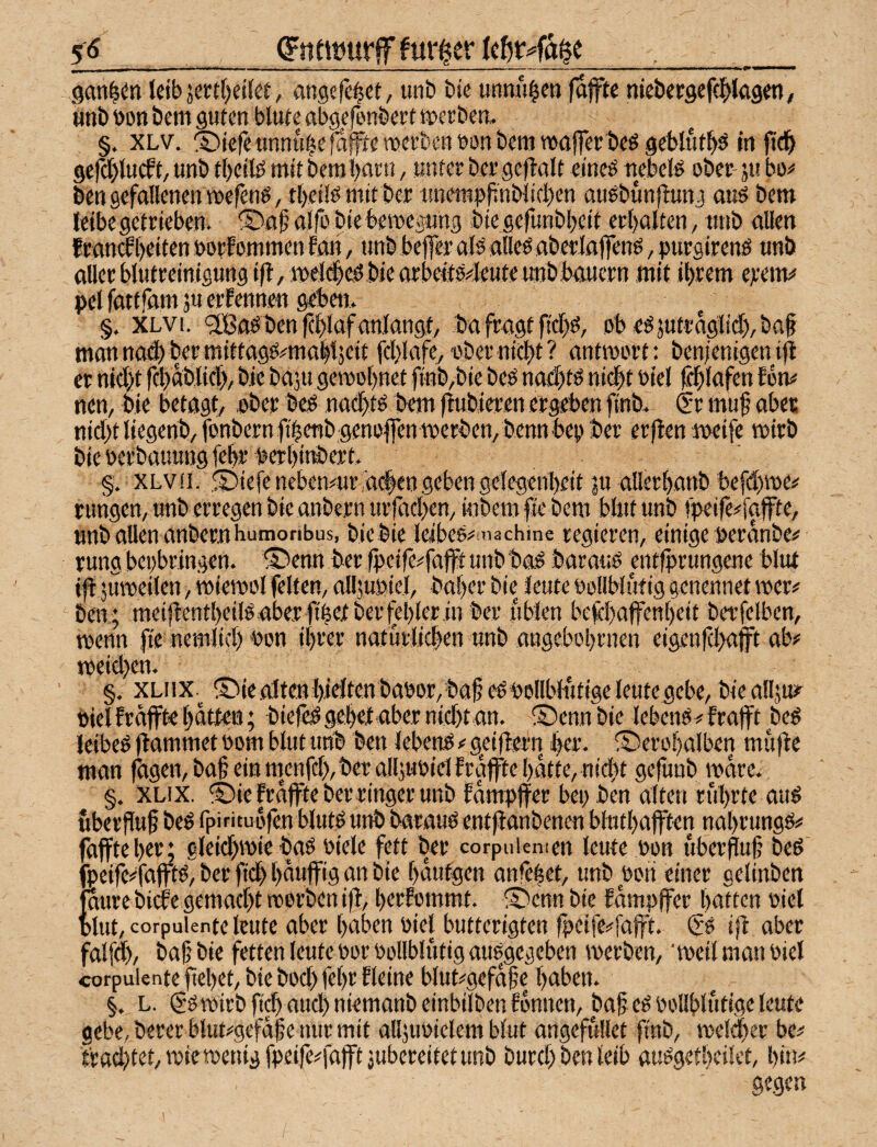 5^_gntffiurif fur^er _ saniert leib jertf)ei(ef, angcfe^ct, imb bie unnu^en fafte njcbecgefcl^Iag««, «nb bon bem guten blute abgefenbeet merben. §. XLv. ®iefeunnu|e^|fteroei'benbonbeiij waffer beö geblut^^ In jtc|> ger(l)lucft/ unb tbeifö mit berabatn, unter ber gef!alt eineö nebeB ober- ju bo^* bcnsefallenenwefenö, tl)ettemttber tmentpfinblicben auöbunflunj auö bem leibegetrieben. ®flf?airo biebett)epng bie gefunbbeit erbalten, ttnb allen franabeiten oorEotnmen fan, unb beffer afö alleö aberlaffenö, purgirenö unb aller blutreinigungifl,»el(|c!Sbiearbeitö4eute unb bauern mit ihrem ejreitn* pelfattjämäuerfennen geben. §. XLVi. 'JBaöbenfcblafanlangt/ ba fragt ficbö, ob egjutr%lid),baf man na4) ber mittag:S#mttbl5eit fcl)lafe, i'ber nicht ? antmort: ben/enigen ifi er nicht fd)äblicb, bie baju gemobnet ftnb,bie be^ nad)tö ni(|t öiel Ecblafen Eon# nem bie betagt, .ober be;ö naebtö bem |Eubieren ergeben finb. Sr muf aber nicht liegertb/fonbernfibenbgenoffenmerben/ bennbep ber erflen meife roirb bie berbauung febr perbitt»ert, §. XLV (1. iefe nebenair a#en geben gelegenbeit ju allerbanb befdhroe# rungen, unb erregen bie anbern urfachen, inbem fie bem blnt unb )peife#faffte, nnb allen anbernburaoribus, bie bie leibeö^machme regieren, einige beranbe# rung bepbringen. IDenn ber fpeife^fafft unb ba^ barauö entfprungene blut i)l jumeiien, miemol feiten, alljubiel, baber bie leute oollblüfig genennet wer# ben; meifEentbeiteaber fi|et berfeblerin ber üblen belchaffenbeit berfelben, menn fie nemlich bon ihrer natürlichen unb angebobrnen eigenfehafft ab# meidjen. §. XLiix.^ ®iealten hielten babor, bah eöbollblutigeleutegebe, bieallju? bielEräfftebatten; biele#gel)etabcrnid)tan. ©ennbie lebenö#Erajft beö leibet (lammet oom blut unb ben lebend # geiflern her. ©erobalben müfle man fbgen, bah ein m^enfeh, ber aIl;ubielEraffte batte, nidrt gefunb wäre. §, XLix. ®ie Erajfte ber ringer unb Eampjfer bei; ben alten rührte auö Überfluh beß rpirituofenblutßunbbaraußent(lanbenen blutbafften nabrungß# (affte ben gleichwie baß oiele fett ber corpuiemen leute bon überhuh beß fpeife#fajftß, ber fich bauffig an bie bantgen anfebet, unb wri einer celinben jaure bicEe gemacht reorben i(l, herEommt. ®enn bie Eompffer batten viel blut, corpuiente leute aber haben oiel butterigten fpc]fe#fajft. $ß i(l aber falfd), bah bie fetten leute t>or Vollblütig außgegeben werben,  weil man viel corpuiente fiebet, bie bod; febr Eieine blut#gefahe haben. §. L. gß wirb fi^ aud) niemanb einbilben Eonnen, bah cß Vollblütige leute gebe, berer btut#gefähe nur mit alljuvielem blut angefüllet ftnb, iveli^er be# trad)tet,wie wenig fpeife#fafftjubereitet unb burd; ben leib außgetbeilet, bin^ gegen