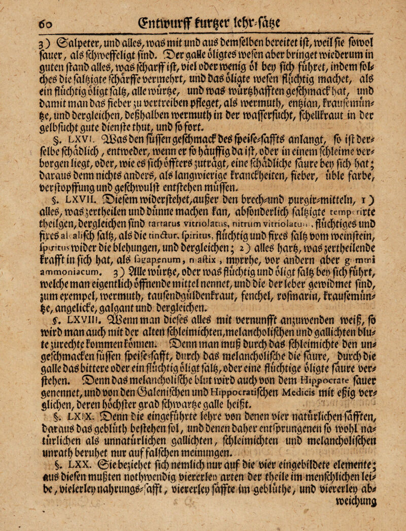 i. 3) ®alpetcr, uni) aUcö, roaö mit unö auö tcmfclbcn bereifet ifl, roeit }Te fbrool fmter, alö fcbTOeffeltgt finb. 2)er gaHe oligtes ipcfen aber bringet TOieberum in guten flanballeö,tt5a^tc[)arjfi(f,öicl ober wenig «{bep fiel) führet/inbem fol# 5)eö bie fal^igte fefjarffe oerme^rt, unb baö oügte wefen flfteltig machet, aiö ein fiucf)tig oligt fall, alle wur^e, unb wa^ wurlb^fft«n gefH>niacf b«iA «nb bamit man baö fieber ju »ertreiben pffegef, ate wermutb, en|ian, fraufemnn# ^e,unbberg(ei(]^en,be|b‘tlt>£nw«ft«Mtb(n wajferfticl)t, fc^ellEraut in ber gelb(ü(bt gute bienftc tbut, unb fö fort. §. LXV!. <2Baöbenfu|fengc(Sbt«acfbeöfpeife#fäft^ anfangt, ToijEber# felbe fcbablicf), entweber, wenn er fo baufftg ba itt, ober in einem fc^Jeime oer# bergen liegt, ober, wie eö fief) offterö jutragt, eine tä^dblici^e faure bet) fiel) f)at; barauö benn nicl)tg anber^, af^ langwierige ErancEljeifen, fteber, üble färbe, t)er(lopflFung unb gefcbwulfl enffleben muffen* §. LxviL ®iefemwiberflebet,au^er ben brecftmnb purgtemitteln, i) alleö, waö jertbeilen unb bunne macTxn fan, abfonberlicf) fal|{gte temprrirte tbeilgen,bergleid)enfinb tartarus vitrioJams, nitmm vitrioiatuu ,fiucf)tigeöunb ftreö all aiifc^ fät^, alö bie tinaur. fpiritus, fllucljtig uub ftreö fall Pom weinftein, fpixitiistt)iberbieblet)ungcH,unbbergleic^)en; 2) allcö Ijar^, waöjertbeilenbc frafftinfic^ bat, alö lägap^num, maftix, mprrl)c, por änbern aber g' mttii ammoniacurti. 3') 5(üewur^e. Ober wa#)iu(btigunb dtigf falb bep fidbful)rt, welche man eigentlicl) ofnenbe mittel nennet, unb bie ber leber gewibmet finb, ;umepempel,wermutb, taufenbgulbenfraut, fencfiel, rofmarin, fraufemuns' be, angelicfe, galgant unb bergleidben. ff. Lxviii. <aBennman biefeö alle# mit pernunfft anjuwenben weif, fb wirb man oueb mit ber alten fd)leimicbten,metattcl)olircben unb gallicbten blu# tejureebtefommenfonneni ®enn man muf bureb ba# fcbleimicbte ben un^ gefclfmadfen fujfen |peife*rafff, burcl) ba# melanebolifcl)# bie fdüre, burd) bie galleba# bittere ober ein fucbtigdligf falb, ober eine flucbtige bligte faure Per# (leben. ®enn ba# melancbolillbe blut wirb aud> pon bem Hipjatxrate fauet genennet/UnbPonben^alenifcbenunbHippocratifcben Mcdids mit efig Per# glid)en, beren bdcbfler grab febwarbe galle beif t. §. Lxix. S)enn bie eingefubrte lebre Pon benen Pier naturlieben fafften, batau# baS geblutb beflebenfbl, unb benen baber entfprungenen fo Wobl na# turlid)en al# unnaturlicben gallicbten, febleimicbten unb melancbolifebtw unratb berubet nur auf falfdjen meinungen. §. Lxx. ©iebejiebet ftdjnemlicb nur auf bie Pier eingebilbete elemente; «u# biefen muften notbwenbig Piererleo^ arten ber tbeile im menbbl'd)en lei# be,Pielerlepnabrung##fajft, Piererlei;fdffte im geblutbe/ unb Piereriep ab# weid;ung