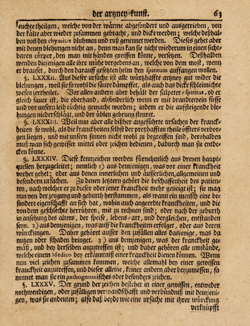 fter _£) Wd^ut^eitgen, tvclc^e i>ott Der Warme obgcrün&ect unb auögctriebcn, »on bei'falte abenvieberjufamtnen 9ebia(f)t, unbbitfeweibetu voelc^)ebefl)al« benöofibenchymicis blubmenunbiu^genennetttjeiben.. 5>tefeö gebet aber mit benen blebungen nid>t an, benn man f an fte nicbt miebemm in einen fiebt# baien corpec,ben man mttbanben gveiffen fonne, belferen. ©ebbtilt'W menben bic;enigen olle ibie mubebeigeben^an, melcb« bon bem mojl, menn eibiaufet, buid)benbaiau|fgefebtenl)elm ben fpintum auffangeiUboUen. §. Lxxxii. ^uöbiefer i|f alle murbbaffte aibnei) gut mtbei bte blebungen, meit fte foiboblöie faure bämpjfet,^alö auch baö bide fcbleimicbte mefcn jeitbeilet. ‘Sbi ollen anbern aber bebalt bei (tilpefei< fpirftus, ob ec gleid) fauei t(l, biepbeibanb, abfonbeiltcb menn ei mit bianbtemein fufle unb boi unfein leib tucbtig gemacbt moiben; inbem ei bie aufffeigenbe ble# bungen niebeifd>tagt, unb bei üblen gebiung (feuiet. §. Lxxxtii. ^IBeilnun abei alle bi§bei angefubcte ttifad)en bei francf^ beiten fo mobl/ alö bie fiancfbeiten felbfl bei piepbnfften tbeile bfteiP beiboii^ gen liegen, unb mit unfern finiten nid>t mobl ju begreifen finb, berobalben muf man ficb gevbiffei mittel ober jeitben bebienen, babuid? man fie entbe# tfen fonne. §. Lxxxiv. Siiefe fennjeicben werben furnebmlicb auö breiten baupt# <|ueUen beijugeleitet; nemlicb 0 auP bemjenigen,waötoor einer fbancfbetf ttorbeigebet; ober auö benen innerlid>en unb dulferlicbemollgemeinenunb befonbern uifadien. gu benen lebtern gebort bie befdfaffenbeit beo patien# ten, nad; weld)ei er ju biefei ober jener fiancf brit mehr geneigt ifl: fte mag nunbon berseugungunbgeburtbbrrffammen, afewann ein menfcb eine be# fotibereeigenfdjaft anft0 bnt, toobinaud; angeerbtefrancfbeiten, unb bie ponbem gefd)lecbte beirubren, mit ju rechnen finb; ober nach ber geburtb inanfebungbeO alterö, ber fpeife, lebenö#art,unb bergleicben, entftanben fepn. 2)ausbemienigen, wasauffbiefrancfbenenerfolget, ober aus beren ntuicfttngen. ©aper geboret aufer ben jufdllen alles baS/enige, maö ba nuben ober fcbaben bringet. 3) aus bem/enigen, was ber francfbeit ge# md§, unb bei; berfelben anjutreffen ifl; unb baber geboren alle timfldnbe, welche einem Medico bei; eifdiintni^einerfiancfbcitbienenfonnen. ^enn nun »iel jeicben jufammen fommen, weld;e allemabl bet; einer gewtffen francfbeit anjutrefen, unb biefer alleine,feinei anbein.aberbepjumeffen, fo nennet man fie ein pathognomifcbes ober befonb^is jeid;en. §. Lxxxv. ©er grunb ber jeicben beflcbet in einer gewiffen, enfwebec notbwenbigen, oberjufdiligenperwanbfcbafft unb »eibunbnib mitbemfeni# gen, wasjieatibeuten; glfo baf’bepbe wie eine wfadie mit ibeer wurcfung