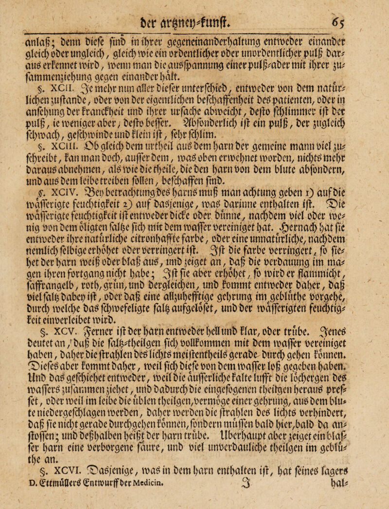 &er ör0nfi)^funff. <^5 anlaf; t>enn btcfe ftnt» in i\)xtt gc9enttnant)e!'l)aiiung <mn'üebc): cinnnbdt gletcl) ober ungleici), gieii^wtc ein orbentIicf>er ober iinorbcntiicf>ct pul§ bar# auö erfennei wirb, roenn man bteausipannung einerpul^^aber mit if)rer p# fammenjte()ung gegen einanberl)aif. §, xcii. 3emel>r nun aller biefertinterrcf)ieb , entmeberoon bemnatur# licken jufianbe, ober »on ber eigentliclKn befd>a|fen]^eit beö patienten, ober in anfcbimg ber Erancfl)cit tmb i!)rer urfac^e abmeidf)t, bejio fcf)limmer i(l ber pulf, ie mentger aber; befiobefler. Sfbfonberlicf) ift ein pulS’, ber siigleic^ fcl^macf), gef^minbeunbfleiniil , fel)rfcf)lim. §. xciii. öb glcicl) bem urt[)eil auß bem !)artt ber gemeine mann oiel ju# fc^reibt, Eanmanbocf), aufferbcm, maö oben ermel)net voorben, nid)tömcf)r barau^abnebmen, alömtebietbeile,biebett barnbon bem blute abfonbern, unb auö bem leibe treiben feilen / befd)ajfen (tnb. s. xciv. fßep betrad)tungbeö böHig muf man adbtung geben i) aufbie mafferigte feud)tigfeit i) auf baöienige, ma^ barinne enthalten ift. ®ie mdfferigte feud)tigfeit iflentmeberbicfe ober bimne^ naebbem biel ober me# nig pon bem oligten falbe ficb mit bem maffer Pereiniget bat. .gjernad) bat fie entmeber ihre nattirlid)e eitronbaffte färbe, ober eine unnaturlid)e/ nad)bem nemlicbfelbige erbebet oberperringertifl. 3!^ bie färbe Perringert, fo fie# betberbarn meif oberblaf’au^, unbgeiget an, baj? bie Perbauung im ma# gen ihren fortgang nicht habe; 3lf <tber erbebet, fo mirb er flammicht, fajfrangelb, rotb,grun/Unb bergleichen, unblommt entmeber baber, baf Pielfalhbabepifi, ober bap eine alljubeffdge gebrung im^geblutbe Porgebc, burd) melche baö fchmefeligte falb aufgelöst, unbber mdfferigten feu^tig# feit einperleibet mirb. §. xcv. ferner ifi ber l)drn entmeber bell unbElar, ober trübe. 3^neö beutet an/buf bie falh#tbeilgen fid> pollfommen mit bem vpaffer pereiniget haben, baber bie flrablen beö lid)tö meifientbeilö gerabe- burd) geben fonnen. ISiefeö aber fommt baber, meil fid) biefe Pon bem majfer lof gegeben haben. Unb baögefcbiebet entmeber, meil bie aufferlid)e falte lujft bie Ibfbrrgen beö mafferö jufammen siebet, unb baburebbie eingefögenen tbeiigen berauP pref fet, ober meil im leibe bie üblen tbeilgen,permbge einer gebrung, auP bem bin# teniebergefcblagenmerben, baber merben bie ffraj)len beö lid)tP Perbinbert, bah fie nicht gerabe burd)geben fonnen, fpnbern muffen halb bier,balb ba an# ffoffen; unb befbalben beiftber harn tnibe. Überhaupt aber jeiget ein Maf# fer harn eine Perborgene faure, unb Piel unperbaulicbe tbetlgen im geblu# tbe an. §. xcvi. ©aP/enige, map in bem harn enthalten ift, hat feineP lagerp D.€ttmÖll«l’P€ntiOUCfftetMedicin. 3 hal#