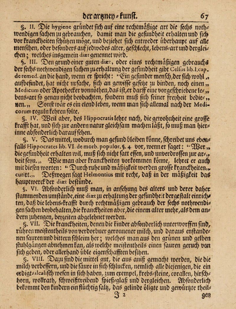 §. II. S)ie Hygiene gnmbet jtc^ auf eine red^tmafig« awöie fecl^ö nofl^ vnenbigen racf)en ju gebraucl^en, öamit man bie gerunöf)cit erbaiten unb f# »orfmn(fl)eitenfcl)u^enmege,unbbe3iel)et fidf) entmcbec überhaupt auf aBe tnen|c[)en, obee befonberö auf/ebmebcö altee, gerd)Jed)t, (ebend^arl unb bergle»^ ^en; n)eld)cö inögemein diaet genennet mivb. S- UI- ©engrunbeinee guten diact, ober eined ted^tmafigen gebcau^d bet fed^d notbroenbigen fad)enjueri)a(tuttgbet gefunbbeit gibt Ceifus lib.i.cap. de remed. anbie l)anb/ menn ec fpcidif t ‘'€in gefunbecmenrd),bec fid)mol)t aufbefinbet, bat nicht utfacbe, (tcb an gemtfie gefebe ju binben, nod) einen Medicum obec ^potbecfec Ponnetben,bad ift,er bac ff eine e>otgefd)ciebene le# „ bend^^act fo genau ni^t beebadbten, fonbecn muh fich fdinec frepbeit bebie^'f, «en.» ©onfi mdr ed ein eJenb leben, menn man ftcb aliemai nai^ bec Medi- corum ceguin febcen foite. §. IV. <2Beii abec, bed Hippocratislebce na($, biegemobnbeifeine gcojfe fcafft bat, unb ftcb juc anbecn natuc gleii^fam mad)en Idpt, ff muh man biec«» inne abfonbeciicb bacauf feben. §. V. ® ad mittel, mebucdb man gefunb bleiben lonnc, fd)ceibef und ebe«!« falldHippocratesiib.vi,demotb.popuior.§,4 pbc,mennecfdgett “^2ßeC(» biegefunbbeit ecbalfen mil, muh fidb nid)t fatt effen, unb unuecbcoffen juc ac#,» beit fepn. „ “SBie man aber francfbeiten porfommen fenne, lebtet ec au(ff mit biefen motten; “ iBucdb tube unb mdffgleit mecben gcoffe fcancfbeiten,„ curitt.,, ©ehmegen ffg^f Heimontiu« mit cecbt, baf in bec mdhigfeit baS bauptweccf bec diaet beftunbe. §. VI. ^bfonbeclid) muh man, in anfebung bed altecd unb betet babec flammenben um|ldnbe,etne diaet ju ctbaltung bet gefunbbed betgeflalt einridfff ten, bah bie lebend#ftafff bucd) cedjtmdhigen gebtaudb bet fedbd notbmenbio gen fad)en bei>bebaltcn,bie ftancf beiten abet,bie einem altet mebt,ald bem an# betn jubengen, bepjeiten abgelebnet metben. ^ §. vii. ®te ftanefbeiten, bcnen bie finbec abfonbeciicb unferspotffen finb, rubtenmetflentbeildponoetbocbnetgeronnenet mild), unb bataud enftanbe# nenfautenunbbittetnfd)leimbet; meld)ed manaud ben grimen unb gelben tM)lgdngenabnebmenfan,aldmelcbe mei(!entbeild einen fauren getud) 00« fid) geben, obetallecbanb üble eigenfcbafften beftben. §, VIII. ©aju finb bie mittel gut, bie aud anih gemod)t metben, bie bie mild) oerbeffetn, unb bie fdute in fid) fd)lucf en, nemlicb alle bie/enigen, bie ein e-tbigt=* dcaiifd) mefen in ftcb haben, jum etempel, fcebd^fleine, cotallen, bitfcl)# I)Ocn, mollratl), fd)meihfteibenb fpieh#glah unb bergleid)en. Slbfonbetli^ belommt ben finbetn ein fiud)tig falb, selinbe oligte «nb gemutbte tbeil# 2l 2 gen