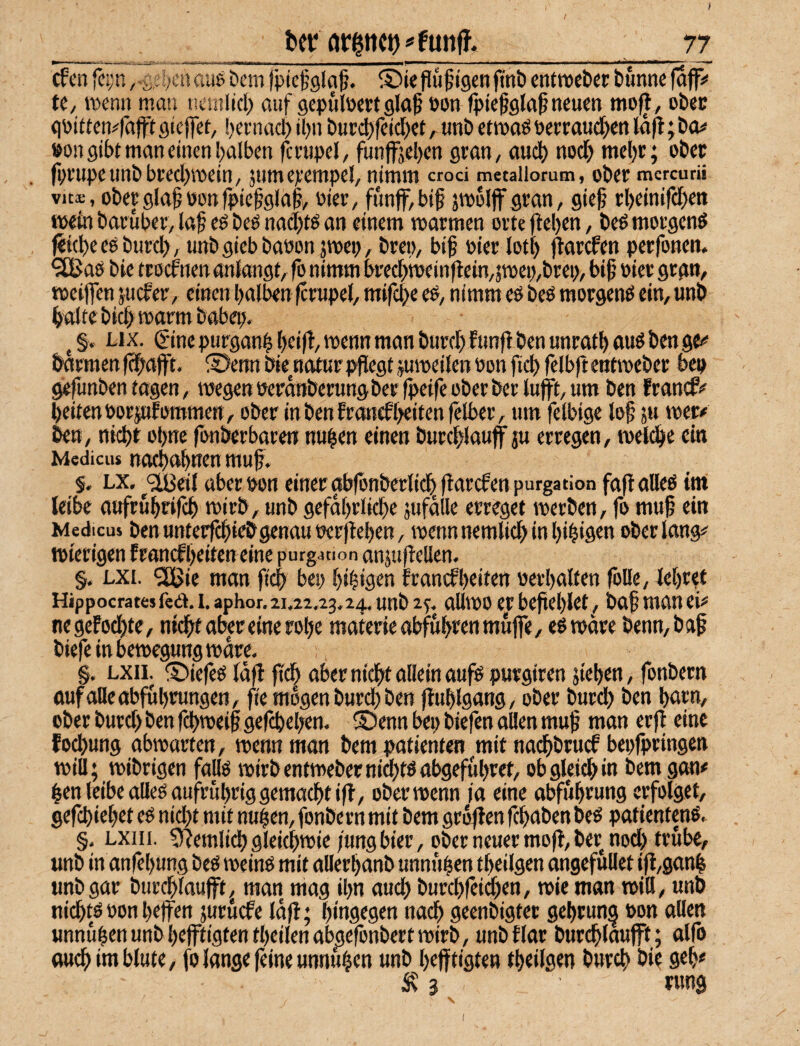 cfcn fc:;ri ,-s,el>ciiaue Dem fptcfolaß. ©iepü^tgenfini) entroct)«: bunnc 0fl> U, rocni» man ncinlicl) auf gepülöcrt glöß »oti fpiefela^ neuen mo(l, obec qpitten^fajft giejfet, beenad) il)n bucd)feid)et ^ nnb etmoö oerraudben laft; ba# »on gibt man einen halben fcenpel, funffjeben gran, and) noch mel)r; ober iprnpeunbbtedjTOein, jumepempel, nimm crod metallorum, ober mcrcurü Vits, oberglaböonfpießgla^, Pier, ftmff,bif jtpoljfgran, gief rbeinifeben mein baruber, laf ed beö nad)tö an einem matmen orte |ie()en, be^ morgenö feicbe eö burd), unbgiebbapon pep, brep, bib Pier lotl) jtarefen perfonen. •äBaö bie troef neu anlangt, fo nimm bredpeinflein,pep,brep, bib Pier grgn, meiflen juefer, einen halben fcmpel, mifepe eö, nimm eö beö morgenö ein, unb halte bidb »arm bobep. ^ §, Lix. Sine purganb »enn man bnreb funfi ben unratb anö ben ge*’ barmen f^bafff. S>enn biemotur pflegt jumeilen Pon ficb felbft entmeber bep gefunben tagen, »egen Perdnberungberfpeife ober berlufft, um ben franefl# beiten PorpEommen, ober inbenfroncEheitenfelber, um felbige lob ju »er# ben, nidht ohne fonberbaren nuben einen burcblauff ju erregen, meidbe ein Medicus nocbahncn fflub« §. LX. ^<213011 aberpon einer abfbnberlicbflarcEenpurgation faflalleö im leibe aufruhrifeb mirb, unb gefährliche pfdlle erreget »erben, fo mufl ein Medicus ben untecfchieö genau Perflehen, »enn nemlich in hibigen ober lang# mierigen franefheiten eine purgation anjuflellen. §. LXi. ^Ißie man fich bep hibigen Franefheiten perhalten folle, lehret Hippocrates fed. I. aphor. 21.22,23,24. unb 2^, all»o et beflehlet, bab man ei# negeFochte, nicht aber eine rohe materieabfuhrenmuffe, eßmäre benn,bab biefeinbemegunjgmdre, . §, LXii. ©iefeö Idfl pdh aber nicht allein auf« purgiren flehen, fonbern oufolleabfuhrungen, fle mögen burd) ben fluhlgang, ober burch ben hnrn, ober burd) ben fchmeifl geflhehen, S)enn bep biefen aHen mufl man erfl eine fochung abmarten, »enn man bem patienten mit nad)brucf bepfpringen »ill; »ihrigen fall« »irb entmeber nicht« abgefuhret, ob gleich in i'em gon# ben leibe alle« aufruhrig gemacht ifl, ober »enn ia eine abführung erfolget, geflhiehet e« nidfl mit nuben, fonbern mit bem grbflen fchdöen be« patienten«, §, LXiii. S^emlich gleich»» /ungbier, ober neuer mofl, ber nod) trübe, unb in anfehung be« »ein« mit allerhanb unnuben theilgen ongefullet ifl,ganb unb gar burchlaujft, man mag ihn auch burchfcid)en, »ie man mill, unb nidht« Ponheffen juruefe Idfl; hingegen nadh geenbigtet gehrun^ Pon ollen unnuben unb hejftigtentheilenabpefonbert »irb, unb Flor burchlaufft; olfo ouch im blute, fo lange (eine unnuben unb hefftigten theilgen burch bie geh# 5v 3 rung