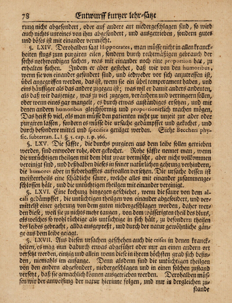 nmgnidjt abgefönbcrt, öbcrdotf anöere art niebctgcfcbJggm finb/ fb mii^ aud) mdjtg unreiBcs een il)m abgelfinbect, iwb auögetfiebc«, fbRöerti gut««^ imb büfe^ (fl mit emanber öei’tMifdjt, §* LXiv. ®crol)aiben Hippocrates, man mi'i|fen(d)tmaSeßfrancf!« bcilcn fiug^jwn purgiren eifert, fenbem tirrcl eedtt^ß^igen gebraiicb bec fcd)ö nofl)roenbtgen iad)(a, tDßö mit dnfttibet; tiod) eine propomon bm, jn ftbßlten fiidjen. ^nbern et’ abec gejlcbef/ ba§ wie t>on beu humoribus, wennfie^ürteinanbeegefenbert fiirb, imb febwebec bor ftd) onsutrefen iff, ubcl angegriffen werbet^, baö ifl, wenn fie ein übel femperament l>aben, «nb etnö bdttfffger afö baö embere jtigegen ffl; waö wd er bamitgnberö anbeufeti» ofö baf wir baöfenige, wa^ ju biei jugegen,bcranbern-unb S'erringemfeilen, ober wenn einc^ gar mangelt, e^bnrd) etwa^ an^anblgeö erfc^en, unbrnit benen anbern huraoribus gfeid)fbrmig unb proportionirfid) mad^en mögen. S)ttb b#fobiel,afö man mujfcben Patienten nid)tjw; uttjeit 5«»’ ßber ober purgiren laffen, fonbern eb muffe bie Mrrad)e gebdwpffet unb gefod^et, unb bitrd) befönbere mitlel unb rpcciJica getilget werben. 0ie().e Bsccheri phy- fic. fubterran. L. I. §. 5. cap. i.f, ^44. §. Lxv. 1s^ie fttffte, bieburd)ö purgiren auö bemfeibe fbllen getrieben werben,finb enfweber roI)e,obergefoGbct.' 9io|e fdfte nennet man, wenn bie nntu^tigen tbeifgen mit bem bfuf jwar oernufd'it, aber nid)t Pofffommen Pereinigt finb, unb bef halben biefeö in feiner naturlidjen gehr ung perl>inbern, bie hucDores aber infieberl)affteö aufwdfenPerfehen.iBte urfathe beffen ifl raeiflenfhejfö eine fd)db(id)e f^re, welche alleo mit einanber jufammenge# fehloffen halt, unbbie untudKigen theifgen miteinanber Pereinigt. §, Lxvi. $ine fod^ung hingegen gefchiehet, wenn biefdure Pon bem al- caii gcbampjfet, bieuntudtigentheifgenPon elnon'ber abgefonbert,unbPer# mittelfl einer gchrung Ponbem guten niebergcfchlagen worben, bal>er wer# ben biefe, weit fie ju nid) W mehr taugen, Pon bem waffertgten theil beö bfut^, af^ welches fö wohl tud>tige als untfuhtige In fi'ch h^t/ 5u befbnbern theilen bes leibes gebracht / aöba auSgepref t, unb burch ber natur gewöhnliche gdn# ge aus bem leibe gefagt. §. Lxvii. 5luS biefen urfad)cn gefchel^en aud)bie crifes in benen franef# heiten,es mag nun baburd) etwas abgefuhrt ober iwr an einen anbern ort perfekt werben, cin|ig unb allein wenn btefeln ihrem hod^flen grab fi^ be^ ben, niemahls im anfange. ®enn aisbenn finb bie untiujfigen theilgen pon ben anbern abgefonbert, niebergefehlagen unb in einen ^l^n juflanb perfekt, baf fie gemad)lich fbnnen ausgetrieben werben. S)erol^Iben muf> fenwirberanweifung ber natur hitrnme folgen, unb nur ia berglelehen ju# flanbe