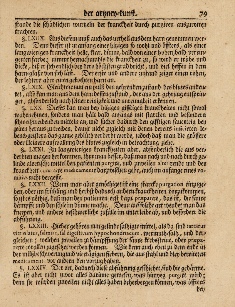 _feer ^ f!flnöc bk fd^abltdjen TOur^el« bei: francfljcit busct> pucöircw aHöjupotte» tTOcl>tcn, §. LXiIX. 5kiöbicfetttmuf aud^ba^urtlKif(lugbemgenommenmec^ ben. ®enn biefee ifl ju anfang einer l)4*gen fo moljti unb ofliterO, ato einer laHgitHerigen.francfl)eir ()eHe, fJar, bftnne, bafö oon einer l)o!>en,balb^oerrin;* gertenfärbe; nimmti)ernai$mal)(obie francf{)eit ju, fo mirb er trübe tmb biefe, bi(?erficI)enbM>bei)bero()odbfiengrabbrid)t, unb eiel [>effen in bem Ibarn^gfaf e bon ftc!) lafl, S)er er jle unb onbere juj^mtb zeiget einen roben, i»eiie|tere ober einen gef ödsten l)orn on, §,LXix ©ieicbmienuneinpul§ benge()renben;u)lonb beObfuteOonbeutf fet, offo fon mon ouobem botn bejfen ju^onbber aus ber gebrung entlprin# get, obfenberlicJ) und) feiner reinigfeitunb unreinigfeit erfennen. ^ Lxx ©iefeS fan man bei) bibigen giftigen fron^beiten nicht fbmo} mübrnebmem fonbetn man bält bolb anfangs mif flarcfen unb befonbern jeiten beraus ju treiben, bamit nicht jugfcid) mit benen bereits inficirten benS;^gei|lern baS gan|egeblütböerberbtmerbe, /eboch bah man bie groffere oberlteinere aufroalfung bes blutes jugfeid) in betrachtung jiebe, §. Lxxi. 3n langmierigen framfbeiten aber, abfonberlich bie aus »ec# berbten mögen berfommen, tbut man befler, bah man nodb unb nad) burd) ge<^ linbe aioetifd)emittelbengiotienten purgire, unb ;umeilen alterirenbe unb bes franefheit coatrairemedicamentebatämifchen gebe, aud) im anfangeeines vo- mitivs sieht oergeffe.- ^ §, Lxxrr. ^enn man a6ergenothigeff|l eine ffarefe purgation eiujuge«^ ben, ..'• - .»..■=-. fneh>en, unb anbere befd)merliche jufalle im «nterkibe ab, unb beforbert bie obführung. , §, Lxxiir. lieber gehören mm gefinbejalligte mittel, alSba ftnbtartarus vitr'olatuSifalniiic, läl digeftivum hypochondriacum, mermuth^folh, UUb bet«* gleichen; melchen jnmeilen jiibampfungber jaure fr'ebS(ieine, ober praepa- rirte coralfen }ugefe|etroerben|onnen, ‘äßie nenn aud> eben' ju bem enbe in- ber milhberd)merungunb viertägigen ffebern, bie aus flahl unb blei) bereitete» inedr ameiit. voranbem ben vorjuglmberf. §. Lxxrv. iScrort,b( ; ; ' .. ^S ihabetntd)t juvor alles barinne gemefen,maS hinweg purgirf wirb; benn fie mürben jumcifen nicht olles haben beherbergen formen, was öfters bei)