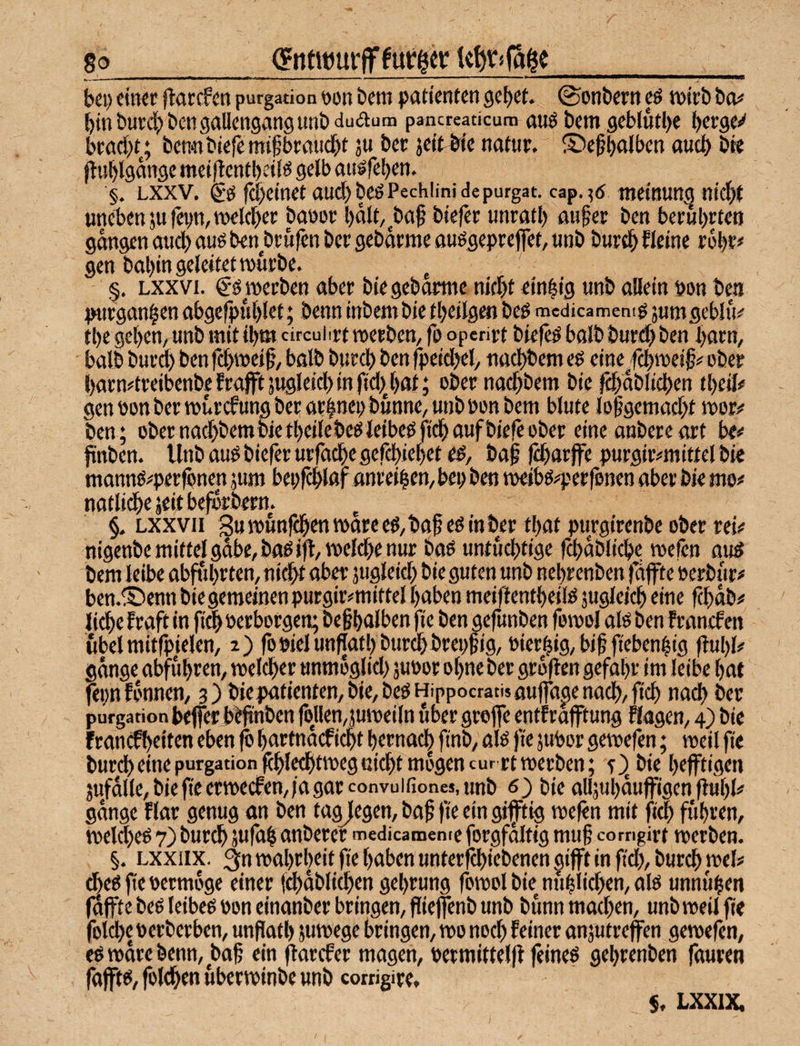 8o_(gntwurff furzet _ bei) einer flarcfen purgation non bent patienten gebet, ©onbern eö tnirb bo# binburdjbengaDengangunbduaum pancreaticum auö bem gcblutbe ()erge<^ kttcbt; ben«ibie|emi|jbrflud)t ju ber jeit&fc natur. ©e^bolben oueb bte ftublgnnge met|tentbcii^ gelb ausfeben. '§. Lxxv. & febeinet aud)beöPechiinideputgat. cap.^ö tnetnuttg niebt unet»en ju fepn,twleber banor bnlt/^baf biefer unratb mifer ben berührten gongen oud) ouö ben^brulen ber gebdrme ouögepreffet, «nb bureb fleine robr# gen bobin geleitet würbe. ^ §. Lxxvi. werben ober bie gebdrme niebt ein|ig unb allein non ben purgonben obgefipublet; benn inbembietbeilgen beß mcdicamemg jumgeblu# tbe geben, unb mit ibm cireuhrt werben, fo operirt biefe^ bolb btiri^ ben barn, bdlb burd) ben fd>wei§, halb bureb ben fpeidjel, noebbem eö eine/cbwei§# ober born^treibenbe frojft jugleid) in f!d)J)at; ober noebbem bie feboblieben tbeil# genoonberwurcfungberor|ttei)bunne,unbnonbem blute lobgemad>t wor^* ben; obernod)bembietbeiiebeöleibe^fitboufbiefeober eine anbereort be# pnben. Unb ou^ biefer urfacbegefebiebete^, bo^ fSborjfe purgirmittel bie monnö^per^nen jum bepfeblflr Anreisen, bep ben weibö^'erfonen ober bie mo# notlidbejeitbeforbern. §. Lxxvii 3uwunr^enworce^,bafeöinber tbotpurgirenbeoberrei# nigenbe mittel gäbe, baöifl, welche nur boö untuebtige fd)ablicbe wefen ou^ bem leibe obfubrten, niebt ober jugleieb bie guten unb nebrenben }affte »erbur# ben.®enn bie gemeinen purgir^miftel hoben meiftentbeiles jugleieb eine febob# liebe froft in fi^ »erborgen; beßbolben fie ben gefunben fowol ote ben Fronef en übel mitfpielen, 2) fo»ielunfTotbburd)brepgig, »ierbig,bif ftebenbig jtubl# gonge obfubren, weleber unmoglid) juoor ohne ber groflen gefobr im leibe bot fepnfonnen, 3) biepotienten,bie,beöHippocrati5fluffogenocb,ficb noeb ber purgation bejfer b^nben foHemjuweiln über groffe entfrofftung flogen, 4) bie Fronefbeiten eben ^ bortnoif iebt bernoe^ ftnb, olö fie jubor gewefen; weil fie burcbeinepurgationfebl^tweguicbtmogencurrtwerben; O, bie befftigen 3ufoile,biefieerwecfen,)ogorconvuifiones,unb 6) bie olijubouffigenflubl^ gonge f lor genug an ben togJlegen, bof fie ein giftig wefen mit fieb führen, weld)eö 7) bureb jufol onberer medicameme forgfoltig mu§ comgirt werben. §. Lxxiix. ;3n wobrbeit fie hoben unterfebiebenen §ijft in fieb, bureb wel# (be6 fie »ermoge einer fi^obli^en gebrung fowol bie nüblid)en, olö unnüben 0ffte beö leibet »on einonber bringen, fKeffenb unb bünn moeben, unb weil fie fotd)c »erberben, unflotb juwege bringen, wo nod) feiner onjutreffen gewefen, cö wäre benn, bof ein fforefer mögen, »ermittelfl jeineö gebrenben fouren fojft^, jöleben überwinbe unb corrigire» $. LXXIX.