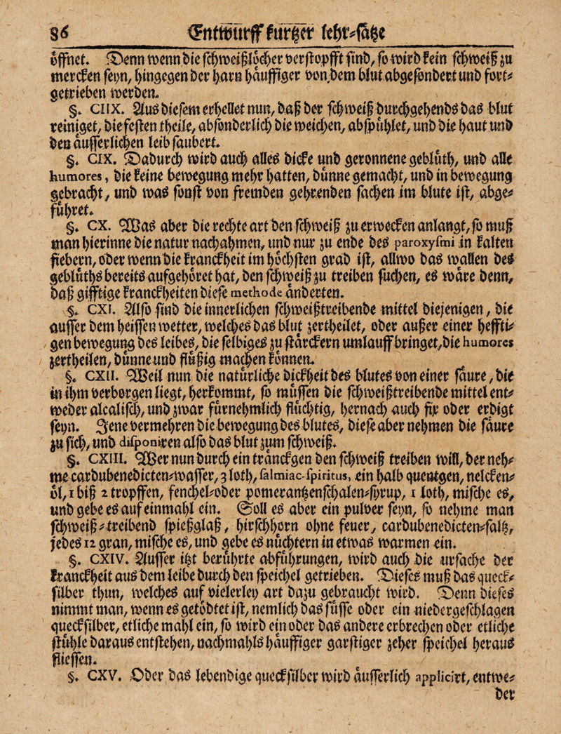 8<5 ^FntttJurfTfurfft -- _. _ - „I -^ T! -—- öffnet. i4>nn wenn i»le rdf)»elffl§($er tjcrffopfft finö, fo ioirbfein fc|tt>eif jtt tnet(fen fci)n, tjingegen bce liarn ^dnffiger »on;t)em Wutabge^nbect unb getrieben tnerben. §. ciix. SinöbiefemerbeBetttun/baf b^ fclweif burd^gebmböbaö bluf reiniget/ biefeffen tbeile, abrenbeclicl) bie tpeidb^«/ abfpubiet, unb bie baut iwb beBdufferli^en leib faubert §. ax. ©abureb wirb auc| alleP bi<fe unb geronnene geblutb, «nb aBe humores, bie feine benoegung tttebr batten, bunnegemadbt, unb inbewegung gebraut, unb waö fonff bon freinbe« gebrenben fa#en im blute iff, abge# führet. §. cx. aber bie red)teartt)enfebweif juerwecfenanlangt/fo muff manbirrinnebienaturttadbabmen/unb nur ju enbe beö paroxyfmi in Falten ffebern, ober wennbie fran^beit im bbebften grab iff, aBwo baö waBen be^ geblutböbereitöaufgeboretbat/benfcbweiffsu treiben fudien, eö wäre benn, baff giftige Francfbeiten biefe methode dnberten. §. cxi. Sllfo ffnb bie innerlichen febweifftreibenbe mittel biejenigen, bie auffec bem beiffen wetter, welchem bao blut jertbeilet, ober auffer einer beffti^ gen beweguttg beö leibet, bie felbige^ ju ffdrcFern umlaujf bringet/bic humor« ierfbeilen, bunneunb ffuffig ma^en Fbnnen. §. cxii. <2Beil nun)bienaturlidbebicFbeitbe^ blutegboneiner faure/bie tu ibni Perbergen liegt, berfommt, fb muffen bie fcbineifftreibenbe mittel ent^ Weber olcalifd), unb jwar furnebmlicb ffu^tig, bernacb auch ffr ober erbigt fepn. 3ene permebren biebewegung beo bluteo, biefe «ber nebmen bie fdure itt fi#, unb diif oniren olfo baö blut jum febmeiff. §. cxm. ^ernunburcbeintrdmfgenbenfcbtpeiff treiben tpiB,berneb<' me carbubenebictemwaffTer/g l0tb,iäimiac-fpiritu$, ein bolb gueotgen, nelcfew' bl, I biff 2 tropffen, fenebebober pomeran|enfcbalen#fpvup, i lotl), mifebe eö, unb gebe eö auf einmabl ein. ©oB eP aber ein pulPer fetm, |ö nehme man fdbweiff^treibenb fpieffglaff, birffbborn obnefeuer, carbubenebictemfalb, febeP 12 gran, mifbe cP, unb gebe eP nu^tern in etwaP warmen ein. §. exiv. Slufffer iit beriibrte abfubrungen, wirb aucl) bie «rfacbe ber feranefbeit auP bem leibe bureb ben fpeicbel getrieben. X>iefcP muff baP guectv filber tbun, welcbeP auf Pielerlep art baju gebraud)t wirb. ®eim biefeP nimmtman,wennePget6btetifl,nemlicbbaPfuffe ober einniebergef^lagen gueef filber, etli^e mabl ein, fo wirb ein ober baP anber e erbrechen ober etliche ffublebarauPent|leben,uachmablPhauff'igcr garffiger jeher fpeicbel berauP ffieffctt. §. cxv. Ober,baP lebenbigeguetffilbcrwirbdujrerlich appiicirt, entwe? ber