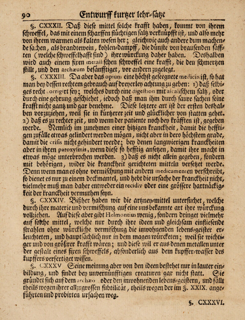 _ §. cxxxii. ®af tiefe mittel rolcf)e frajft tctten, fommt öun intern f^meffel, tag mit einem fdjatffen fluchtigen falh »erf nupjft ifl, unt alfo mehc öon ihrem warmen olg falten wefen her; gleichwie auch anbere hum ma(bcn^ hefaifeU; olghranhtewein/ fohlemham^pff, hiehunfle öon braufenhen faff;* ten ( wel^e fchweffelhafft finh ) H)rewür^ung haher haben. '2)eghalbeti wirb audh einem firen metaiiifchen fchweffel eine frafft, bie ben fchmerhen füllt, unb ben archaeum befanfftiget, »er anbernjugelegt, §. cxxxiii, ®a aber bagopsuro eine hochfl gesegnete meiticinifi,fo hat man bei; beffen rechtem gebrauch auf breperlei) achtungäu geben: i) ba| felbi^ gegredht-omgietfe»; weichegbur(i)einesijgeftionmitaicaufchem falh, ober burch eine gehrung gefchiehet, ieboch bap man ihm burcl) faure fachen feine frafft nicht ganh unb gar benehme. ® iefe lehtere art iff ber erflen beghat» ben »orjujiehen, weil fie in fürherer jeü «nb glueflicher »cn flatten gehet. 2) baf egjuredhter jeit, unb wenn ber patiente nochbe» frdfften ifl, gegeben werbe. ^ ^emlich im junehmen einp hthtflen franefheit, bamit bie hejfti*» gen jufdlle etwag gelinbert werben mögen, nicht aber in bero hrchffem grabe, bamit bie crifis nichtgehinbert werbe; bei; benen langwierigen franefheiten aber in ihren paroxyfmis, wenn biefe fo hefftig anfehen, bamit ihre macht in etwag möge unterbrochen werben, p ba§ eg nicht allein gegeben, fonbern mit behdrigen, wiber bie franefheit gerichteten mittcln »erfehet werbe. ®enn wenn man eg ohne »ermifchungmitanbern medicamentcn »erf^reibt, fo bienet eg nur ju einem beef mantel, unb hebt bie urfache ber Francf hrit ni^t, »ielmehr muh man baherentwebereinreddiv ober eine grdffere hartndefigi» feit ber Framf hrii »ermuthen fepn. §. cxxxiv. Q^ihher haben wir bie arlneo^miftel unterfuchet, welche burcl) ihre materie unb »ermifchung aufeineungbefannte art ihre wurefung »olljiehen. 2fuf biefe aber gibt Heimontius wenig, fonbern bringet »ielmehr auf fdthe mittel^ welche nur burch ihre ibeen unb gleichfam einfiiefenbe ftrahlen ohne wurcfli^e »ermifchung bie inwohnenben lebeng^^geifler er# leuchteten, unbhauptfdcl)lich,nur in bem magen wurefeten; weil fie wicf;tM ger uiib »on grdfrer frafft waren; unb biefe wil er mtg benen metallen unter ber geflalt cineg fi]cen fchweffelg, abfonberlicl; aug bem fupffer#wa|fer beg f upferg »erfertiget wiffen. §. cxxx V 0eine meinung aber »on ben ibeen beflehet nur in lauter ein# bilbung, unb fi'nbet bei; un»ernunfffigen ereaturen gar nicht flatt. (^ie grunbctfichaufbemarchxo oberbenjnwohnenbcnlebeng#geiflern, unbfdllt theilg wegen ihrer all’,ugroffen fubtilitdt, theiig wegen ber im 5. xxix. ange# führten «nb probirte« «rfachen weg. s. cxxxvi.