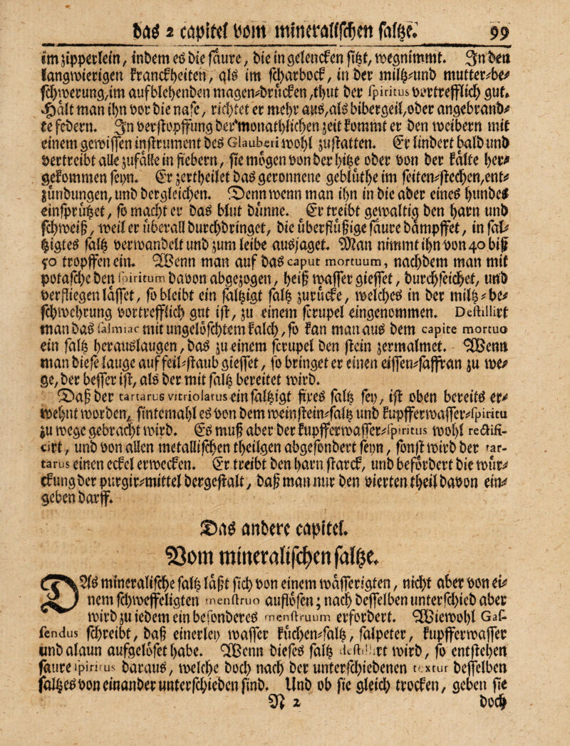 _2 capltcf bi?m mlneraurc^ett ^ imjippetlcm, iti&em eß Sie 0ure, Pieingelencfen jt|t,tt)e9nimmt. 3nl5<tt langmiertgett francfljciten, qlö tm f^atbocf, tnöee inil^^unb mutter^be# f^wccun9/im aufblebenben magen^brucfcR/tbirt fpiritus DsjctreflrKit^ guf. «5>alt man ibn Pec bienafC/ richtet er mebv anö,ttlö bibergeii/Obec angebrnnV ee feöern. 3n »erfloppns bei‘‘mona(t)Wc^en jcit fommt er ben meibern mit einem geveiffeninflrumentbeöGiaubetimo^l jnfbatten. fr linbert halb unö »ertreibt alle jufaRe in Gebern, fte mögen öon&eii)i^e ober öon ber Edffe ber^ gefommen fei>n. €'r jertbeiJet baö geronnene geblutbe im fei(em(!eeben,ettti* lunbungen, unb bergleicben. ^Ä>enn voenn man ibn in bie aber cineö bwnöel einfpru^ef, fb macht er baö biiit bimne. ^ €r treibt gewaltig ben bntn unb febmeif, weif er überall burdbbrtnget, bie uber(?uf ige (dure bampjfet, in faU §igteö falb oermonbelt unb jum leibe aub;agef. ä)tan nimmt ibn Pon 40 bif fo tropffenein. ®enn man auf baöcaput mortuum, naebbem man mit potafebeben ipiritum baoon abgejogen, b«i0 tpaffer giefet, burebfeidbet/ unb perfiiegenldffet, fo bleibt ein ^li^igt falb jurudfe, melcbeö in ber milb^'be^ febmebrung portrefflicb gut ijl, ju einem fcrupel eingenommen. Deftiiürt tnanba§iäimi3cniitungelofcbtemfal^,fb fan manauO bem capite mortuo ein falb berauölaugen, boö ju einem fcrupel ben (lein jermalmet. - ^emt man biele lauge auf feil^flaubgieffet, fo bringet er einen eijfen^läjfran ju \w ge, ber befler ijl, alö ber mit falb bereitet mirb. ©af ber tartarusvftrioiatuseinfälbigt freö falb fet), ifl oben bereite er^ mebntmorben, fintemabl eö Pon bem tpeiit jleimfalb unb fupflFermajfer^fpiritu iuwegegebrad)tipirb. gömuf aber ber fupfferipajfer^rpintus mobl teaifi- «irt, unb Pon allen metallifcben tbeiigen abgefonbert fepn, fonjl tpirb ber »ar- tarus einen etfel eripccfen. €r treibt ben barn jlarcf, unb befdrbert bie tput^ tfungberpurgir^^mittelbergeflalty bafmannurben PiertentbeilbaPon ew geben barf. n ©iiö anbere cti|)Ue(. ^om mmeralifc^enfal^e* Lc'^Slö mtneralif^e falb idft ficb Pon einem tpdfferigten, niebt nbet pon tU ^ ’ nem fdbmeffeligten menflruo aufldfen; nach bejfelben unterfdbieb aber tpirb ju iebem ein befonbereö naenftruum erforbert. ^Gßietpobl Gaf- fendus febreibt, ba§ etnerlcp ipafler fudben^falb/ falpeter, fupffertpajfec «nbalaun oufgelofet habe. ‘Jßenn biefeP falb 't'ifii'-rt ipirb, fo ent)lebett faureipirifus barauö, tpelcbe bodb nach ber unterfebiebenen textur bejfelben föIbe^PORcinanberwnterfcbieben finb. Unb ob fte gleich troefen, geben fle boeb