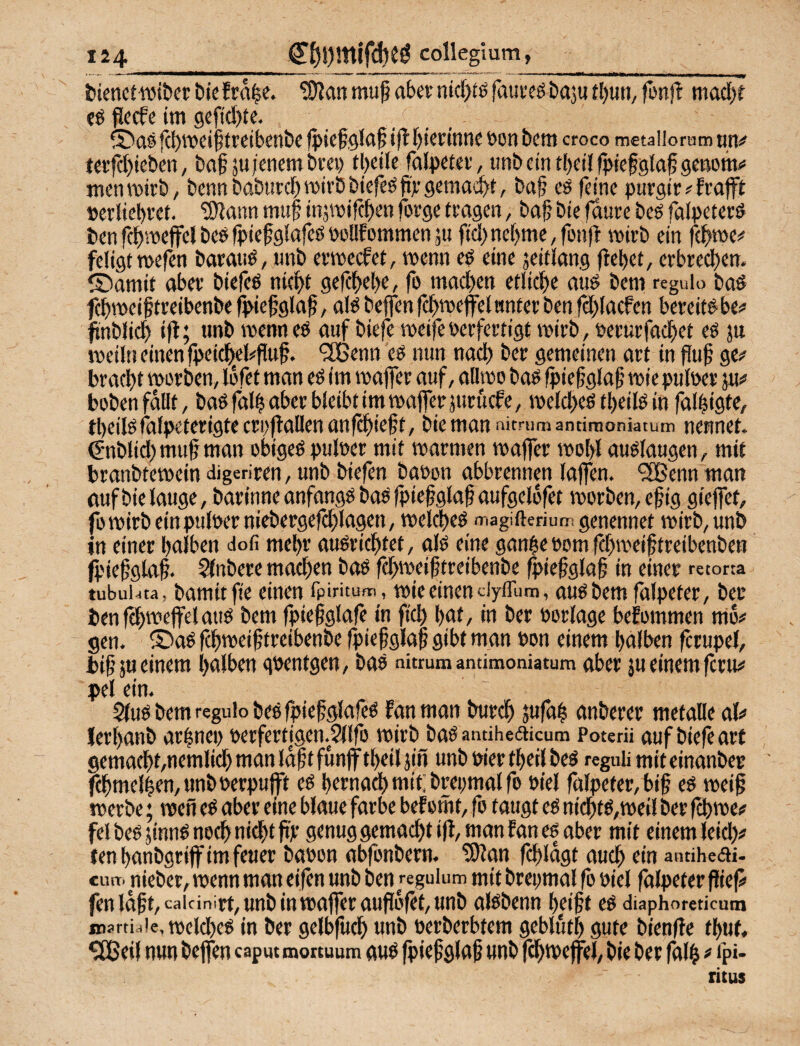 Ii4_€Ö!)mifd)e^ colleglum, _ fcicnctwiDer Die fca|e. ?Ülan mu§ aber nid)Jö faureö baju tl)un, fonfl ntacl)? fö ^iccfe im gcf(d)te. S!)as fcbmciliireibenbc fpiefgia^ i)lf)ietinne t)on bem croco metaliorum tin^? teifd)ieben, ba^su/enembrei) tl)eile falpetev, unbetntbeilfptefgfafgeftomo menmirb/ bennbaburd)wirbbtefeöfirgemailt, ba§ cö feine pnrgir#Erafft »erliebret. tWann muf injmifcben forge tragen, ba§ bie faure beS falpeterö benfcbmcjfelbeöfpiefglafeönollfommenjti fid)nehme,fonft wirb ein fchme# feligtmefen barau^, «nb ermecfet, wenn c6 eine jeifiang jiel)et, erbrechen, ©arnit aber biefeö nicht gefch^h^/ fo mad)en etliche au^ beni regulo baö fchmeiftreibenbe fi>iefgla§, aB helfen fd>mejfelanter ben fchlacfen bereit# be# ftnblich ift; tmb wenn e# auf biefe meife verfertigt wirb, verurfachet eö ju tneilti einen jpeichels'fluf. ‘SBenn e# mm nach ber gemeinen art in ge^« bracht werben, löfet man eö im wajfer auf, allwo ba# (hiefglaf wie t>ulver pxf hoben fallt, baöfalh aber bleibt im wafferjurucfe, welche# theilö in fal|igte, theilofalpeterigte cri,'fallen anfchieft, bie man nitnimantinioniatutn nennet, ^•nblid) muf man obige# pulver mit warmen waffer wohl au#laugen, mit branbtewein digeriren, unb biefen bavon abbrennen laffen. 9!lBenn man tiuf bie lauge, barinneanfang#ba#fpiefglafaufgel6fet worben, eßig giejfet, fo wirb ein pulverniebergefchlagen, welche# <TiagifteriutT! genennet wirb, unb in einet halben dofi mehr au#richtet, al# eine gan^e vom fchweif treibenben jpiefgtaf. Sfnbere mad)en ba# fd>weigtreibenbe ^iefglaf in einer retotta tubuiata, bamitfie einen fpintum, wie einen dyiTum, au#bemfälpeter, ber ben fchweffelau# bem fpiefglafe in fid) hat, in ber Vorlage bekommen mo# gen. ® a# fchweiftreibenbe fpiefglaf gibt man von einem halben fcrupel, bihäu einem halben gventgen, ba# nitrum andmoniatum aber ju einem fcru# pel ein. 5(u# bem regulo be#fpiefglafe# fanman burch jufah anberer metalle <xV> lerhanb ar|nei> verfertigen.Sllfo wirb baOandheeiicum Poterü auf biefe art gemacht,nemlid) man idf t funff theil jin unb vier theil be# regub mit einanber fchmelhen, unb verpufft e# hernach mit; brepmal fo viel fälpeter,bif e# weif werbe; wen e# aber eine blaue färbe bef omt, fo taugt e# nicht#,weil ber fch we# fei be# jinn# noch nidht fp genug gemacht ifl, man f an e# aber mit einem leid)# ten haubgriff im feuer bavon abfonbern. ?i)lan fchldgt aud) ein annheeii. CU«, nieber, wenn man eifen unb ben reguium mit brepmal fo viel fälpeter fief# fenldft, caicinirt, unb in waffer auflofet, unb al#benn helft e# diaphoredcum jnartiaie, welche# in bet gelbfufh unb verberbtem gebluth gute bienfle thuf, $[Beil nun beffen capm mortuum au# jpief glaf unb fchweffel, bie ber falh ^ ip«- litus