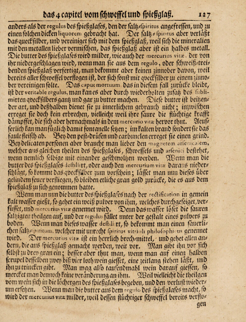 (ln^erö afö Öcr regulus bcö fpiefglajc^, Den öer fall^fpi ritus ansefrejfcn, «nb ju <(ncnrolcl)cnbicf«nliquoreni gcBrad)t [)at. ®ei’ (Bl^^ipinius öberöerla^t baö queef ftlbcr, unb öcteintget fiel) mit bem fpiefela^, meil ftcB t>ie mineraltm mit ben metallen lieber occmifcBen, baö fpiefglaf aber ijtein l)albeö metall. ®iebutterbeöfpie§qlafeömirbmilber,mieaucBi)er mercunus vit®, ber öon il)r nieber9erd)la9cn wirb, roenn man fie auö bem regulo, ober fcbmeilj^trei? benben fpiefqlaf oerfertiqt^ man befommt aber feinen jinnober babon, meil bereite aller fä^meffelperflogen ifl, ber fiel) fon)f mit qoeeffilber ju einem jinno# ber oereinigen folte. ©a^caputmonuum baöinbiefem fall juruefe bleibt, i)t ber veritabie regulus, man faneö aber burc^) mieberbolten 5ufa| beö fubii- mirten qoecffilbere'ganl unb gar ju butter mad>en. ®iefe butter iff beifeen# ber art, unb befhalben bienet fie ju innerlid^em gebraud) nid)t; insmifeben erreget fie boeb fein erbredjen, oielleicbt »eil ifere 0ure bie flud)tige frafft bamptfet, bie fic^ aber bernacpmal? in bem mercuno vita feeroor tfeut. Sleuf# ferlid) fan manfuglid) bamit fontanelle fefeen; imfalten branb fonbertfie bad faule fieifd) ab. ^ei> ben pefl^brufen unb carbunclen erreget fie einen grinb. IBepbelicatenperfonen aber braucht man lieber ben TiagiTetem arfo'.icaiem, »eld)eraud9leid)en tfeeilen bed fpiefglafcd, fcbmeffeld unb arfenk-i beflefeet, »enn nemlid) felbige mit einanber gefdjmolfeen »erben, ^enn man bie butter bcdfpiejiglafed ieftiliirt, ober auch ben mercuriumvita: baraud uieber# fd)lagt,fofommtbadqoccffilbcr 5um üorfcl)ein; laffet man nun biefed über gelinbcmfeuerocrjiiegemfö bleiben etliche gran golb jUruefe, bie ed aud bem fpie§gla§ju fiel) genommen hatte. 'äßenn man mm bie butter bcdfpiefglaied nach ber rediification in gemein falt »ajfer gie§t, fb gehet ein »eifj puloet oon ihm, »elcl)ed burd)gefeiget,Per# fiifiet/Unb niercurius vitae genennet »irb. ®enn badmaffer lofet bie fauren falfeigtcic theilgen auf, unb ber regulus fallet unter ber gefialt eined pulocrd ju hoben. ^IBennman biefed »affer deftdi rt,fö befommt man einen fauerli# fhen falfe ;^)pintum, t\)clcl)crttlitunrccl^t ^piriru? vitrioh philofophi u? gCHCntlCf U)irb, ©er mercumis vitae tff ein f)crrlid[) brccl^mittel,' imt^9e!)etallen aiv bern, bie aud fpiejjglaf gemad)t »erben, »eit Por. ^an gibt ihn oor fidh felbjf jubreDgrauein; befferaber tfeut man, »enn man auf einen halben ferupelbeffclbenjmepbif Pier loth »ein gieffet, eine jeitlang ftehen idft, unE> i'hnjutriucfcngibf. iöian mag alfo taufenbrnahl »ein barauf gieffen, fo merefet mtm bennoch feine Pcrdnberung an ihm. “jfBeil Pielleich’f bie theilgen Pom »ein )7th in bie Idd^ergen bed fpiegglafed begeben, unb ben Perluff »teber# um erfefeen. ‘SBenn man bie butter aud bem regui o bed (pief glafed mad)t, |b »irb ber msreunus Vits milber,»eil beffen fluchtiger fch»e)fel bereitd perflo# gen