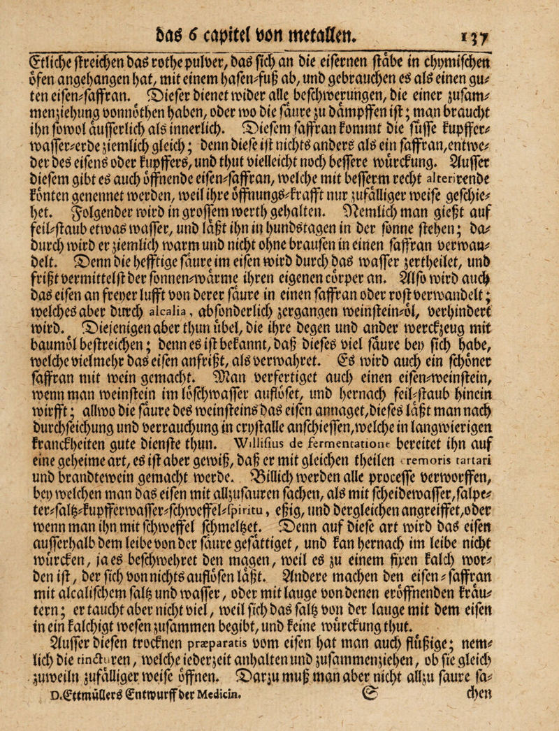 öaö 6 capitcl Pött mctattctt. 157 ©fic^e)!reic^ent»aöcot^epuloer,ba6|id)an bk cifernm ftdbe in c^i>mifd)ctt dfen angegangen {)ai, mie einem bafemfuf ab, unb gebrauchen eö alö einen gu^: ten eifen^fäffran. ®iefer bienet miber alle befcl>meruhgen, bie einer jufäm;' menjiebung oonndthen haben, ober mo bie fauve ju bdmpffen ifl; man braud)t il)n fomol dujjerlid) alö innerlid). liefern faffran fommt bie fufle fupifer-f maffer^erbe siemlidh gleich; benn biefe ifi nichtö anberä alö ein fatfran,entn)e(' ber beä eifenö ober fupjferö, unb tl)Uf öielleicht nod) beflere mur^ung. Siuffet biefem gibt eö auch ojfnenbe eifen#fa)fran, welche mit beflem red>t aiterirenbe Fdnten genennet werben, weil ihre offnungö^Erajft nur jufdlltger weife gefd)ie#' het. ^olö^ttber wirb in groj^em werth gehalten. ?)'Jeml(d) man gieft auf feib')FaubetwaewajTer,unbla§tihninhiitibötagenin ber fonne flehen; bW' burd) wirb er jiemlich warm unb ni^t ohne braufen in einen fäffran öerwam* beit. ®enn bie hefftige fdure im eifen wirb burch baö waffer jertheilet, unb fri^t »ermittelfl ber fonnennDarme ihren eigenen edrper an. Wlfo wirb auch baö eifen an freper lufft pon berer fdure in einen faffran ober rofl oerwanbelt; welches aber burd) aicaiia, abfonberlid) jergangen weinfleinwl, uerhinbert wirb, ©iefenigenaber thun itbel, bie ihre begen unb anber werefjeug mit baumol beflreid)en; benn es ip befannt, ba§ biefeS siel faure bep ftch hübe, welche Pielmehr baS eifen anfrif t, als perwahret. €S wirb auch tin fchdner faffran mit wein gcmad)f. 'lÖJan Perfertiget aud) einen eifen^weinflein, wenn man weinflein im lofchwaflTer aufJofet, unb hernach feihflaub hinein wirfft; allwo bie fdure bes weinfieinS baS eifen annaget,biefes idft man na^ burchfeid)ung unb Perraud)ung in crpflalle anfd)ie|fen,weld)e in langwierigen franefheiten gute bienfle thun. wuiifius de fermentatione bereitet ihn auf eine geheime art,eS ifl aber gewif, bah er mit gleid)en theilen iremoris tanari unb branbtewein gemad)t werbe. ^iHid) werben alle proceffe Perworffen, bep welchen man bas eifen mit alljufauren fachen, als mit fd)eibewaffer,faipe# ter#fal|4upfferwa)fer^fchweffel<fpintu, efig, unb berglei(henangreiffet,obec wenn man ihn mit f^weffel fd)melhet. 55enn auf biefe art wirb baS eifen ttufferhalbbemleibeponberfduregefdttiget, unb Fan hernach im leibe nicht wurden, faes befd)wehret ben magen, weil eS ;u einem ftren Faid) wor# ben ifl, ber fiel) Pon nichts auflofen ld|t. Slnbere madhm ben eifen # faffran mit alcalifd)emfalh unb waffer, ober mit lauge ponbenen eröffnenben Frau# fern; ertauchtaber nichtPiel, weilfichbaSfall Pon ber lauge mit bem eifen in ein Falchigt wefen jufammen begibt, unb Feine wurcFung thut. Siuffer biefen trocFnen praeparads pom eifen hut man aud) flufjige; nem# lieh tindij'ren, wcld)e ieberjeit anhaltenunb jufammenjiehen, ob fte gleid) • juweiln jufdlliger weife offnen. ® arju muf man aber nicht all;u faure fa#