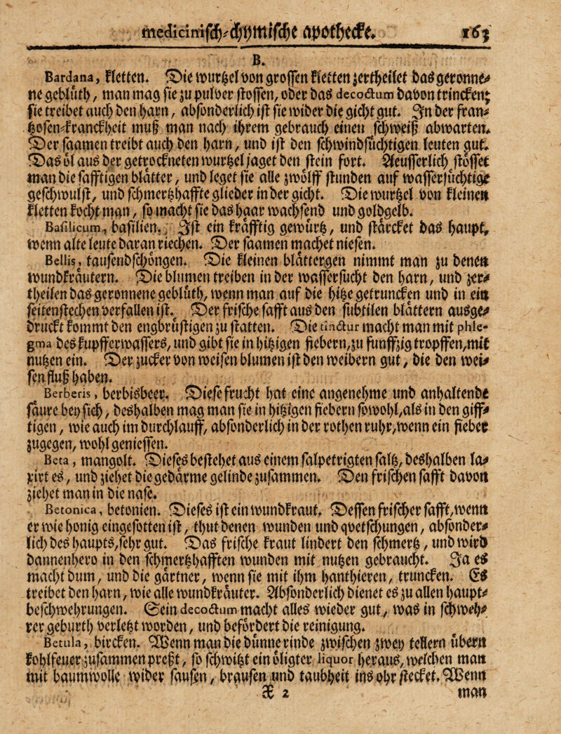 medicinifd^fd/^tttlfc^C llJj  B. ■ Bardana, fIctt^tt. tVttt^cI DOtt gtojfm fiutiti Krt^>«i{ct ba^ ne gcblutl), man mag fie ju pntoec (lojfcm ober baö decoaum baöon trln^enj ftc treibet aud> ben bar«, abfonberlicb ift fie miber bie gtdfjt gut. 3n ber fram iefen^francfbeit mu§ man nacf) ihrem gebrauch einen ^|ä)meih abmartem ©erfaamen treibt auch ben harn, unb ifl ben fdjminbfudjtigen feuten gut S)ag U auö ber getrockneten murhel/aget ben flein fort, ^eufferlidh ftoffet man bie faffti'gen bldtter, unb leget )te alle jmdljf flunben auf mafl|er|udhtige gefchmui|l, unb fchmerhhuffioglieber inber gid)t. ®iemurhel bon fteine» Retten fochi man, fomadjt fie baö hgar machfenb unb golbgelb. Batiiicum, bafiliert,, 3fi ein kräftig gewurh, unb fldrcket baö hfluptr mennaltejeutebaran riechen. S)er faamen madhet niefen. Beiiis, taufenbfd)dngen. föie Reinen bldttergen nimmt man ju bene» munbfrdutern. S5ieblumentreiben inber maferfucht ben harn, unb jw theifenbaögeronnene gcbluth,mennman auf bie hihe getrunken unb in ei» feitenfled^en berfallen if^ ©erfrifchefaftauöben fubtilen blättern auögt» brückt kommt ben engbrufligenäufkatten. ©ie tinaur mad)t man mit phU- gma beö kupf erroaferö, unb gibt fie in hi|igen jiebern,5u funfjig fropffen,mik nuhenein. S^eräuckerbonmeifenblumeniflbenmeibern gut, bie ben mi^ fenfluf hüben. Berberis, berbidbeet ©iefe fru^t hai eine angenehme unb anhaltenbe faure bei) fif», bebhalben mag man fie in hihigen hebern fomohUfö in ben gif* tigen, mie auch im burd)lauff, abfonberlid) in ber rothen ruhr,menn ein pebec jugegen,mohlgenicfen. Beta,mangolt. ©iefeöbeflehetauöeinemfalpetrigtenfäth,beöhtilbenla^ pirt eö, unb jiehet bie gebdrme gelinbe jufammen. ®en frifdjen faft baöon 3iehetmanmbienafe. Betonica, betonien. ©iefeöif einmunbkraut, ®efenfrifherfafftmemt er mie honig eingefotten ifl, thutbenen munben unb goetfchungen, abfonber# lid) beö haupt5,fehr gut. ®ad frifd)e kraut linbert ben fchmerh, unb mirU bannenhero in ben fchmerlhuften munben mit nuhen gebraucht. 3a e^ macht bum, unb bie gdrtner, menn fie mit ihm hanthieren, truncken. treibet ben harn, mie alle munbkrduter. Slbfonberlich bienet ed ju allen haupt<* befdjmehrungen. 0ein decoaum mad)t alled mieber gut, mad in fdimeh*', rer geburtf) oerleht morben, unb beforbert bie reinigung. Betula, bircken. <3Bennmanbiebunnerinbe jmifchen jmei) feHern uberti fohlfeuer;ju|ammen pref t, fo fdhmiht ein oligter liquor heraitö, mdchen matt mit baummoHe miber faupn, braufen unb taubheit ind ohr /iecket. 'jfBemt ’ 3t z man