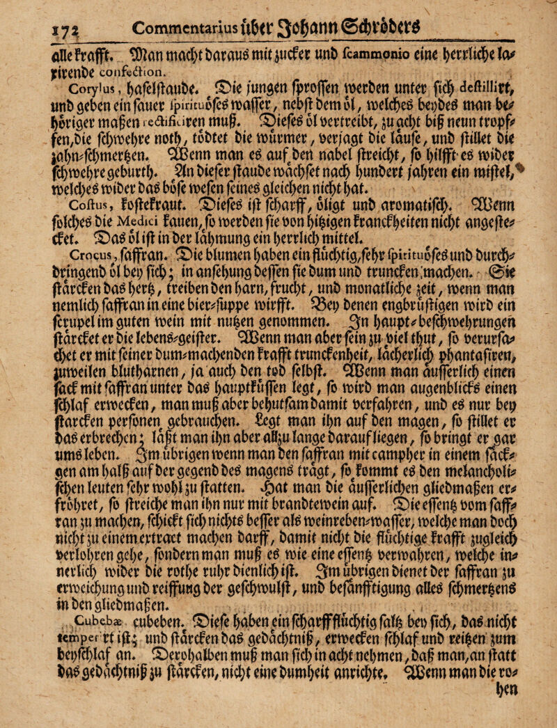 Commcntarlus ft&tr öDefrafft. tOlanmrtd^tbflrauömftjucfef unt> fcammpnio eine I^cr»:lt4>e Io# JfiVCnÖ^ confedKon. Cotyius, j^afelflau&e. /«ng«n weben untec fid^ deftülirt, «nb geben ein fauet ipirituofcönxijfer, neb|lbemi>l, inelcbeß beijbeö ttKtti ^ I>6ei9et ttiafen redifiuten mu§. ®tefeö bl nettceibt, ju acht btf neun (eopf# fen,bie fcl^webee notb/ tbbtee bie inutmee, öer/ngt bic laufe, unb fltllei bie iol>n?f(l)mer$en. ^ißenn man eö auf^ben nabel flceicbt, fo bilffb eö mibe? fcbmel)t'egeburtb* ,5ln biefee jlaube nmebfet nach bttttbcef jobeen ein miflel,^ melcbeö miber baö bbfe wfen fetneö flletcben nicht bat. Coftus, foflefraut. ©iefeö i|l f^aeff, bligt unb aromatifeb. *3Benn folcbeöbie Medici fauen,/omeEbenfieöonbibi9enftancfbtifenni(bt angefle;* (fet. ®aö bl ifl in bet labmung ein betrlicb mittel. Crocus, faffran. ® ie blumen haben ein Pucl>tig,febt rpiritubfeö unb butdb# bringenb blbepftcb; in anfebungbejfenfie bum unb ttuncfen :mad>en. - ©ie flat^enbaöbetb, treiben benbarn,fru4)t, unb monatliche jeit, wenn man nemlich fafiton in eine bier^fuppe mir jft. ^ep benen engbru)tigen mirb ein fcrupel im guten mein mit nuhen genommen. Qn baupt^'bef^mebrungen jiarefet er bie lebeno#geifler. '3Bcnn man überfein ju oiel tbut, fo oerurfof dbet er mit feiner bum^machenben frafft trunefenbeit, lacherli(b pbantafiren, ^meilen blutbarnen, ja auch ben tob felbfJ. 9Dßenn man aufferlich einen ^cf mit faffran unter baö batiptfüffen legt, fo mirb man augenblief^ einen ^laf ermeefen, man mu§ aber bebutfambamit Perfabren, unb eö nur bep flarcfen perfonen gebrauchen. £egt man ihn auf ben magen, fo füllet er baö erbrechen; la^t man ihn aber all;u lange baraufliegen, fo bringt er gar nmö leben. :ym übrigen menn man ben faffran mit campber in einem fSbfo genambalhaufbergegenbbeö magenö fragt, fojommt eö ben melancholi? fchen leuten febr mobl äu ffatfen. ^at man bie aufferlichen glicbmaten er# frbbret, fo ftreiche man ibn nur mit branbtemein auf. ®ie effenh oom faff# ran ju machen, fchieft fi^nichts beffer aK meinrebemmaffer, melche man hoch nicht ju einem ertroet machen barff, bamit nicht bie fiuchtigelrafft jugleich Perlobren gebe, fonbernman muffeö mie eine e|fenh oermabren, melche in# netli(^ miber bie rotbe rubr bienlich iff. 3m übrigen bienet ber faffran jii ermei^ungunbreiffuugber gefchmulff, unb befanfftigung alleö fdbmerbenö inbengliebmafen. . .. Cubebae fubeben. ©iefebgben ein fcharffffudhtig falb beofüch, baö nidbf itmper rt iß; unb ßorefen baö gebachtnif, ermeefen (chlaf unb reiben ;am bepffblaf an. ©erobalben muß man fid) in acht nehmen, baß man,an jlaf t ba^gebachtniß ju ßarefen, nicht eine bumbeit anrichte, 3Benn man bie ro# h«»