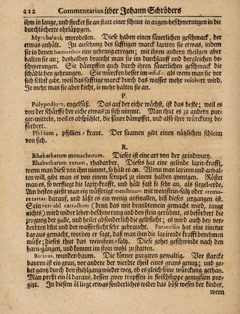 2IZ Commentarius ilbcr 3*^^Ölin i^tn tn lauge, unb flecf et fte an jtatt einec fcbnut in augen#befct)n>etungen in bie but^locbette ot)rIdppgen. Myrobaiani, mi)i‘obeUen. ®iefe l)abett einen fduetlicbtn gefcbmacf, bet etwas an^dlt. 3n anfebung bes fafftigcn marcf lajeiren fie etwas, inbem fte in benen humoribiis eine gebrung erregen; mit ihren anbern tbeilgen aber halten fte an; besbalben braucht man fte im: burcblaujf unb bergleieben be# ftbwerungen. @ie bampffen auch burcb ihren (duerltcben gefcbmacf bie fcbdbli'ben gebrungen. @ie wurden beffer immfufj, als wenn man fte Pot ftcbfelbfl gibt, weil bas fäfftfgemarcf burcf) baS waffer mehr refoivirt wirb. 3e mehr man fie aber focht, ie mehr halten fie an. P. Pblypodram, cngelffif. ® as auf bereiche wdchff, iß bas befle; weil es ponberfchdrffebereiche etwaSjuficl)nimmt, ^antbut es ju anbern pur# gir#mitteln, weil es abfpublet, bie fdure bdmpffet, uitb alfo ihre wurcfung be# forbert. pfytium, pfpllien# fr aut. ®er faamen gibt einen nublichen fchleim ponfich. ' R. RhabarbaEum rnonacborum. ©iefeS ijl eine art Pon bet grfnbwurf. Rhabarbarum verum, rbabarbet. S)iefeS bat eine gelinbe larir#frafft, wenn man biefeponibm nimmt, fo halt eS cm. ‘iBenn man lariren unb anbal# ten will, gibt man es Pon einem fcrupel ju einem halben qpentgen. fKejlet man es, fo Perfliegt bie lattefrafft, unb bdll fa|l fo febt an, als fiegekrbe.' 5lm be^en gi'eft man ein wafferigtmenftruuft, mit weinffein#fäl| ober cremo- retartanbarauf, unb idfteS ein wenig aufwallen, bif biefes jergangen i(f. 0eih veri>abi esstraöum (bcnu baS mit branbtcmeirt .gemacht wirb, taugt nichts ) wirb wiber leber#befchwerung unb ben (fein gerühmt, eS befdrbert bie jeugting bergalle, unb heilet ablönberlichbiegelbfucht; eSwirb auchbep Per# berbten blut unb bet waflerfuchtfebr .gebraucht. ^ Paraceifus bat eine tinetur barauS gemacht, worbep er Tagt, ba§ man ihm bie larirenbe frafft benehmen \ mfihe;biefeS thut bas weinfiein # Idlh- S)icfe gebet gefchwinbe nach ben barn#gttngen, unb f ommt im jfein wohl 5U flat ten. Ricinus, mtinber^baum. ®ie fdrnet purgiren gewaltig. ‘35or ffarcfe baureniffeingran,Poranbere bet Pierbte tbeil eines granSgenug; unb ge# hetganbburcl) ben fhtblgangwieberweg, ob es gleich feine wurcfung getban. ?!)lanprehteinblbarauS,befltn äwep tropffen in fleifchruppegenugram pur# girt. Sn biefem 6l liegt etwas fonberliches wibet bas bd|e wefen bet f inber, wenn