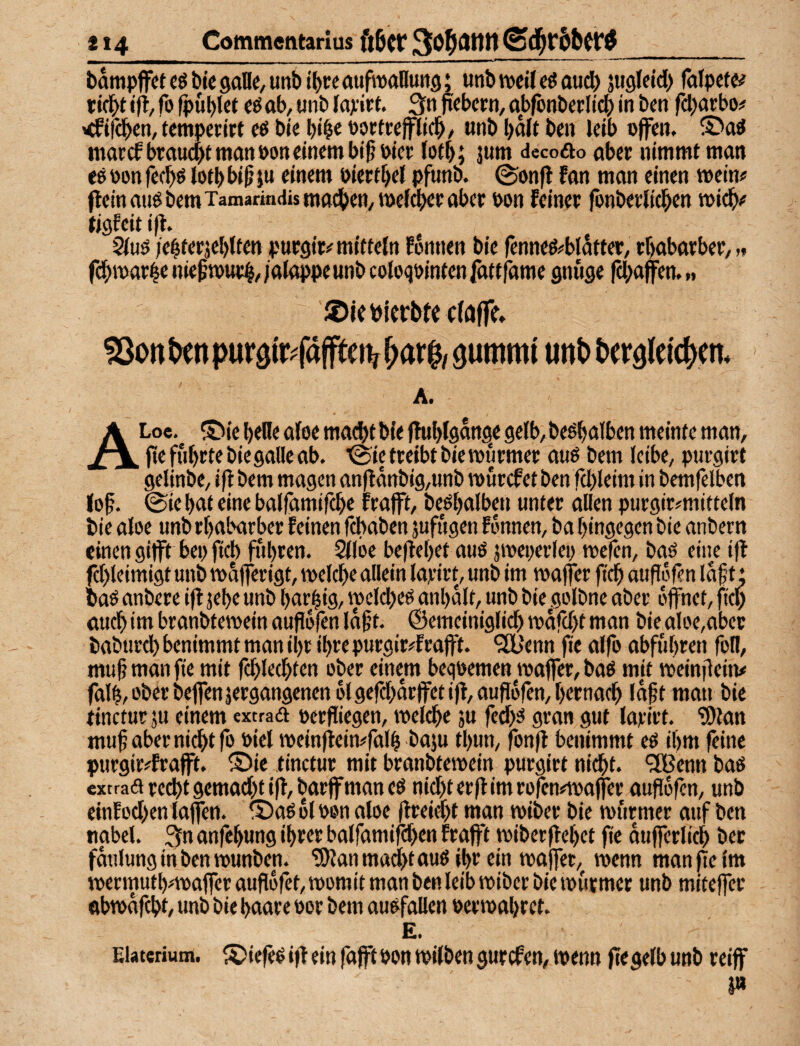 bampffetcöbicgalle/Unbt^ceaufmnutig; unbwitcöoud) jwgleid) falpcte# ticbt ift/ fo fpüblJt cö ob, unb loxirt. 3« o«bcrn, obfcnberlicb in ben fdjorbo# <fir(ben, tempcritt ce btc bortcejfltcb/ onb bolt ben leib offen. morcf broucbt man »on einem bt§ oiee (otb; jnm dccofto ober nimmt man eö oon fecbö lotb bi^ }u einem oiertbel pfunb. 0onft fan man einen mein# fleinan6bemTainarindismacbett,me(cbeeaber oon feinet fonbetlicben midb# tiöfeitifl. 2(uö ;e|terjel)iftn puesit# mittein fonnen bie |enneö#blatter, tbabarbet, >« fdbmar4« niefmuc^,;alappeunb coloqointenfattfame gnüge fd^affen, „ iöieöjcrbtc cföffe. ^0ttt>enpur3ir<affteiv^ar$/ öummi utt^ betäleic^m« A. ALoe. ®ie belle afoe macht bie j^blgange 9elb,be^alben meinte man, jie führte biegalle ab. ■@ic treibt bie murmer auo bem leibe, purgirt gelinbe, ifl bem mögen an|lanbig,unb murcf et ben fd)leim in bcmfelben lof. (Sie bat eine balfamifcbe trofft, beöbalben unter allen purgitfmitteln bie aloe unb rbabarber feinen fcbaben jufiigen fonnen, ba hingegen bie anbern einen gijft bep ficb fuhren. Silbe beflebet auö jmeperlep mefen, baö eine ifl fd)leimigt unb mafferigt, melebe allein lajeirt, unb im maffer ficb atifbren laf t * baö anbere ifl jebr «nb bärtig, mcldxö anbalt, unb bie .golbne aber öffnet, fiep auch im branbtemein auflbfen lagt, ©emeiniglid) mafebt man bie aloe,aber babtircb benimmt man ihr ihre purgir#frafft. '20b'enn fe alfo abfubren foll, mufmanfie mit rd)lecbten ober einem bequemen maffer, baö mit meinflein# falb, ober beffenjergangenenolgefcbarffet ifl, auflbfen, bernad) •«pt man bie tineturju einem «xtrad oerfliegen, melebe ju fedx gran gut larirt. ?0lan muf aber ni^t fo oiel meinfteimfalb baju fbun, fonfl benimmt eö ihm feine purgir#frafft. ®ie tinctur mit branbtemein purgirt nicht, ^enn baß extrad recht gemad)f ifl, barff man eß nid>ter|limrofcn#mafer aupbfen, unb einfod)en lajfen. ® aß bl oen aloe flreidjt man miber bie miirmer auf ben ttabel. 3m anfebung ihrer boiramird>en frafft miberflebet pe dufferlicb ber fdulung in ben munben. tSflan mad>t auß ihr ein maffer, menn man pe im mermutb#maffer aupbfet, momit man ben leib miber bie murmer unb miteper obmdfcbt, unb bie haare oor bem außfallen oermabret. E. Eiaterium. S)iepß i|l ein fofft oon milben gurefen, menn pegelb unb reiff i»