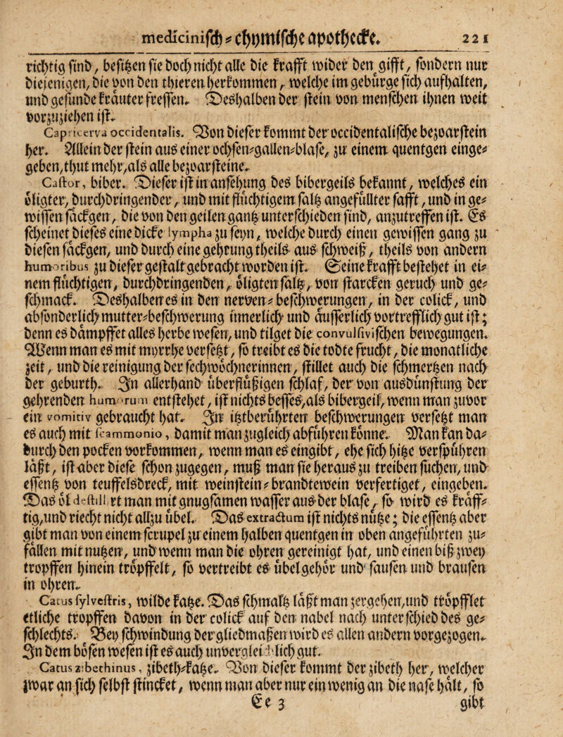 - medicinifd) # C^ljmifd^C OPOt^CCf2 21 ncf)tt9fm&, beft^cttft'e bocl^nicf)tatte bic frafft »tbci' fonbctn nuc bicfcnigctj, bi'c üon bcn tl)iei’cti l)ei;Eommcn r tx»eld)c im geburgc fiel) aufl)a;ltcn, tmb gejimbe feauter feeflen, ©eöl)alben bcc ffem. üon. menfd)cn iljnen weit t»orjtijid)m ift- Cap: erv4 occidcntalis. 'iBoH bicfcr fommtberocctbmtrtlifS^c bejortvjleitt ber. Sdlctn ber (l«tt auö emeu od^m#gallen#blafe, jw einem quentgen einge# gebemtl)ttt me[)t;,alö alle bejüaefleine. Caftür, biber. ®iefeci|linanfet)ung beö bibeegeitö befannf, \t»etd)eö ein eligf er, burd)bringenbec, unb mit fluchtigem falh angefullter fajft, unb in ge# tniffen faefgen, bienonbengeilengan^unterfchiebenfinb, anjutreffen ift. fd)einetbiefee!einebicfe iymphajnfep, meldjeburch einen gemiften gang ju ' biefen fdefgen, untburcheinegeheungtheitd-auö fd)meif, tf)eifö non anbern humoribus biefergefiaftgebrachtworbenijl. ©einefrafftbefteljet in ei# nemfiud)tigen; burchbringenben, oligtenfdl^, bon ftarefen gerud) unb ge# fd)macf. ©eöhalbeneö in ben nert3»en# befchTOerungenv in ber colief, unb abfonberM)'mutter#befchmerung irnierlich“ unb duflerlidj nortrejftid) gut i|l; benn eö bdmpffet alleö httbe mefen, unb tilget bie convüirivifd)en bemegungen. ^Henn man eö mit mi)rrhe nerfem, fb treibt eö bie tobte frud)t, bie monatliche seit, unbbiereinigungberfechrobd)nwinnen, füllet auch t>ifi fchmerhen na^ ber geburth. 3n allerhonb^ uberflugigen fchlaf, ber non auöbunflung ber gehrenben hum- Tuai entftehet, ifTnichtsbejfeö>al5 bibergeih wenn man junor ein Vomitiv gebraucht hnt- ihtberuhrten befchmerungen nerfeht man eö auch mit itammonio, bamit man jugleich abfuhren Ebnnev ^an fan ba# burd)benpocfennorfommen, menn man e^ eingibt, eheftchf)i|e nerfpühren lagt, iflaberbiefe fchonsugegen, m.uf manfieheraufju treibenfuchenvunb^ effenh^non teufelöbreef, mit mein)lein#branbtetnein nerfertiget, eingeben. ®aö bldeftiii.rtman mitgnugfdmen tnajferauö-ber blafe. fn mirb eö frdff# fig,unb riecht nicht allju übel. S)ad extraaum if! nid)tö nuhe; bie eflenh aber gibt man noneinem fcrupelju einem halben quentgen in oben angeführten ju# fallen mitnuhen, unbmenn man bie ohren gereinigt hat, unb einen bihjmei) tropffen hinein tropffeit, fo Pertreibt e# ubelgehor unb faufen unb braufen in Ohren. Catus fyiveftris, tpilbe fa^e. Saö fchmafh Idftman jergehemunb ttopfflet etliche tropffen bapon in ber colief auf ben nabel nach tinterfdfiebbeö ge# fd)lechtö.: ^ 5Sep fchtpinbung bergliebmahenmirb eg allen anbern porgejogen. Sn bem bofen mefen ifi eg aud> unPergleCMich gut. Catus iibethinus, 5ibeth#fahe. ‘Sou biefer fommt berjibeth her, tpelcher Jtparanfid>relbft(fincfet, wenn man aber nur ein wenig an bienafehdlt, fo €e 3 gibt