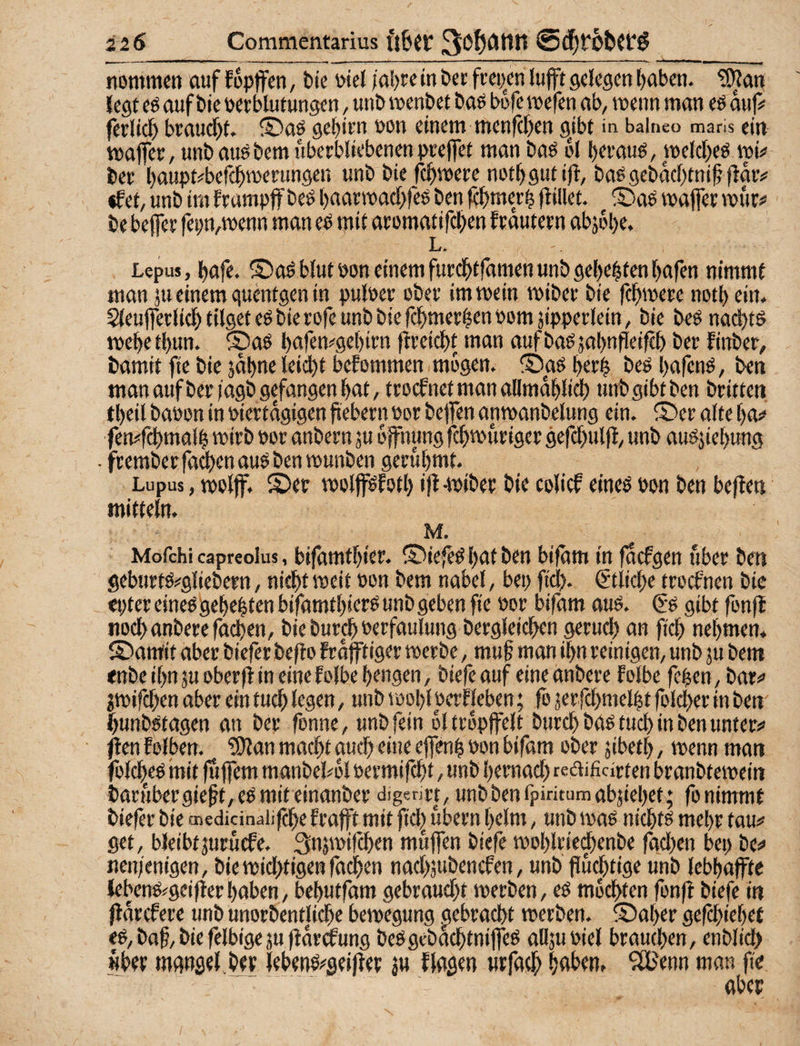 nommcn auf fopffcn, tie wcl /a!)re in bec ftcpcn luft gelegen [)abcn. ^an legt eö auf Die uet Mutungen / unt> roenbet baö wfe roefen ab, wenn man eö auf# (erlief braucl)t. ®aö gef)itu non einem menfe^en gjbt in baineo maris ein waffec, unbaugbemubetbliebenenpceffet man baö M bttauö, welcl^eö wi# bet l)oupt#befc^n)eningen unb bie fc^were nott)gutijt, baßgcbacMnif flaiv «fet, unb im Erampf beß ()aarwact)feß ben fd^merl flillet. S)aß waffer wur# be beffer fepn,wenn man eß mit atomatifc^en ftdutetn abj6l)e. Ltr Lepus, l^afe. ©oß blutpon einem furc^tfdmen unb ge()eMcnt)afen nimmt man 311 einem guentgen in pulPet cbec im wein wibet bie fcl^weEe notbein. 5(euffet(itb tilget eßbierofe unb biefcbmct|enPomäipperlein, bie beß na^tß webetbun. ®aß bafen^gebim ftteidbt nmn aufbaßjabnfleifH) bet Einber, bamit fic bie jdbne leicbf beEommen mögen. S)aß betb f’tß bafenß, ben man aufber/agb gefangen bat, trocEnctmanallmdbli^ unb gibt ben britten tbeil baöon in piertdgigen fiebetn Pov helfen anwanbelung ein. ®et alte ba# femfcbmalb wirb por anbern ju dffnung febwuriger gefcbulfE, unb außjiebung ■ ftembetfa^enauß ben wunben gerühmt. Lupus, wolff. ©er wolfßEßtl) ifl-wiber bie colief eineß bpn ben beflen mitteln. M, Moichi capreolus, bifdmtbier. ©iefeß bat ben bifdm in facEgen über ben geburtß#gliebern, nicht weit Pon bem nabel, bep fiel). €'tlicbe troefnen bie epter eineß gebebten bifamtbierß unb geben fie Por bifam auß. €ß gibt fonfl nocbanberefacben, bie bureb Perfaulung bergleicben gerueb an ficb nebmen* ©amit aber biefer beflo Frdfftiger werbe, mu§ man ibn reinigen, unb su bem enbe ibn ju oberfi in eine Eolbe bengen, biefe auf eine imbere Eolbe feben, bar# jwifeben aber ein tueb legen, unb wobl PerEleben; fo jerfcbmelbt folcber in ben' bunbßtagen an ber fonne, unb fein dltropffelt bureb baß tueb in ben unter# /len Eolben. ^an macht auch eine effenb Pon bifam ober jibetb, wenn man folc|eß mit fuffem manbelwl permifdbf, unb bemach rcaificirten branbtewein barHbergieft,eßmit einanber digentt, unbbenfpiritumabjiebet; fo nimmt biefer bie tnedicinaüfcbe Erafft mit ficl^ ubern beim, unb waß niebtß mehr tau# get, bleibtjurucEe. 3njwifcben mujfen biefe woblriei^enbe fachen bep be# nen/enigen, bie widbtigen fachen nacbjubenefen, unb fluchtige unb lebhafte lebenß#gcifler haben, bebutfam gebraucht werben, eß mochten fonfl biefe in fldrcEere unb unorbentUebe bewegung gebracht werben, ©aber gefebiebet eß, baf, bie felbige ju fldröE ung beßgebaebtnifleß alljuPiel brauchen, enblich «her mansel ber lebenß#seifler ju Eiaßen urfaeb ^JBenn man fle