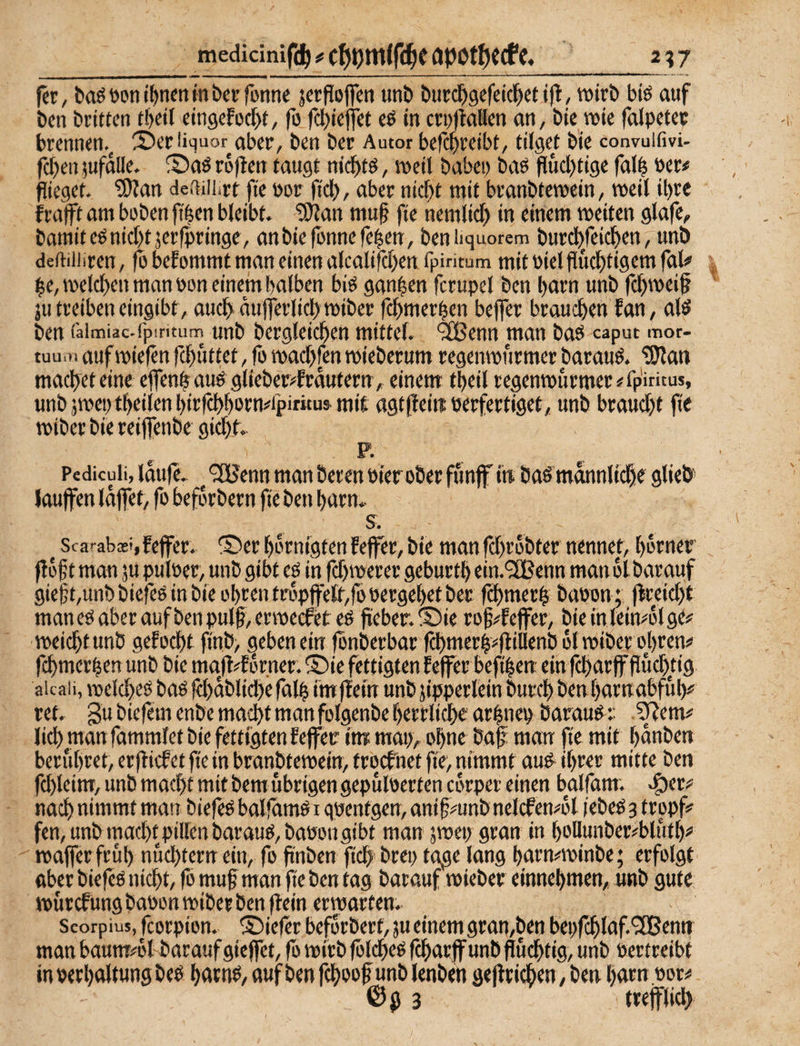 217 medicinifdj # öPOtf)? Cfe, fet, baö Don t^nen tn bet fonne jcrflojfen «nb butc^gefeii^ct i)l, wirb biö auf bcn britten tb«! eingefocbt, fo fcbieffct eö in crujlaBen on, bie wie falpetec brennen.^ 2)eriiquor aber, ben ber Autor befcbreibt, füget bie convuifivi- fcben^ufdlle. Saöroflen taugt nic^tö, weil babep baö fluchtige fat^ »er# flieget. ?!)Jan deftiiiirr fte Dor fid), aber nicht mit branbfewein, weil ihre frafft am hoben fi^en bleibt. ‘iO^an mu^ fte nemlich in einem weiten glafe, bamiteö nicht jerfpringe, an bie fonne fehen, benüquorem burchfeichen, unb deftiiiiren, fo befommt man einen alcalifchen fpiritum mit Diel fluchtigem fal# |e, welchen man Pon einem halben biö ganzen fcrupel ben hnrn unb fchwei^ ju treiben eingibt, auch dufferlichwiberfchmerhen beffer brauchen fan, alö ben faimiac-fpiritum unb betgleichen mittel, ^enn man baö caput mor- tuum aufwiefen fchuttet, fo wachfenwieberum regenwitrmer barauö. 'ü)lan macheteine effenfeauö glieberi^frdutern,. einem theil regenwurmer#fp'iritus, unb jwep theilen hirfchhotn#fpiritu^ mit agtfleittöerfertiget, unb braucht fie wiber bie reiffenbe gicht. p. ^ Pediculi, idufc. ^ 'jHJenn man bereu öier ober funjf in baö männlich« glieb lauffen idffet, fo befdrbern fie ben harn. s. ^ Scai-abast, feffer. ®er hdrnigten feffer, bie man fchrobter nennet, hdrner fl6f t man ju puloer, unb gibt es in fchwerer geburth ein.'SBenn man dl barauf gie|t,unbbiefes in bie Ohren ti'dpffett,fobergehef ber fchmerh baoonj flreicht manesaberaufbenpulf , erwecfetes fteber.S)ie rof^^feffer, bie in leimdl gt# wei^tunb gelocht finb, geben ein jönberbar fchmerh^ft‘ti«nb dl miber oj)ren^ fchmerhen unb bie mafl#fdrner. 5)ie fettigten feffer befthen ein fcharfffluchtig aicaii, melches basfchdblichefalhimflemunbjipperleinburchbenharnabful)# ret. gu biefem enbe macht man folgenbe herrliche arhnep barauS r .^em# lieh man fammlet bie fettigten feffer im map, ohne baf man fte mit hdnben berühret, erflicfct fte in branbtewein, troefnet fie, nimmt auS^ ihrer mitte ben fchleim, unb macht mit bem übrigen gepuloerfen edrper einen balfam. .^er# nach nimmt man biefeS balfhmS i quentgen, anif^unb nelcfen4l febeS 3 tropf» fen, unb macht piirenbaraus,baPongibt man jwep gran in hollunber»bluth# waffer früh nüchtern ein, fo finben fich^ brep tage lang harmwinbe; erfolgt aber biefcs nicht, fo muf man fie ben tag barauf wieber einnehmen,, «nb gute wurefungbabon wiber ben ftein erwarten. Scorpius, fcorpion. tiefer befdrbert,jueinemgran,ben bepfchlaf.^JBenn man baum^dl barauf gieffet, fo wirb folcheS fcharff unb fluchtig, unb Pertreibt in Pcrhttltung bes harn^, «uf ben fchoof unb lenben geflrichen, ben harn.por# ©g 3 trefflich