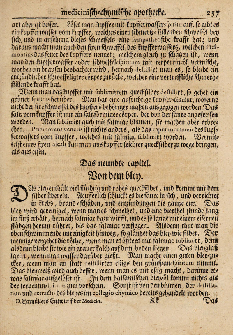 2S7 att aber iftbeffer. Sefet man Eiipffcr mit Fim)fci'ma(T^t^^^pi’'’'u ntif, fogibtcS einfupffermafferöbmfupffer, meldbeö einen f4)mer4#jtinenbcn f^meffel be^ fid),tmb in anfebung biefeö fcbmejfelP eine fympathetifdbe fraflit b<tt; Mnl> barau!» macl)t man auch ben fipen fcbmeffel beö fupffermafer^, melcbw Het- montiiisbaöfeucrbeöfupffers nennet; roeldbemgkid) ju febabeu i|b, mentt man ben fupjfermaffer ober febrnefeKpiritum mit terpentitvol pcrmifcbt, morbep ein braufen beobachtet mirb, |ernach dettiiiirt man eö, fo bleibt ein enfäunbltcher fd)mefeligter ebrper juruefe, meldher eine öortrejfliche |lil!enbefrafft[)at. ^^ennmanbaöfupjfermit fublimirtern gtiecffitberdeftiilirt,fo gebet ei« grüner fpiritus herüber. “Jö^an bat eine aufrichtige fupjfetvtinctur, toofernc nicht ber fi'pe fchmeffel beö fupjfers beboriger maf en auögejogen worben.® aS falb bom fupffer ifl nur ein falbformiger corper, ber Pon ber 0ure angefrejfe« worben, ü^an r.ibiimirt auch mit falmiac blumen, fte machen aber erbre^^ Chen. Priroumens venerisid nichts anberö, alöbaö caput mortuurn bcÖfupf* ferwafierö oom fupffer, welcheß mit falmiac fubümirt worben. ‘jBermif«’ felfl eineo ftpen aicaii f an man auö fupffer leichter queef filber j« wege bringeiv ok auö eifen. ttcunfcfc capftef. blep enthalt Piel fluchtig unb robeö queef ftlber, unb fommt mit bem ^ ^ filber uberein. Steujferlichfchlucfteöbiefdttreinfich, unbPerrichtet in frebP, branb^fchaben, unb ent|unbungen bie ganbe cur. ®as blep wirb gereiniget, wenn man eö fchmelbet, unb eine Piertbel flunbe lang im fluf erhalt, hernach falmiac baju wirfft, unb e^ fo lange mit einem eiferneti fldbgen herum rühret, biö baö falmiac oerflogen. $llPbenn thut man bic oben fd)wimmenbe unreinigfeit hinweg, fo glanbet baö blep wie filber. ® ep mennige pergehet bie röthe, wenn man eö offterö mit falmiac fubümirt, ben« akbenn bleibt fie wie ein grauer f ald) auf bem hoben liegen. ® aö blepglag lapirt, wenn man waffer baruber gieft. 'iffJan macht einen guten blci)#|u# efer, wenn man an flatt detiiiiirten efjigö ben grunfpan^^fpiritura nimmt. ® aö blepweif wirb auch beffer, wenn man eö mit ef ig macht, barinne et^ waö falmiac aufgelofet iff. 3n bem balfamifchen bleiyol fommt nichts aW berterpentimifi' icusjumporfchein. (Sonfl ifl Pon ben blumen, ber deftiiia- tion unb cxtradis beö blepe^ im coiiegio chymico bereite gehanbelt worben. D.gniiiitO«rö€nft»urffbcrMe(jjcio. Ä’f ®ai