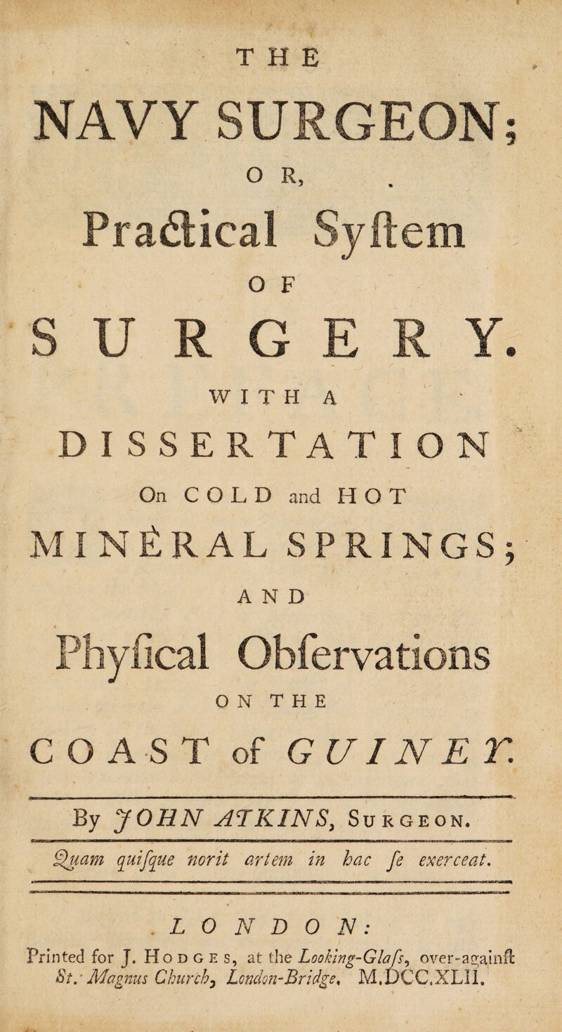 NAVY SURGEON o R, Practical Syftem O F SURGERY. WITH A DISSERTATION On COLD and HOT MINERAL SPRINGS; AND Phyfical Obfervations ON THE COAST of GUIN E T By JOHN ATKINS, Suroeon. Quam quifque norit artem in hac fe exerceat. .LONDON: Printed for J. Hodge s, at the Looking-Glafs, over-a^ainfl: St. ■ Magnus Chunch) London-Bridge, M. DCC.XLII. V* «