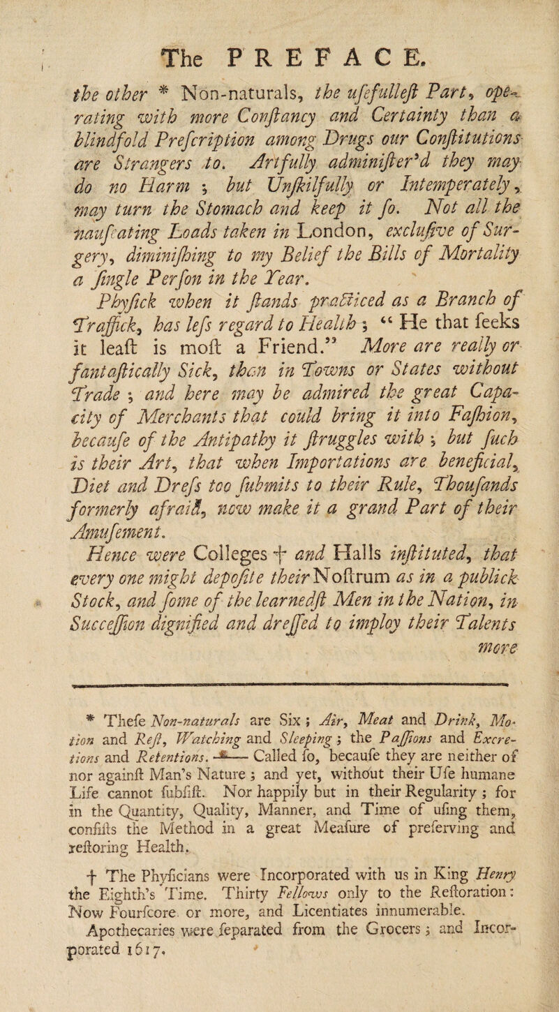 the other * Non-naturals, the ufefulleft Part, ope- rating with more Conftancy and Certainty than a blindfold Prefcription among Drugs our Confutations are Strangers to. Artfully adminifteryd they may do no Harm *, but JJnjkilfully or Intemperately, may turn the Stomach and keep it fo. Not all the naufeating Loads taken in London, exclufve of Sur¬ gery , diminifhing to my Belief the Bills of Mortality a Jingle P erf on in the Tear. Phyfick when it ftands practiced as a Branch of Traffick, has lefs regard to Health ; 46 He that feeks it leaft is moil: a Friend/3 More are really or fantaftically Sick, than in Towns or States without Trade •, and here may be admired the great Capa- city of Merchants that could bring it into Fafhion, becaufe of the Antipathy it ftruggles with , but fuch is their Art, that when Importations are beneficial5 Diet and Drefs too fubmits to their Rule, Thoufands formerly afraid, new make it a grand Part of their Amufement. Hence were Colleges f and Halls infiitilted, that every one might depofite /ter NoPcrum as in a publick Stock, and fome of thelearned.fi Men in the Nation, in Succejfion dignified and dreffed to imploy their Talents more * Thefe Non-naturals are Six ; Air, Meat and Drink, Mo¬ tion and Reft, Watching and Sleeping ; the Pajjions and Excre¬ tions and Retentions. — Called fo, becaufe they are neither of nor againft Man’s Nature ; and yet, without their Ufe humane Life cannot fubfift. Nor happily but in their Regularity ; for in the Quantity, Quality, Manner, and Time of ufmg them, confifts the Method in a great Meafure of preferving and reiloring Health. f The Phyficians were Incorporated with us in King Henry the Eighth’s Time. Thirty Fellonvs only to the Redoration: Now Fourfcore. or more, and Licentiates innumerable. Apothecaries were feparated from the Grocers; and Incor¬ porated 1617.