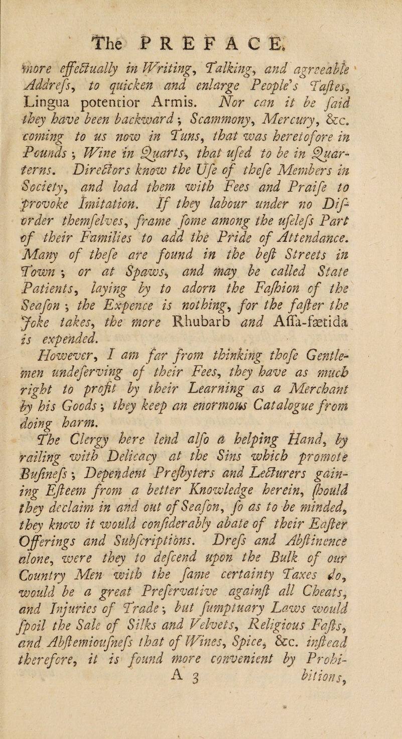 more effectually in Writings Talking, and agreeable Addrefs, to quicken and enlarge People's Tafles, Lingua potentior Arm is. Nor can it be [aid they have been backward; Scammony, Mercury, &c. coming to us now in Tuns, that was heretofore in Pounds ; ztz Quarts, that ufed to be in Quar¬ terns. Directors know the life of thefe Members in Society, and load them with Fees and Praife to provoke Imitation. If they labour under no Difi order themfelves, frame fome among the ufelefs Part of their Families to add the Pride of Attendance. Many of thefe are found in the beft Streets in Town ; or at Spaws* and may be called State Patients, laying by to adorn the Fafhion of the Seafon ; the Expence is nothings for the fafier the Joke takes, the mere Rhubarb and Afla-fktida is expended. However, I am far from thinking thofe Gentle¬ men undeferving of their Fees, they have as much right to profit by their Learning as a Merchant by his Goods; they keep an enormous Catalogue from doing harm. The Clergy here lend alfo a helping Hand, by railing with Delicacy at the Sins which promote Bufinefs *, Dependent Prejbyters and Lecturers gam¬ ing Efteern from a better Knowledge herein, fhould they declaim in and out of Seafon, fo as to be minded, they know it would conjiderably abate of their Eafter Offerings and Subfcriptions. Drefs and Abftinence alone, were they to defeend upon the Bulk of our Country Men with the fame certainty Taxes do, would be a great Prefervative againft all Cheats, and Injuries of Trade *, but fumptuary Laws would fpoil the Sale of Silks and Velvets, Religious Faffs ^ and Abftemioufnefs that of Wines, Spice, See. inftead therefore, it is found more convenient by Prohi- A 3 hit ions.