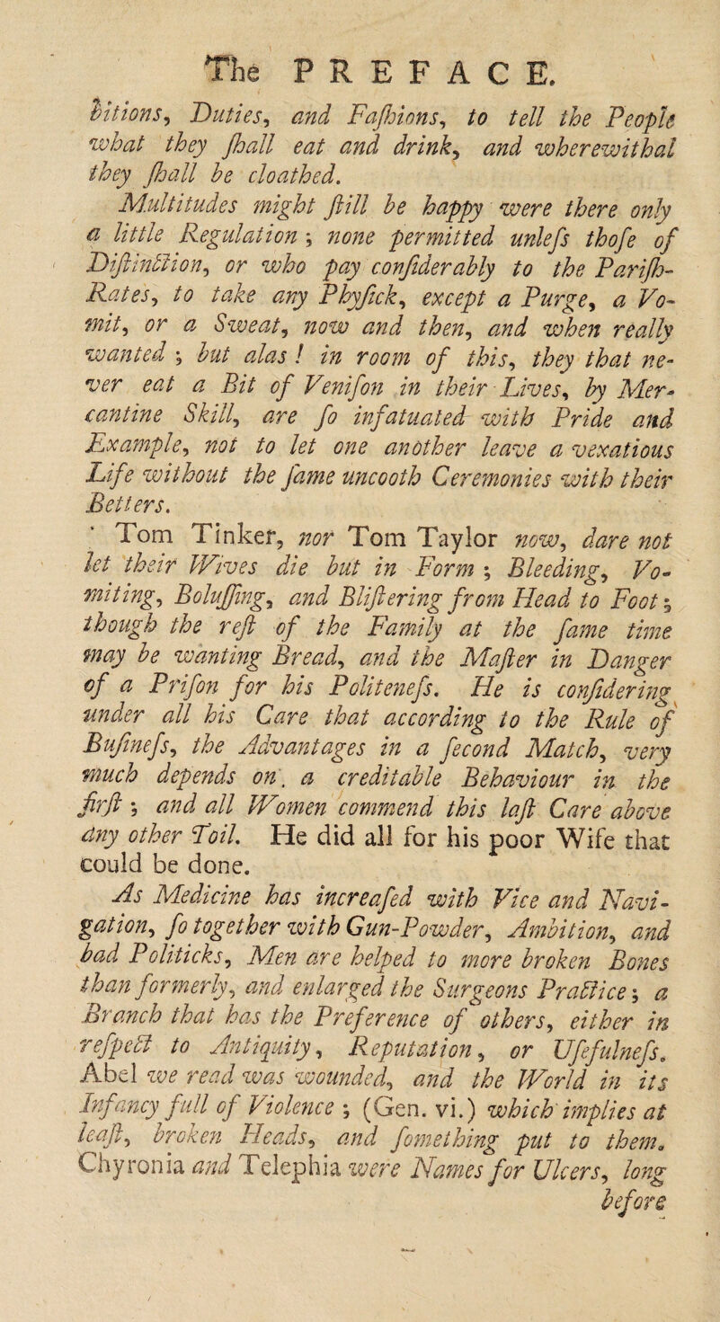 tiitions. Duties, and Fajhions, tell the People what they Jhall eat and drink, wherewithal they Jhall he cloathed. Multitudes might Jiill he happy were there only a little Regulation ; none permitted unlefs thofe of Diftindhon, who pay confiderahly to the Parijh- Rates, to take ary Phyftck, ^ Purge, T<?- mit, or a Sweat, <2/7^ when really wanted ; of this, they that ne¬ ver eat a Bit of Venifon in their Lives, hy Mer- cantine Skill', infatuated with Pride and Example, not to let one another leave a vexatious Life without the fame uncooth Ceremonies with their Betters. Tom Tinker, nor Tom Taylor now, dare not let their Wives die hut in Form ; Bleeding, Vo¬ miting, Bolujfmg, and Bliftering from Head to Foot 5 though the reft of the Family at the fame time may he wanting Bread, and the Mafter in Danger of a Prifon for his Politenefs. He is conjidering under all his Care that according to the Rule of Bufmefs, the Advantages in a fecond Match, very much depends on , a creditable Behaviour in the firft ; and all Women commend this loft Care above dny other Foil. He did all for his poor Wife that could be done. As Medicine has increafed with Vice and Navi¬ gation, fo together zvith Gun-Powder, Ambition, and bad Politicks, Men are helped to more broken Bones than formerly, and enlarged the Surgeons Pradiicej a Branch that has the Preference of others, either in refpedt to Antiquity, Reputation, or Ufefulnefs. Abel we read zvas wounded, and the World in its Infancy full of Violence \ (Gen. vi.) which implies at haft, broken Heads, and fornething put to them. Chyronia and Telephia were Names for Ulcers, long before