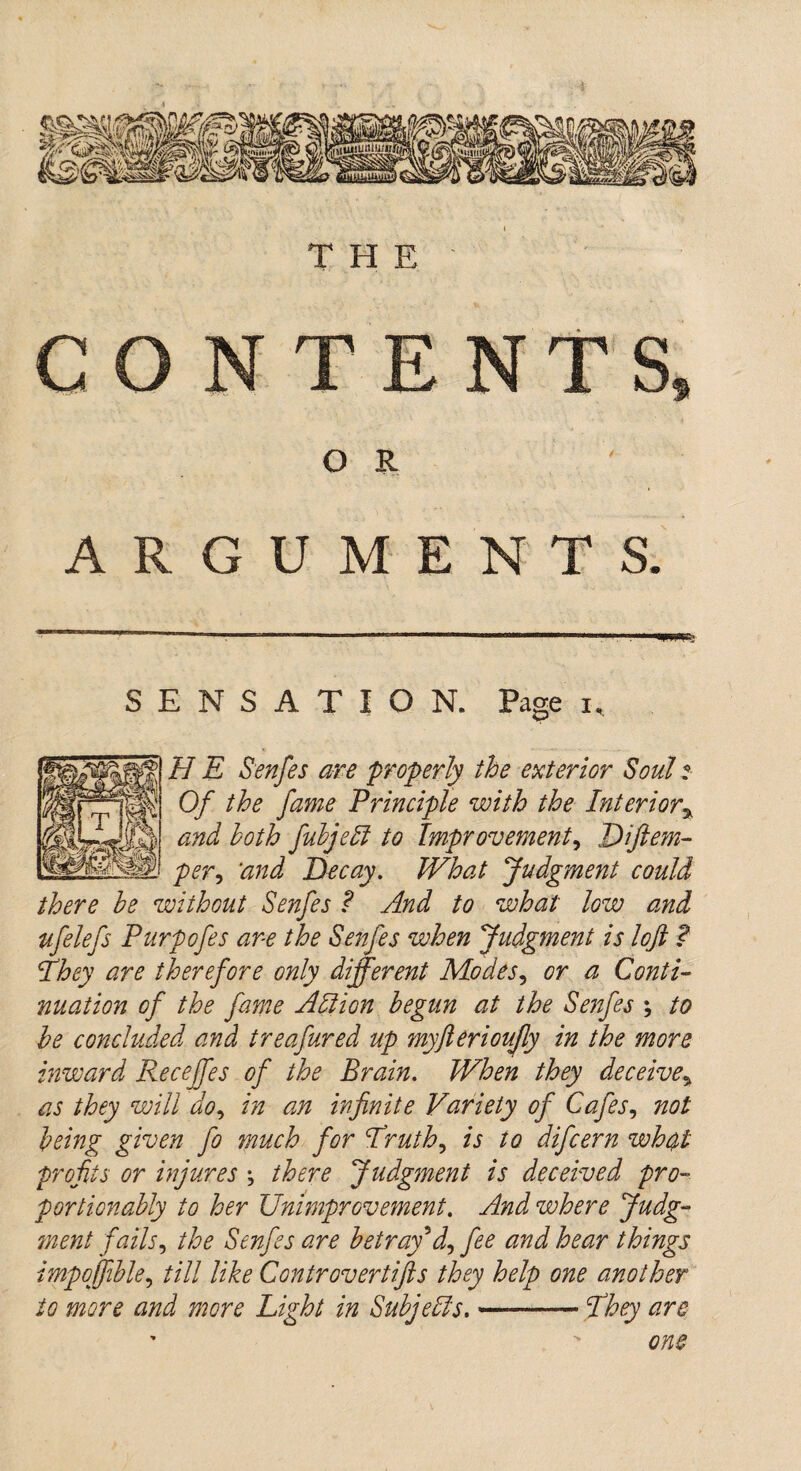 ARGUMENTS. SENSATION. Page i, H E Senfes are properly the exterior Soul i Of the fame Principle with the Interior% and both fubjeli to Improvement, Diftem- per9 ‘and Decay. What Judgment could there be without Senfes ? And to what low and ufelefs Purpofes are the Senfes when Judgment is loft ? They are therefore only different Modes, or a Conti¬ nuation of the fame A It ion begun at the Senfes ; to be concluded and treafured up myfterioujly in the more inward Receffes of the Brain. When they deceive* as they will do, in an infinite Variety of Cafes, not being given fo much for Truth, is to difcern wh$t profits or injures \ there Judgment is deceived pro¬ port ion ably to her Unimprovement. And where Judg- ?nent fails, the Senfes are betray'd, fee and hear things impoffible, till like Controvertifts they help one another to more and more Light in Subjells,-— They are one