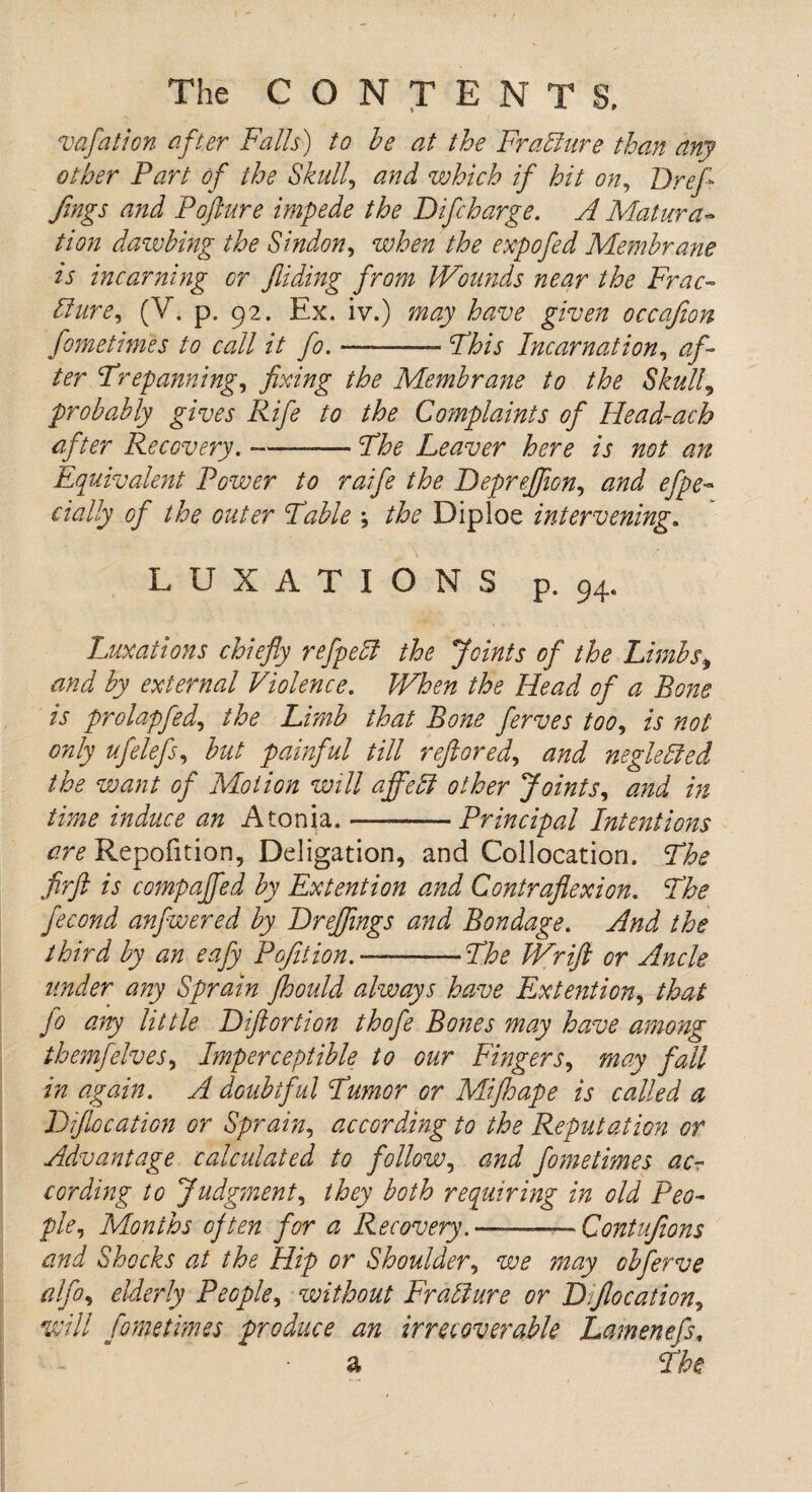 mfation after Falls) to be at the Frallure than any other Part of the Skull, and which if hit on, Dr ef¬ fing s and Pofture impede the Difcharge. A Matura~ tion dawbing the Sindon, when the expofed Membrane is incarning or Jliding from JVotmds near the Frac- ldure, (V. p. 92. Ex. iy.) may have given occafion fometimes to call it fo. ■— -Phis Incarnation, af¬ ter Prepanning, fixing the Membrane to the Skull5 probably gives Rife to the Complaints of Head-ach after Recovery. --Phe Leaver here is not an Equivalent Power to raife the Depreffion, and efpe dally of the outer Pable ; the Diploe intervening. LUXATIONS p. 94. Luxations chiefly r efpe til the Joints of the Limbs, by external Violence. When the Head of a Bone is prolapfed, the Limb that Bone ferves too, is not only ufelefs, but painful till reftored, neglected the want of Motion will affebl other Joints, Atonia.-Principal Intentions are Repofition, Deligation, and Collocation. Phe firft is compajfed by Ex tent ion and Contraflexion. Phe fecond anfwered by Dreffings and Bondage. And the third by an eafy Pofition.—-Phe JVrift or Ancle under any Sprain fhould always have Ex tent ion, that fo any little Diftortion thofe Bones may have among themfelveS) Imperceptible to our Fingers, may fall in again. A doubtful Pumor or Mi fie ape is called a Diflocation or Sprain, according to the Reputation or Advantage calculated to follow, and fometimes ac¬ cording to Judgment, they both requiring in old Peo¬ ple, Months often for a Recovery. —-Contufions and Shocks at the Hip or Shoulder, we may obferve alfo, elderly People, without Frallure or Dfiocation, will fometimes produce an irrecoverable Lamenefs, a Phe