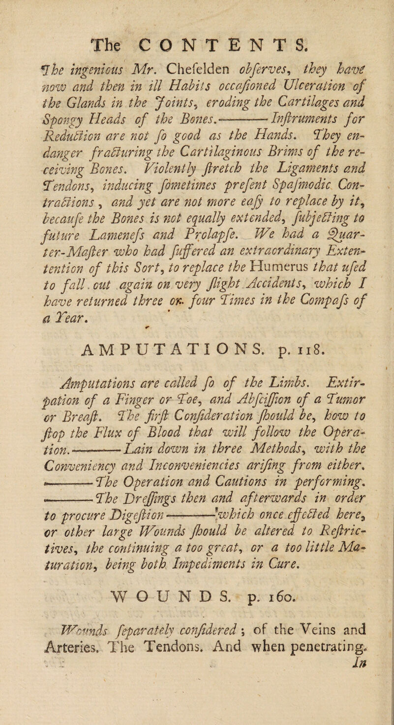 Lhe ingenious Mr. Chefelden obferves, they have now and then in ill Habits occafioned Ulceration of the Glands in the Joints, eroding the Cartilages and Spongy Heads of the Bones.—-Inftruments for Reduction are not fo good as the Hands. They en¬ danger fratiuring the Cartilaginous Brims of the re¬ ceiving Bones. Violently ftretch the Ligaments and tendons, inducing fometimes prefent Spajinodic Con- iratiions , and yet are not more eafy to replace by it, becaufe the Bones is not equally extended', fubjtiding to future Lamenefs and Rrolapfe. __ We had a Quar¬ ter- Mafter who had fuffered an extraordinary Exten- tention of this Sort, to replace the Humerus that ufed to fall, out again on very flight Accidents, which I have returned three or- four Limes in the Compafs of a Tear. <■ AM PUT ATI O NS. p. 118. Amputations are called fo of the Limbs. Extir¬ pation of a Finger or Toe, and Alfciffon of a Tumor or Breaft. The firfi Confideration jhould be, how to flop the Flux of Blood that will follow the Opera- tion.'— -Lain down in three Methods, with the Conveniency and Inconveniencies arifing from either. *—-The Operation and Cautions in performing. --The Breffmgs then and afterwards in order to procure Bigeftion—-!which once ejf tided here3 or other large Wounds fhould be altered to Reftric- tives, the continuing a too great, or a too little Ma¬ turation, being both Impediments in Cure. WOUNDS, p. 160. Wounds feparately confidered; of the Veins and Arteries. The Tendons. And when penetrating. In