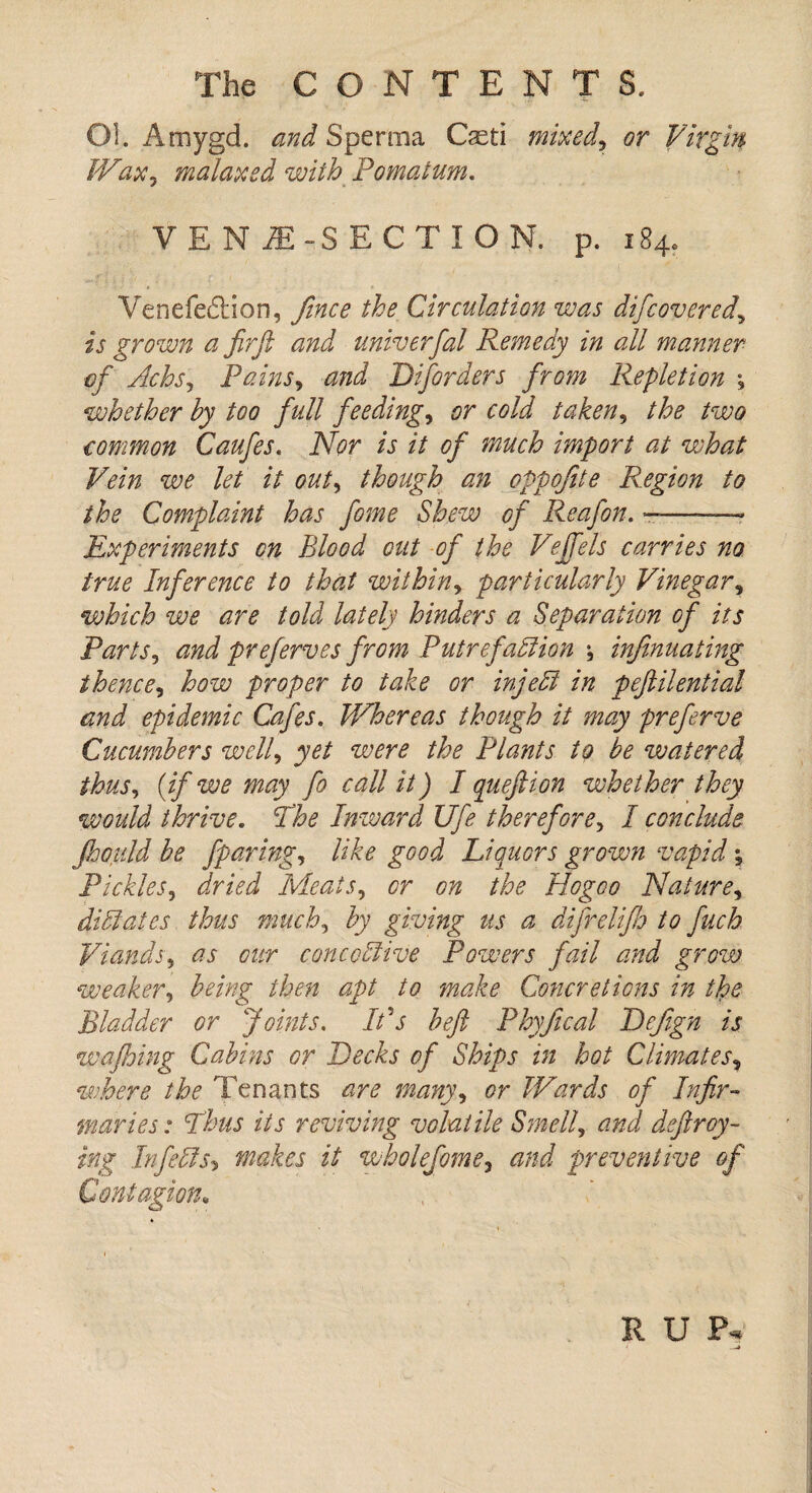 Ol. Amygd. and Sperma Cxti mixed, or Virgin. Wax, malaxed with Pomatum. VEN1 -SECTION, p. 184. Venefedtion, fince the Circulation was difcovered, is grown a Jirft and univerfal Remedy in all manner of Achs, Pains, and Disorders from Repletion *, whether by too full feedings or cold taken, the two common Caufes. Nor is it of much import at what Vein we let it out, though an cppofite Region to the Complaint has fome Shew of Reafon. —-- Experiments on Blood out of the Vejfels carries no true Inference to that within, particularly Vinegar, which we are told lately hinders a Separation of its Parts, and preferves from Putrefaction \ infinuating thence, how proper to take or injeft in pefiilential and epidemic Cafes. Whereas though it may preferve Cucumbers well, yet were the Plants to be watered thus, (if we may fo call it) I queftion whether they would thrive. The Inward Ufe therefore, I conclude fiioitld be fparing, like good Liquors grown vapid; Pickles, dried Meats, or on the Hogoo Nature, dilates thus much, by giving us a difrelifh to fuch Viands, as our concoStive Powers fail and grow weaker, being then apt to make Concretions in the Bladder or Joints. Ids beft Phyfical Defgn is wafhing Cabins or Decks of Ships in hot Climates, where the Tenants are many, or Wards of Infir¬ maries: Thus its reviving volatile Smell, and defray¬ ing Inf efts> makes it wholefome, and preventive of Contagion, R U P